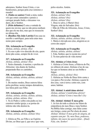 65
adoramos, Senhor Jesus Cristo, e vos
bendizemos, porque pela cruz remistes o
mundo!
4. (Todos os santos) Vinde a mim, todos
vós que estais canasados e penais a
carregar pesado fardo, e descanso vos
darei, diz o Senhor.
5. (Fiéis defuntos) É esta a vontade de
quem me enviou: que eu não perca nenhum
dos que ele me deu, mas que os ressuscite
no último dia.
6. (Basílica São João Latrão) Esta casa eu
escolhi e santifiquei, para nela estar meu
nome para sempre.
316. Aclamação ao Evangelho
Aleluia, aleluia, aleluia. (bis)
1. Eu sou o pão vivo descido do céu, quem
deste pão come, sempre há de viver.
317. Aclamação ao Evangelho
Aleluia, aleluia, aleluia! (bis)
1. Serás chamado, ó menino, o profeta do
Altíssimo: irás diante do Senhor,
preparando-lhes os caminhos.
318. Aclamação ao Evangelho
Aleluia, aleluia, aleluia, aleluia, aleluia!
(bis)
1. De muitos modos, Deus outrora falou
pelos profetas; nestes tempos derradeiros,
nos falou pelo seu Filho.
319. Aclamação ao Evangelho
Aleluia, aleluia, aleluia, aleluia, aleluia,
aleluia, aleluia, aleluia. (bis)
1. Tu és Pedro e sobre esta pedra eu irei
construir minha igreja; e as portas do
inferno não irão destrui-la.
320. Aclamação ao Evangelho
Aleluia, aleluia, aleluia, aleluia! (bis)
1. Glória ao Pai, ao Filho e ao Espírito
Divino, ao Deus que é, que era e que vem,
pelos séculos. Amém.
321. Aclamação ao Evangelho
Aleluia, aleluia! (bis)
Aleluia, aleluia! (bis)
Aleluia, aleluia! (bis)
1. Deus te salve, ó Maria! (bis)
Virgem, mãe do Salvador. (bis)
/: Mãe do Filho do Altíssimo, Jesus, Cristo,
Senhor! (bis)
322. Aclamação ao Evangelho
Aleluia, aleluia, aleluia, aleluia! (bis)
1. Maria é elevada aos céus, alegrem-se os
coros dos anjos!
323. Aclamação ao Evangelho
Aleluia, aleluia, aleluia, aleluia!
1. Fala, Senhor, que te escuta teu servo!
2. Tu tens palavras de vida eterna!
324. Aleluias a Cristo Jesus
1. Aleluias a Cristo Jesus, a Palavra do Pai,
no silêncio do amor. Aleluias à luz de sua
luz que os homens atrai ao seu brilho e
fulgor.
Aleluia, aleluia, aleluia! (bis)
2. Aleluias ao Verbo de Deus feito carne e
voz para o Pai revelar. Aleluias a quem lá
dos céus, vem à terra e entre nós, com
amor, habitar.
325. Aleluia! A minh'alma abrirei
Aleluia, aleluia! A minh'alma abrirei!
Aleluia, aleluia! Cristo é meu Rei! (3x)
326. Aleluia! Aleluia! É meu grito
1. As leis de toda a ciência me falam da
onipotência de meu Deus e meu Senhor.
Na Bíblia falas comigo, mas falas como
um Amigo, como um Pai cheio de amor.
Aleluia! Aleluia! É meu grito de alegria, de
espanto sem par: Tu, meu Deus, poderoso,
infinito, tão suave me queres falar... (final)
Fala, sim, Senhor!
 