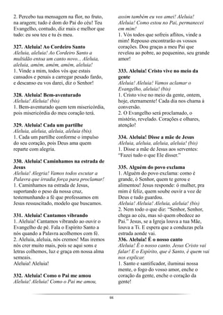 66
2. Percebo tua mensagem na flor, no fruto,
na aragem; tudo é dom do Pai do céu! Teu
Evangelho, contudo, diz mais e melhor que
tudo: eu sou teu e tu és meu.
327. Aleluia! Ao Cordeiro Santo
Aleluia, aleluia! Ao Cordeiro Santo a
multidão entoa um canto novo... Aleluia,
aleluia, amém, amém, amém, aleluia!
1. Vinde a mim, todos vós que estais
cansados e penais a carregar pesado fardo,
e descanso eu vos darei, diz o Senhor!
328. Aleluia! Bem-aventurado
Aleluia! Aleluia! (bis)
1. Bem-aventurado quem tem misericórdia,
pois misericórdia do meu coração terá.
329. Aleluia! Cada um partilhe
Aleluia, aleluia, aleluia, aleluia (bis).
1. Cada um partilhe conforme o impulso
do seu coração, pois Deus ama quem
reparte com alegria.
330. Aleluia! Caminhamos na estrada de
Jesus
Aleluia! Alegria! Vamos todos escutar a
Palavra que irradia força para proclamar!
1. Caminhamos na estrada de Jesus,
suportando o peso da nossa cruz,
testemunhando a fé que professamos em
Jesus ressuscitado, modelo que buscamos.
331. Aleluia! Cantamos vibrando
1. Aleluia! Cantamos vibrando ao ouvir o
Evangelho de pé. Fala o Espírito Santo a
nós quando a Palavra acolhemos com fé.
2. Aleluia, aleluia, nós cremos! Mas iremos
nós crer muito mais, pois se aqui sons e
letras colhemos, luz e graça em nossa alma
semeais.
Aleluia! Aleluia!
332. Aleluia! Como o Pai me amou
Aleluia! Aleluia! Como o Pai me amou,
assim também eu vos amei! Aleluia!
Aleluia! Como estou no Pai, permanecei
em mim!
1. Vós todos que sofreis aflitos, vinde a
mim! Repouso encontrarão os vossos
corações. Dou graças a meu Pai que
revelou ao pobre, ao pequenino, seu grande
amor!
333. Aleluia! Cristo vive no meio da
gente
Aleluia! Aleluia! Vamos aclamar o
Evangelho, aleluia! (bis)
1. Cristo vive no meio da gente, ontem,
hoje, eternamente! Cada dia nos chama à
conversão.
2. O Evangelho será proclamado, o
mistério, revelado. Corações e olhares,
atenção!
334. Aleluia! Disse a mãe de Jesus
Aleluia, aleluia, aleluia, aleluia! (bis)
1. Disse a mãe de Jesus aos serventes:
“Fazei tudo o que Ele disser.”
335. Alguém do povo exclama
1. Alguém do povo exclama: como é
grande, ó Senhor, quem te gerou e
alimentou! Jesus responde: ó mulher, pra
mim é feliz, quem soube ouvir a voz de
Deus e tudo guardou.
Aleluia! Aleluia! Aleluia, aleluia! (bis)
2. Nem todo o que diz: “Senhor, Senhor,
chega ao céu, mas só quem obedece ao
Pai.” Jesus, se a Igreja louva a tua Mãe,
louva a Ti. E espera que a conduzas pela
estrada aonde vai.
336. Aleluia! É o nosso canto
Aleluia! É o nosso canto. Jesus Cristo vai
falar! E o Espírito, que é Santo, é quem vai
nos explicar.
1. Santo e santificador, iluminai nossa
mente, o fogo do vosso amor, enche o
coração da gente, enche o coração da
gente!
 