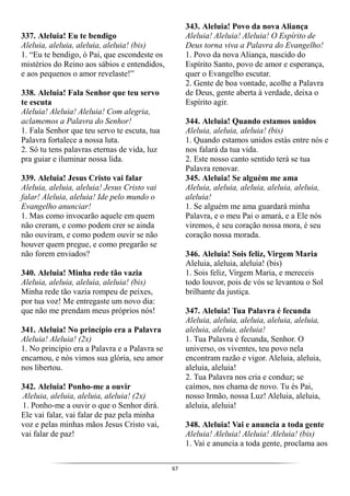 67
337. Aleluia! Eu te bendigo
Aleluia, aleluia, aleluia, aleluia! (bis)
1. “Eu te bendigo, ó Pai, que escondeste os
mistérios do Reino aos sábios e entendidos,
e aos pequenos o amor revelaste!”
338. Aleluia! Fala Senhor que teu servo
te escuta
Aleluia! Aleluia! Aleluia! Com alegria,
aclamemos a Palavra do Senhor!
1. Fala Senhor que teu servo te escuta, tua
Palavra fortalece a nossa luta.
2. Só tu tens palavras eternas de vida, luz
pra guiar e iluminar nossa lida.
339. Aleluia! Jesus Cristo vai falar
Aleluia, aleluia, aleluia! Jesus Cristo vai
falar! Aleluia, aleluia! Ide pelo mundo o
Evangelho anunciar!
1. Mas como invocarão aquele em quem
não creram, e como podem crer se ainda
não ouviram, e como podem ouvir se não
houver quem pregue, e como pregarão se
não forem enviados?
340. Aleluia! Minha rede tão vazia
Aleluia, aleluia, aleluia, aleluia! (bis)
Minha rede tão vazia rompeu de peixes,
por tua voz! Me entregaste um novo dia:
que não me prendam meus próprios nós!
341. Aleluia! No princípio era a Palavra
Aleluia! Aleluia! (2x)
1. No princípio era a Palavra e a Palavra se
encarnou, e nós vimos sua glória, seu amor
nos libertou.
342. Aleluia! Ponho-me a ouvir
Aleluia, aleluia, aleluia, aleluia! (2x)
1. Ponho-me a ouvir o que o Senhor dirá.
Ele vai falar, vai falar de paz pela minha
voz e pelas minhas mãos Jesus Cristo vai,
vai falar de paz!
343. Aleluia! Povo da nova Aliança
Aleluia! Aleluia! Aleluia! O Espírito de
Deus torna viva a Palavra do Evangelho!
1. Povo da nova Aliança, nascido do
Espírito Santo, povo de amor e esperança,
quer o Evangelho escutar.
2. Gente de boa vontade, acolhe a Palavra
de Deus, gente aberta à verdade, deixa o
Espírito agir.
344. Aleluia! Quando estamos unidos
Aleluia, aleluia, aleluia! (bis)
1. Quando estamos unidos estás entre nós e
nos falará da tua vida.
2. Este nosso canto sentido terá se tua
Palavra renovar.
345. Aleluia! Se alguém me ama
Aleluia, aleluia, aleluia, aleluia, aleluia,
aleluia!
1. Se alguém me ama guardará minha
Palavra, e o meu Pai o amará, e a Ele nós
viremos, é seu coração nossa mora, é seu
coração nossa morada.
346. Aleluia! Sois feliz, Virgem Maria
Aleluia, aleluia, aleluia! (bis)
1. Sois feliz, Virgem Maria, e mereceis
todo louvor, pois de vós se levantou o Sol
brilhante da justiça.
347. Aleluia! Tua Palavra é fecunda
Aleluia, aleluia, aleluia, aleluia, aleluia,
aleluia, aleluia, aleluia!
1. Tua Palavra é fecunda, Senhor. O
universo, os viventes, teu povo nela
encontram razão e vigor. Aleluia, aleluia,
aleluia, aleluia!
2. Tua Palavra nos cria e conduz; se
caímos, nos chama de novo. Tu és Pai,
nosso Irmão, nossa Luz! Aleluia, aleluia,
aleluia, aleluia!
348. Aleluia! Vai e anuncia a toda gente
Aleluia! Aleluia! Aleluia! Aleluia! (bis)
1. Vai e anuncia a toda gente, proclama aos
 
