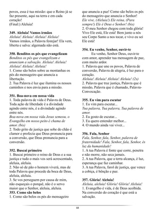 68
povos, essa é tua missão: que o Reino já se
faz presente, aqui na terra e em cada
coração!
(Final:) Aleluia!
349. Aleluia! Vamos irmãos
Aleluia! Aleluia! Aleluia! Aleluia!
Vamos irmãos, a Palavra festejar! Ela vem,
liberta e salva: algemada não está.
350. Benditos os pés que evangelizam
Benditos os pés que evangelizam e
anunciam a salvação. Aleluia! Aleluia!
Aleluia! Aleluia! Aleluia!
1. Como são belos sobre as montanhas os
pés do mensageiro que anuncia a
libertação.
2. Tua Palavra é luz que ilumina os nossos
caminhos e nos envia para a missão.
351. Boa-nova em nossa vida
1. Toda palavra de vida é Palavra de Deus.
Toda ação de liberdade é a divindade
agindo entre nós, é a divindade agindo
entre nós.
Boa-nova em nossa vida Jesus semeou, o
Evangelho em nosso peito é chama de
amor. (bis)
2. Todo grito de justiça que sobe do chão é
clamor e profecia que Deus pronuncia para
a conversão, que Deus pronuncia para a
conversão.
352. Buscai primeiro
1. Buscai primeiro o reino de Deus e a sua
justiça e tudo o mais vos será acrescentado,
aleluia, aleluia.
2. Não só de pão o homem viverá, mas de
toda Palavra que procede da boca de Deus,
aleluia, aleluia.
3. Se vos perseguem por causa de mim,
não esqueçais o porquê, não é o servo
maior que o Senhor, aleluia, aleluia.
353. Como são belos
1. Como são belos os pés do mensageiro
que anuncia a paz! Como são belos os pés
do mensageiro que anuncia o Senhor!
Ele vive, (Aleluia!) Ele reina, (Para
sempre!) Ele é Deus e Senhor! (bis)
2. O meu Senhor chegou com toda glória!
Vivo Ele está, Ele está! Bem junto a nós
seu Corpo Santo a nos tocar, e vivo eu sei
Ele está!
354. Eu venho, Senhor, ouvir-te
Eu venho, Senhor Deus, ouvir-te
com amor, aprender tua mensagem de paz,
com muito ardor.
1. Palavra que une os povos, Palavra de
conversão, Palavra de alegria, é luz para o
coração.
Aleluia! Aleluia! Aleluia! Aleluia! (2x)
2. Palavra que traz justiça, Palavra que é
missão, Palavra que é chamado, Palavra-
Convocação.
355. Eu vim para escutar
1. Eu vim para escutar...
Tua palavra, Tua palavra, Tua palavra de
amor.
2. Eu gosto de escutar...
3. Eu quero entender melhor...
4. O mundo ainda vai viver...
356. Fala, Senhor
Fala, Senhor, fala, Senhor, palavra de
fraternidade! Fala, Senhor, fala, Senhor, és
luz da humanidade!
1. A tua Palavra é fonte que corre, penetra
e não morre, não seca jamais.
2. A tua Palavra, que a terra alcança, é luz,
esperança que faz caminhar.
3. A tua Palavra, farol de justiça, que vence
a cobiça, é bênção e paz.
357. Glória! Aleluia!
Aleluia, aleluia! Glória! Glória! Aleluia!
1. Evangelho é vida, é de Deus acolhida.
Na conversão do coração é que está a
salvação.
 