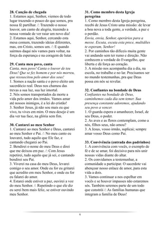6
28. Canção de chegada
1. Estamos aqui, Senhor, viemos de todo
lugar trazendo o pouco do que somos, pra
nossa fé partilhar. /: Trazendo o nosso
louvor, um canto de alegria, trazendo a
nossa vontade de ver raiar um novo dia!
2. Estamos aqui, Senhor, cercando esta
mesa comum, trazendo ideias diferentes,
mas, em Cristo, somos um. /: E quando
sairmos daqui nós vamos para voltar, na
força da esperança e na coragem de lutar.
29. Canta meu povo, canta
Canta, meu povo! Canta o louvor de teu
Deus! Que se fez homem e por nós morreu,
que ressuscitou pelo amor dos seus!
1. Somos a nação santa e o povo eleito um
sacerdócio real. Deus nos chamou das
trevas a sua luz, sua luz imortal.
2. Nós somos transportados da morte a
vida pelo amor dos irmãos. Vamos amar
até nossos inimigos, é a lei do cristão!
3. Senhor Jesus, já não sou mais eu que
vivo, tu vives em mim. O meu desejo é um
dia ver tua face, na glória sem fim.
30. Cantarei ao meu Senhor
1. Cantarei ao meu Senhor e Deus, cantarei
ao meu Senhor e Pai. /: No meu canto eu
louvarei, tudo aquilo que Ele faz, e
cantando chegarei ao Pai.
2. Bendirei o nome do meu Deus e direi
que me deixou em paz. /: Com Jesus
repetirei, tudo aquilo que já sei, e cantando
bendirei seu Pai.
3. Viverei na casa do meu Deus, levarei
comigo o seu amor. Onde eu for eu gritarei
que acredito em meu Senhor, e onde eu for
eu falarei do amor.
4. Estarei onde estiver a paz, ouvirei a voz
do meu Senhor. /: Repetindo o que ele diz
eu serei bem mais feliz, se estiver ouvindo
meu Senhor.
31. Como membro desta Igreja
peregrina
1. Como membro desta Igreja peregrina,
recebi de Jesus Cristo uma missão: de levar
a boa nova a toda gente, a verdade, a paz e
o perdão.
Envia, envia, Senhor, operários para a
messe. Escuta, escuta esta prece, multidões
te esperam, Senhor!
2. Por caminhos tão difíceis muita gente
vai andando sem ter rumo e direção. Não
conhecem a verdade do Evangelho, que
liberta e dá força ao coração.
3. A missão nos acompanha dia a dia, na
escola, no trabalho e no lar. Precisamos ser
no mundo testemunhas, pra que Deus
possa em nós se revelar.
32. Confiantes na bondade de Deus
Confiantes na bondade de Deus,
caminhemos cada dia sem temer. Sua
presença constante adoremos, ajudando
seu povo a vencer.
1. O guarda espera o amanhecer, Israel, de
seu Deus, o poder.
2. As aves e as flores contemplam, como a
nós, filhos seus, não amou?
3. A Jesus, vosso irmão, suplicai; sempre
amar vosso Deus como Pai.
33. Convivência (entrada dos padrinhos)
1. A convivência com vocês, o exemplo de
fé e de se amar, foi decisivo para nós unir
nossas vidas diante do altar.
2. Os convidamos a testemunhar, a
comunidade a participar. O sacerdote vai
abençoar nosso enlace de amor, para esta
vida a dois.
3. Vamos continuar a nos espelhar em
vocês e se houver impasses não estaremos
sós. Também seremos parte de um todo
que constrói /: As famílias humanas que
integram a família de Deus!
 