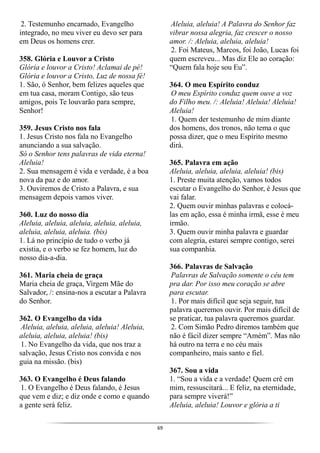 69
2. Testemunho encarnado, Evangelho
integrado, no meu viver eu devo ser para
em Deus os homens crer.
358. Glória e Louvor a Cristo
Glória e louvor a Cristo! Aclamai de pé!
Glória e louvor a Cristo, Luz de nossa fé!
1. São, ó Senhor, bem felizes aqueles que
em tua casa, moram Contigo, são teus
amigos, pois Te louvarão para sempre,
Senhor!
359. Jesus Cristo nos fala
1. Jesus Cristo nos fala no Evangelho
anunciando a sua salvação.
Só o Senhor tens palavras de vida eterna!
Aleluia!
2. Sua mensagem é vida e verdade, é a boa
nova da paz e do amor.
3. Ouviremos de Cristo a Palavra, e sua
mensagem depois vamos viver.
360. Luz do nosso dia
Aleluia, aleluia, aleluia, aleluia, aleluia,
aleluia, aleluia, aleluia. (bis)
1. Lá no princípio de tudo o verbo já
existia, e o verbo se fez homem, luz do
nosso dia-a-dia.
361. Maria cheia de graça
Maria cheia de graça, Virgem Mãe do
Salvador, /: ensina-nos a escutar a Palavra
do Senhor.
362. O Evangelho da vida
Aleluia, aleluia, aleluia, aleluia! Aleluia,
aleluia, aleluia, aleluia! (bis)
1. No Evangelho da vida, que nos traz a
salvação, Jesus Cristo nos convida e nos
guia na missão. (bis)
363. O Evangelho é Deus falando
1. O Evangelho é Deus falando, é Jesus
que vem e diz; e diz onde e como e quando
a gente será feliz.
Aleluia, aleluia! A Palavra do Senhor faz
vibrar nossa alegria, faz crescer o nosso
amor. /: Aleluia, aleluia, aleluia!
2. Foi Mateus, Marcos, foi João, Lucas foi
quem escreveu... Mas diz Ele ao coração:
“Quem fala hoje sou Eu”.
364. O meu Espírito conduz
O meu Espírito conduz quem ouve a voz
do Filho meu. /: Aleluia! Aleluia! Aleluia!
Aleluia!
1. Quem der testemunho de mim diante
dos homens, dos tronos, não tema o que
possa dizer, que o meu Espírito mesmo
dirá.
365. Palavra em ação
Aleluia, aleluia, aleluia, aleluia! (bis)
1. Preste muita atenção, vamos todos
escutar o Evangelho do Senhor, é Jesus que
vai falar.
2. Quem ouvir minhas palavras e colocá-
las em ação, essa é minha irmã, esse é meu
irmão.
3. Quem ouvir minha palavra e guardar
com alegria, estarei sempre contigo, serei
sua companhia.
366. Palavras de Salvação
Palavras de Salvação somente o céu tem
pra dar. Por isso meu coração se abre
para escutar.
1. Por mais difícil que seja seguir, tua
palavra queremos ouvir. Por mais difícil de
se praticar, tua palavra queremos guardar.
2. Com Simão Pedro diremos também que
não é fácil dizer sempre “Amém”. Mas não
há outro na terra e no céu mais
companheiro, mais santo e fiel.
367. Sou a vida
1. “Sou a vida e a verdade! Quem crê em
mim, ressuscitará... E feliz, na eternidade,
para sempre viverá!”
Aleluia, aleluia! Louvor e glória a ti
 