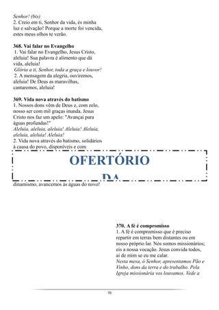 70
Senhor! (bis)
2. Creio em ti, Senhor da vida, és minha
luz e salvação! Porque a morte foi vencida,
estes meus olhos te verão.
368. Vai falar no Evangelho
1. Vai falar no Evangelho, Jesus Cristo,
aleluia! Sua palavra é alimento que dá
vida, aleluia!
Glória a ti, Senhor, toda a graça e louvor!
2. A mensagem da alegria, ouviremos,
aleluia! De Deus as maravilhas,
cantaremos, aleluia!
369. Vida nova através do batismo
1. Nossos dons vêm de Deus e, com zelo,
nosso ser com mil graças inunda. Jesus
Cristo nos faz um apelo: "Avançai para
águas profundas!"
Aleluia, aleluia, aleluia! Aleluia! Aleluia,
aleluia, aleluia! Aleluia!
2. Vida nova através do batismo, solidários
à causa do povo, disponíveis e com
dinamismo, avancemos às águas do novo!
370. A fé é compromisso
1. A fé é compromisso que é preciso
repartir em terras bem distantes ou em
nosso próprio lar. Nós somos missionários;
eis a nossa vocação. Jesus convida todos,
ai de mim se eu me calar.
Nesta mesa, ó Senhor, apresentamos Pão e
Vinho, dons da terra e do trabalho. Pela
Igreja missionária vos louvamos. Vede a
OFERTÓRIO
DA
 