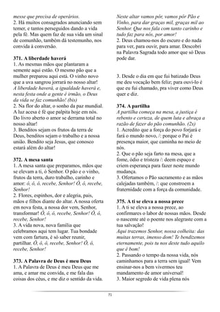 71
messe que precisa de operários.
2. Há muitos consagrados anunciando sem
temer, e tantos perseguidos dando a vida
pela fé. Mas quem faz de sua vida um sinal
de comunhão, também dá testemunho, nos
convida à conversão.
371. A liberdade haverá
1. As mesmas mãos que plantaram a
semente aqui estão. O mesmo pão que a
mulher preparou aqui está. O vinho novo
que a uva sangrou jorrará no nosso altar!
A liberdade haverá, a igualdade haverá e,
nesta festa onde a gente é irmão, o Deus
da vida se faz comunhão! (bis)
2. Na flor do altar, o sonho da paz mundial.
A luz acesa é fé que palpita hoje em nós.
Do livro aberto o amor se derrama total no
nosso altar!
3. Benditos sejam os frutos da terra de
Deus, benditos sejam o trabalho e a nossa
união. Bendito seja Jesus, que conosco
estará além do altar!
372. A mesa santa
1. A mesa santa que preparamos, mãos que
se elevam a ti, ó Senhor. O pão e o vinho,
frutos da terra, duro trabalho, carinho e
amor: ô, ô, ô, recebe, Senhor! Ô, ô, recebe,
Senhor!
2. Flores, espinhos, dor e alegria, pais,
mãos e filhos diante do altar. A nossa oferta
em nova festa, a nossa dor vem, Senhor,
transformar! Ô, ô, ô, recebe, Senhor! Ô, ô,
recebe, Senhor!
3. A vida nova, nova família que
celebramos aqui tem lugar. Tua bondade
vem com fartura, é só saber reunir,
partilhar. Ô, ô, ô, recebe, Senhor! Ô, ô,
recebe, Senhor!
373. A Palavra de Deus é meu Deus
1. A Palavra de Deus é meu Deus que me
ama, e amar me convida, e me fala das
coisas dos céus, e me diz o sentido da vida.
Neste altar vamos pôr, vamos pôr Pão e
Vinho, para dar graças mil, graças mil ao
Senhor. Que nos fala com tanto carinho e
tudo faz para nós, por amor!
2. Deus chamou-nos do escuro e do nada
para ver, para ouvir, para amar. Descobri
na Palavra Sagrada todo amor que só Deus
pode dar.
3. Desde o dia em que fui batizado Deus
me deu vocação bem feliz; para ouvi-lo é
que eu fui chamado, pra viver como Deus
quer e diz.
374. A partilha
A partilha começa na mesa, a justiça é
rebento e certeza, de quem luta e abraça a
razão de fazer do pão comunhão. (2x)
1. Acredito que a força do povo forjará e
fará o mundo novo, /: porque o Pai é
presença maior, que caminha no meio de
nós.
2. Que o pão seja farto na mesa, que a
fome, ódio e tristeza /: deem espaço e
criem esperança para fazer neste mundo
mudança.
3. Ofertamos o Pão sacramento e as mãos
calejadas também, /: que constroem a
fraternidade com a força da comunidade.
375. A ti se eleva a nossa prece
1. A ti se eleva a nossa prece, ao
confirmares o labor de nossas mãos. Desde
o nascente até o poente nos alegraste com a
tua salvação!
Aqui trazemos Senhor, nossa colheita: das
muitas terras, imenso dom! Te bendizemos
eternamente, pois tu nos deste tudo aquilo
que é bom!
2. Passando o tempo da nossa vida, nós
caminhamos para a terra sem igual! Vem
ensinar-nos a bem vivermos teu
mandamento de amor universal!
3. Maior segredo de vida plena nós
 