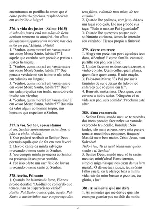 72
encontramos na partilha do amor, que é
como pedra tão preciosa, resplandecente
em seu brilho e fulgor!
376. A vida dos justos – Salmo 14(15)
A vida dos justos está nas mãos de Deus,
nenhum tormento os atingirá. Aos olhos
dos insensatos pareceram morrer, mas eles
estão em paz! Aleluia, aleluia!
1. “Senhor, quem morará em vossa casa e
em vosso Monte Santo, habitará?” É
aquele que caminha sem pecado e pratica a
justiça fielmente;
2. “Senhor, quem morará em vossa casa e
em vosso Monte Santo, habitará?” Que
pensa a verdade no seu íntimo e não solta
em calúnias sua língua;
3. “Senhor, quem morará em vossa casa e
em vosso Monte Santo, habitará?” Quem
em nada prejudica seu irmão, nem cobre de
insulto seu vizinho;
4. “Senhor, quem morará em vossa casa/ E
em vosso Monte Santo, habitará?” Que não
dá valor algum ao homem ímpio, mas
honra os que respeitam o Senhor.
377. A vós, Senhor, apresentamos
A vós, Senhor apresentamos estes dons: o
pão e o vinho, aleluia!
1. Que poderei retribuir ao Senhor Deus
por tudo aquilo que ele fez em meu favor?
2. Elevo o cálice da minha salvação
invocando o nome santo do Senhor.
3. Vou cumprir minha promessa ao Senhor
na presença de seu povo reunido.
4. Por isso oferto um sacrifício de louvor
invocando o nome santo do Senhor.
378. Aceita, Pai santo
1. Quando lhe falamos de fome, Ele nos
propõe desafio: “Dai-lhes de comer do que
tendes, não os disperseis no vazio!”
Aceita, Pai Santo, o nosso pão, aceita, Pai
Santo, o nosso vinho: suor e esperança dos
teus filhos, e dom de tuas mãos, de teu
carinho!
2. Quando lhe pedimos, com jeito, dá-nos
um lugar cobiçado, Ele nos propõe sua
taça: “Tudo o mais ao Pai é guardado!”
3. Quando lhe queremos poupar todo
sofrimento e tristeza, temos de entender
seu caminho: Ele nos propõe a firmeza!
379. Alegre em prece
1. Alegre em prece, teu povo agradece teus
dons, ó Senhor! E como família, cantando
partilha seu pão, seu amor.
2. Unidos fazemos os dons que trazemos, o
vinho e o pão. Quem colhe, quem planta,
quem faz e quem canta. É tudo oração.
3. Falou-nos Maria: "És Pai que sacia
famintos de ser e deixas de lado o rico
enfarado que só pensa em ter".
4. Bem vês, nesta mesa: Deus quer, com
certeza, a todos saciar. "Ninguém vá na
vida sem pão, sem comida"! Proclama este
altar.
380. Alma enamorada
1. Senhor Deus, amado meu, se te recordas
dos meus pecados faze neles tua vontade,
exercendo teu perdão, bondade! Não
tardes, não mais esperes, ouve esta prece e
toma as moedinhas-pequenez, fraqueza!
Mas dá-me o bem maior, Cristo Jesus, meu
Salvador!
Tudo é teu, Tu és meu! Nada mais quero,
senão a ti, Senhor!
3. Senhor Deus, amado meu, só tu sacias
meu ser, minh’alma! Bens terrenos,
simples migalhas que nos caem da tua farta
mesa!... Ó dá-me tua riqueza, teu próprio
Filho e nele, eu te ofereço toda a minha
vida: sair de mim, buscar o gozo teu, é a
glória, a luz!
381. As sementes que me deste
1. As sementes que me deste e que não
eram pra guardar pus no chão da minha
 