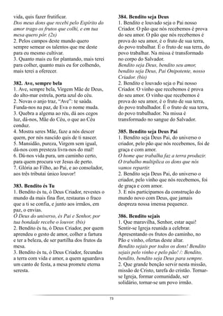 73
vida, quis fazer frutificar.
Dos meus dons que recebi pelo Espírito do
amor trago os frutos que colhi, e em tua
mesa quero pôr. (2x)
2. Pelos campos deste mundo quero
sempre semear os talentos que me deste
para eu mesmo cultivar.
3. Quanto mais eu for plantando, mais terei
para colher, quanto mais eu for colhendo,
mais terei a oferecer.
382. Ave, sempre bela
1. Ave, sempre bela, Virgem Mãe de Deus,
do alto-mar estrela, porta azul do céu.
2. Novas o anjo traz, “Ave”: te saúda.
Funda-nos na paz, de Eva o nome muda.
3. Quebra a algema ao réu, dá aos cegos
luz, dá-nos, Mãe do Céu, o que ao Céu
conduz.
4. Mostra seres Mãe, faze a nós descer
quem, por nós nascido quis de ti nascer.
5. Mansidão, pureza, Virgem sem igual,
dá-nos com presteza livra-nos do mal!
6. Dá-nos vida pura, um caminho certo,
para quem procura ver Jesus de perto.
7. Glória ao Filho, ao Pai, e ao consolador,
aos três tributai único louvor!
383. Bendito és Tu
1. Bendito és tu, ó Deus Criador, revestes o
mundo da mais fina flor, restauras o fraco
que a ti se confia, e junto aos irmãos, em
paz, o envias.
Ó Deus do universo, és Pai e Senhor, por
tua bondade recebe o louvor. (bis)
2. Bendito és tu, ó Deus Criador, por quem
aprendeu o gesto de amor, colher a fartura
e ter a beleza, de ser partilha dos frutos da
mesa.
3. Bendito és tu, ó Deus Criador, fecundas
a terra com vida e amor, a quem aguardava
um canto de festa, a mesa promete eterna
seresta.
384. Bendito seja Deus
1. Bendito e louvado seja o Pai nosso
Criador. O pão que nós recebemos é prova
do seu amor. O pão que nós recebemos é
prova do seu amor, é o fruto de sua terra,
do povo trabalhar. É o fruto de sua terra, do
povo trabalhar. Na missa é transformado
no corpo do Salvador.
Bendito seja Deus, bendito seu amor,
bendito seja Deus, Pai Onipotente, nosso
Criador. (bis)
2. Bendito e louvado seja o Pai nosso
Criador. O vinho que recebemos é prova
do seu amor. O vinho que recebemos é
prova do seu amor, é o fruto de sua terra,
do povo trabalhador. É o fruto de sua terra,
do povo trabalhador. Na missa é
transformado no sangue do Salvador.
385. Bendito seja Deus Pai
1. Bendito seja Deus Pai, do universo o
criador, pelo pão que nós recebemos, foi de
graça e com amor.
O home que trabalha faz a terra produzir.
O trabalho multiplica os dons que nós
vamos repartir.
2. Bendito seja Deus Pai, do universo o
criador, pelo vinho que nós recebemos, foi
de graça e com amor.
3. E nós participamos da construção do
mundo novo com Deus, que jamais
despreza nossa imensa pequenez.
386. Bendito sejais
1. Que maravilha, Senhor, estar aqui!
Sentir-se Igreja reunida a celebrar.
Apresentando os frutos do caminho, no
Pão e vinho, ofertas deste altar.
Bendito sejais por todos os dons! Bendito
sejais pelo vinho e pelo pão! /: Bendito,
bendito, bendito seja Deus para sempre.
2. Que grande benção servir nesta missão,
missão de Cristo, tarefa do cristão. Tornar-
se Igreja, formar comunidade, ser
solidário, tornar-se um povo irmão.
 
