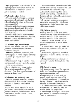 74
3. Que graça imensa viver a mesma fé; ter
esperança de um mundo bem melhor; na
caridade sentir-se familiares, lutando
juntos em nome do Senhor.
387. Bendito sejais, Senhor
1. Bendito sejais, Senhor, pelos dons que
apresentamos. Bendito pelo pão, bendito
pelo vinho, bendito sejais, também pela
graça no caminho!
2. Bendito sejais, Senhor, pelos dons que
apresentamos. Bendito pela fé, bendito
pela Igreja, bendito sejas, também pela
força na peleja!
3. Bendito sejais, Senhor, pelos dons que
apresentamos. Bendito pelo amor, bendito
pela vida, bendito sejais também pelas
nossas mãos unidas!
388. Bendito sejas, Senhor Deus
Bendito sejas, Senhor Deus, pelo vinho e
pelo pão! Vão tornar-se no caminho
alimento e salvação.
1. Ó Senhor, neste altar colocamos, com
oferta de pão e de vinho, alegria, esperança
e angústia, que são partes do nosso
caminho.
2. Mesmo quando forçado a partir e deixar
sua terra natal, esse povo caminha contigo
e confia na tua promessa.
3. Se os estranhos nos vêm perguntar:
“Povo errante, pra onde tu vás?” Nós
dizemos: “ Com Deus caminhamos para o
amor, a verdade e a paz!”
389. Bens da terra, dons da vida
1. Deus prepara uma mesa farta, rica em
alimentos, plena de beleza, faz do mundo
sua moradia, e enfeita a vida com a
natureza.
Bens da terra, frutos do trabalho, neste
pão e vinho, vimos ofertar, dons da terra,
frutos do chamado, feitos oferendas, neste
santo altar. /: Recebe, Senhor! O oooo,
recebe, Senhor!
2. Deus convida toda a humanidade a fazer
da vida a sua vocação, pois seu Filho, Dom
da Santidade é o doador e a doação.
3. Deus restaura nossas pobres forças
quando a noite chega sem nada pescar.
Lancem rede em profundidade, e em outros
barcos venham navegar.
4. E preparem uma mesa santa, entrem
nesta festa, tragam vinho e pão. E, sem
medo, deixem rede e barco, deem suas
vidas como oblação.
390. Brilhe a vossa luz
Brilhe a vossa luz, brilhe para sempre.
Sejam luminosas vossas mãos e as mentes.
Brilhe a vossa luz, brilhe a vossa luz!
Brilhe a vossa luz, brilhe a vossa luz!
1. Vós sois a luz do mundo, a todos
aclarai! Afugentando as trevas, ao Pai
glorificai!
2. A vossa Luz é o Cristo que dentro em
vós está: Via, Verdade e Vida, Ele vos
guiará!
3. Rompendo o jugo iníquo, banindo a
opressão, a vossa luz rebrilha e as trevas
fugirão!
4. Ninguém a luz acende deixando-a se
esconder: vossa luz ilumine, faça a vida
vencer!
391. Brinde ao amor
1. Ó Maria, serve o vinho. Um copo pra
todos nós, /: um pão pra todas as fomes,
um só canto em toda voz!
O mesmo canto, o mesmo corpo, um
grande brinde ao nosso amor! (bis)
2. Nos beijemos irmãos todos, mulheres,
jovens, crianças, /: os velhos contando
histórias, comunhão de esperanças.
3. A luz sangra em nosso peito, cheiro bom
transborda no ar. /: Em cada rosto um
sorriso, muito axé pra partilhar.
4. Tantos trigos num só pão, tantas uvas
para o vinho. /: Todos num só coração.
Tanta fé, tanto carinho.
 