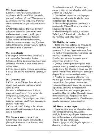 75
392. Cantemos juntos
Cantemos juntos por esses dons que
recebemos. O Pão e o Cálice com vinho,
que mais podemos ofertar? Na esperança
de um mundo novo e vida nova, frutos do
amor e compromisso que colocamos neste
altar.
1. Oferendas que são frutos do trabalho,
colocados neste altar com muito amor
simbolizam o teu povo reunido, pra o
banquete, a grande festa do Senhor.
2. Nos teceste ainda no seio materno,
definiste com amor nosso viver. Em tuas
mãos depositamos nossas vidas, Ó Senhor,
que vamos mais te oferecer?
393. Com alegria
Com alegria, ofereço o meu sacrifício. E
vou cantando e louvando o Senhor.
1. És nossa força, és nossa vida. E por isso
queremos louvar-te. Ao teu nome elevar
nossas mãos.
2. Feliz o povo que te procura, caminhando
à luz do Teu rosto e buscando a verdade, o
amor.
394. Como vai ser?
1. Como vai ser? Nossa festa não pode
seguir: tarde demais, pra buscar outro
vinho e servir.
Em meio a todo sobressalto, é Maria,
quem sabe lembrar: /: “se o meu Filho
está presente, nada pode faltar!”
2. Mas que fazer? Se tem água, tem vinho
também: basta um sinal! E em Caná quem
provou: “tudo bem”.
3. Como não crer? A alegria da vida nos
vem, quando os irmãos põem à mesa seus
dons e o que têm.
395. Cresce a uva, cresce o trigo
1. Enfrentei o dia inteiro, trabalhando a
plantação, semeando e cultivando; meu
suor merece pão.
Terra boa chuva e sol... Cresce a uva,
cresce o trigo no suor do pão e vinho, meu
Senhor, eu te bendigo!
2. O trabalho é cansativo; tem lugar pra
muita gente. Meio dia, às três, às cinco
chegam outros de repente.
3. Fim do dia o pagamento, recebendo o
combinado. Vão os últimos primeiro, eu
serei recompensado.
4. Mas recebo igual a todos, e reclamo:
“Não é justo! Se eu te dei trabalho e pão
me responde qual o teu custo?”
396. Dai-lhes de comer
1. Tanta gente vai andando na procura de
uma luz, caminhando na esperança se
aproxima de Jesus. No deserto sente fome
e o Senhor tem compaixão. Comunica sua
Palavra, vai abrindo o coração.
Dai-lhes vós mesmos de comer, que o
milagre vai acontecer. (bis)
2. Quando o pão é partilhado passa a ter
gosto de amor, quando for acumulado gera
morte, traz a dor. Quando o pouco que nós
temos se transforma em oblação, o milagre
da partilha serve a mesa dos irmãos.
3. No altar da Eucaristia o Senhor vem
ensinar que o amor é verdadeiro quando a
vida se doar. Peregrinos, caminheiros,
vamos juntos como irmãos, na esperança
repartindo a Palavra e o mesmo pão.
4. Deus nos fez à sua imagem, por amor
acreditou. Deu-nos vida e liberdade, tantos
dons nos confiou. Responsáveis pelo
mundo para a vida promover. Desafios que
nos chegam vamos juntos resolver.
397. Daqui do meu lugar
1. Daqui do meu lugar eu olho o teu altar e
fico a imaginar aquele pão, aquela
refeição. Partiste aquele pão, e o deste aos
teus irmãos, criaste a religião do pão do
céu, do pão que vem do céu.
Somos a igreja do pão, do pão repartido e
do abraço e da paz. (bis)
 