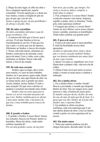 76
2. Daqui do meu lugar, eu olho teu altar e
fico a imaginar aquela paz, aquela
comunhão. Viveste aquela paz e a deste aos
teus irmãos, criaste a religião do pão da
paz, da paz que vem do céu.
Somos a igreja da paz, da paz partilhada e
do abraço e do pão. (bis)
398. De mãos estendidas
De mãos estendidas ofertamos o que de
graça recebemos. (2x)
1. A natureza tão bela que é louvor, que é
serviço. O sol que ilumina as trevas,
transformando-as em luz. O dia que nos
traz o pão, e a noite que nos dá repouso.
Ofertamos ao Senhor, o louvor da criação.
2. Nossa vida toda inteira, ofertamos ao
Senhor, como prova de amizade, como
prova de amor. Com o vinho, com o pão,
ofertamos ao Senhor. Nossa vida toda
inteira, o louvor da criação.
399. De todo meu coração
Senhor, aqui eu trago, não é resto
nem esmola, é o suor do meu trabalho.
Senhor, sei é que pouco, quase nada, diante
do que me deu, mas aqui diante do altar vai
se tornar muito, pois é grande seu amor.
Aceita, Senhor, aceita, Senhor. É todo o
meu coração! Sei que com o dízimo eu
ajudarei a construir um mundo mais irmão.
Senhor, hoje eu estou aqui para te
louvar e te servir, trazendo um pouco do
que é teu. Senhor, também quero te ofertar
o meu amor, minha vida, e um pouco do
que sou, o meu trabalho para a messe do
Senhor.
400. É grande o Senhor
1. É grande o Senhor, é nosso Deus! Atento
aos corações, buscou em Nazaré: dentre os
humildes, Maria foi eleita, vinde todos
celebrar tamanha fé!
Fez em mim grandes coisas, de um jeito
bem novo, que acolhe, que integra. Fez
visita a seu povo, falou e cumpriu, a
minh’alma se alegra!
2. Fiel, compassivo é o nosso Deus! Atento
a toda dor conosco vem morar: dispensa
orgulho e poder, nutre os famintos. Vinde,
pois, toda esperança celebrar!
3. Coragem que anima, é o nosso Deus!
Atento ao novo Reino, ouviu nosso clamor:
trouxe o perdão, reanimou os humilhados.
Vinde todos celebrar seu grande amor!
401. É prova de amor
1. É prova de amor junto à mesa partilhar.
É sinal de humildade nossos dons
apresentar.
Acolhei as oferendas deste vinho e deste
pão e o nosso coração também! Senhor,
que vos doastes totalmente por amor, fazei
de nós o que convém.
2. Quem vive para si, empobrece seu viver.
Quem doar a própria vida, vida nova há de
colher.
3. Oferta é bem servir por amor ao nosso
irmão; é reunir-se nesta mesa e celebrar a
redenção.
402. Eis a minha oferta
1. Eis a minha oferta: é minha virtude!
Dou-te a juventude, o mundo que desperta
dentro de mim. Vou ser sangue novo, para
renovar a vida, a história do nosso povo.
És doador sem par da luz, da flor, do som,
do céu, do mar, de tudo que há de bom. E a
graça que nos dás, Senhor, de ti já faz não
doador, mas o supremo Dom!
2. Eu também te oferto em plena
confiança, toda esta esperança que é um
mar aberto dentro de mim. Creio no futuro:
crendo a gente vai com segurança até no
escuro.
403. Ela muito amou
1. Tanto que esperou pudesse um dia
chegar bem perto, dizendo tudo! Se não
 