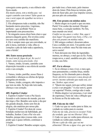 77
conseguiu como queria, o seu silêncio não
ficou mudo.
Ela muito amou, tem a minha paz; vai
seguir caminho sem temor! Sabe quem eu
sou e será capaz de espalhar na terra o
meu amor!
2. Ela ultrapassou toda a medida, não lhe
bastando meros preceitos. Lágrimas,
perfume - que acolhida! Nem se
importando com preconceitos.
3. Se ninguém ousou dizer bem claro o que
pensava daquele gesto, Ele revelou como
era raro esse carinho tão manifesto.
4. Ele é sempre mais que um convidado, se
põe à mesa, nutrindo a vida; olha os
corações e põe de lado toda a aparência,
cura a ferida!
404. Entre nessa procissão
Se você tem fé, fique de pé. Se você é
irmão, entre nessa procissão. (2x)
1. Vamos, irmão, levante, caminhe com
disposição trazendo a sua oferta de acordo
com o seu coração.
2. Vamos, irmão, partilhe, nosso Deus é
comunhão e abençoa as ofertas da Igreja
peregrina em missão.
3. Vamos, irmão, coragem, não importa o
que tem na mão. Se hoje não tem nada,
ofereça o seu coração.
405. Espírito Criador
1. Espírito Criador! Com o Pai fazeis
fecundo o solo imenso do mundo, pra nos
dar trigo e flor. Bendito sois noite e dia por
tão grande doação, fonte sem fim de
alegria, são matérias pro nosso pão.
2. Espírito Criador! Foi dom de vossa
bondade encher-nos de habilidade, pro
trabalho, Senhor. Com o Pai vós sois
bendito, porque dais à nossa mão, com
poder que é quase infinito, continuar a
criação.
3. Espírito Criador! Bendito sempre sejais,
por tudo isso; e bem mais, pelo imenso
dom do Amor. Pela força no terreno, pelo
dom de fazer pão, por esse impulso sereno,
pra nos pôr em comunhão.
406. Este pranto em minhas mãos
1. Muito alegre eu te pedi o que era meu.
Partir! Um sonho tão normal. Dissipei
meus bens, o coração também. No fim,
meu mundo era irreal.
Confiei no teu amor e voltei. Sim, aqui é
meu lugar! Eu gastei teus bens, ó Pai, e te
dou este pranto em minhas mãos.
2. Mil amigos conheci; disseram adeus.
Caiu a solidão em mim. Um patrão cruel
levou-me a refletir: meu Pai não trata um
servo assim!
3. Nem deixaste-me falar da ingratidão;
morreu, no abraço, o mal que eu fiz. Festa,
roupa nova, o anel, sandália aos pés; voltei
à vida; sou feliz.
407. Eu te ofereço
1. Eu te ofereço o meu viver, o meu agir,
meu pensamento; a minha força, minha
fraqueza, eu fui chamado para a doação.
Neste ofertório renovarei o meu desejo de
servir; mesmo sabendo que nada sou, eis-
me, Senhor, aqui estou!
2. “Quem me seguir, terá que sofrer, tomar
a cruz e ser pregado.” A cruz sem ti, quem
vai suportar? Porém, contigo não é nada.
3. Minha alegria é ser presença, é ser sinal
de esperança. Farei da vida a oblação que
tu fizeste ao Pai de todos nós.
408. Fala-me da vida!
1. Cada vez que eu venho para te falar, na
verdade eu venho para te escutar.
Fala-me da vida, preciso te escutar! Fala
da verdade, que vai me libertar! (bis)
2. Cada vez que eu venho para oferecer, na
verdade eu venho para receber.
Dá-me o pão da vida, que vai me
alimentar! Dá-me a água viva, que vai me
 
