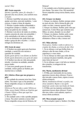 78
saciar! (bis)
409. Gesto concreto
Dízimo é partilha, amor, fé e doação. /:
Quando dou meu dízimo, dou também meu
coração.
1. Dízimo é partilhar um pouco dos bens,
ajudar sem terra, sem-teto também, /: com
certeza, é matar a fome de alguém.
2. Dízimo é ajudar minha comunidade a
evangelizar campos e cidades, /: revelar
Jesus nas palavras da verdade.
3. Dízimo é um dever de todos os cristãos,
é gesto concreto de estar em comunhão /:
com caminhada a de todos os irmãos.
4. Ao ser dizimista sim, pode dizer que
tenho a graça de dar e receber: /: é este o
milagre de dizimista ser.
410. Gesto de amor
1. O Senhor nos pede agora pra fazermos
caridade, e assim Ele nos mostra o
caminho da verdade.
É feliz quem oferta o seu dízimo ao Senhor.
É feliz quem demonstra esse gesto de amor.
2. O Senhor nos deu na vida uma grande
missão: vivermos na unidade, amando
nosso irmão.
3. Com esse grande gesto de amor e
caridade, somos gratos ao Senhor, por
mostrar-nos a verdade.
411. Glória a Deus que nos prepara o
pão!
1. No cuidado da semente terra boa, fruto
nobre. Teu amor é que se faz presente!
Nosso empenho cresça e se desdobre, se
desdobre!
Glória ao Pai em vida e canto! Glória ao
Filho, nosso Irmão! Glória ao Espírito que
é Santo! Glória a Deus que aqui nos
prepara o Pão!
2. Do cuidado com a vida o perdão prepara
a mesa. Teu amor sustenta a nossa lida!
Nosso empenho cresça em tal firmeza, tal
firmeza!
3. Ao cuidado com a história paraíso é que
nos chama. Teu amor é luz, fiel memória!
Nosso empenho cresça nessa chama, nessa
chama!
412. Graças vos damos
1. Graças vos damos, Senhor, porque estais
no meio de nós. Sob a forma de pão e de
vinho vos dais: conosco quereis ficar!
2. Graças vos damos, Senhor, pela vida que
conservais. Como Deus que sustenta seus
filhos, no amor, doando-vos no altar!
3. Graças vos damos, Senhor, pela vossa
oferta ao Pai! Pois convosco também
ofertamos a Deus a vida, o nosso ser!
413. Mãos abertas
Nesta prece, Senhor, venho te oferecer o
crepitar da chama, a certeza do dar. (bis)
1. Eu te ofereço o sol que brilha forte, te
ofereço a dor do meu irmão, a fé na
esperança e o meu amor.
2. Eu te ofereço as mãos que estão abertas,
o cansaço do passo mantido, meu grito
mais forte de louvor!
3. Eu te ofereço o que vi de belo no interior
dos corações, a coragem de me
transformar.
414. Maria, medianeira divinal
1. Ó Mãe, por intermédio do teu nome,
queremos nossos dons oferecer. O povo
não tem pão e passa fome, espera a nossa
oferta acontecer.
Maria, medianeira divinal, se pedes, teu
Jesus atenderá. Repete o teu apelo
maternal, assim como nas bodas de Caná.
2. Ó Mãe, por teu materno sentimento,
queremos nossos dons oferecer. O povo
não tem vinho e está sedento, espera a
nossa oferta acontecer.
415. Meu coração é para ti
1. Meu coração é para ti, Senhor. (3x) Meu
 