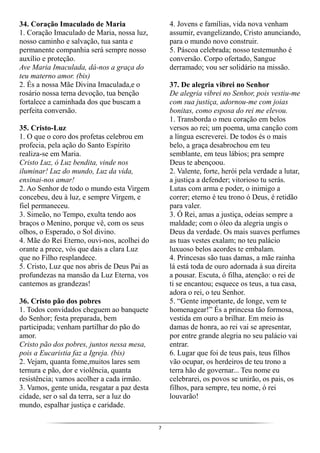 7
34. Coração Imaculado de Maria
1. Coração Imaculado de Maria, nossa luz,
nosso caminho e salvação, tua santa e
permanente companhia será sempre nosso
auxílio e proteção.
Ave Maria Imaculada, dá-nos a graça do
teu materno amor. (bis)
2. És a nossa Mãe Divina Imaculada,e o
rosário nossa terna devoção, tua benção
fortalece a caminhada dos que buscam a
perfeita conversão.
35. Cristo-Luz
1. O que o coro dos profetas celebrou em
profecia, pela ação do Santo Espírito
realiza-se em Maria.
Cristo Luz, ó Luz bendita, vinde nos
iluminar! Luz do mundo, Luz da vida,
ensinai-nos amar!
2. Ao Senhor de todo o mundo esta Virgem
concebeu, deu à luz, e sempre Virgem, e
fiel permaneceu.
3. Simeão, no Tempo, exulta tendo aos
braços o Menino, porque vê, com os seus
olhos, o Esperado, o Sol divino.
4. Mãe do Rei Eterno, ouvi-nos, acolhei do
orante a prece, vós que dais a clara Luz
que no Filho resplandece.
5. Cristo, Luz que nos abris de Deus Pai as
profundezas na mansão da Luz Eterna, vos
cantemos as grandezas!
36. Cristo pão dos pobres
1. Todos convidados cheguem ao banquete
do Senhor; festa preparada, bem
participada; venham partilhar do pão do
amor.
Cristo pão dos pobres, juntos nessa mesa,
pois a Eucaristia faz a Igreja. (bis)
2. Vejam, quanta fome,muitos lares sem
ternura e pão, dor e violência, quanta
resistência; vamos acolher a cada irmão.
3. Vamos, gente unida, resgatar a paz desta
cidade, ser o sal da terra, ser a luz do
mundo, espalhar justiça e caridade.
4. Jovens e famílias, vida nova venham
assumir, evangelizando, Cristo anunciando,
para o mundo novo construir.
5. Páscoa celebrada; nosso testemunho é
conversão. Corpo ofertado, Sangue
derramado; vou ser solidário na missão.
37. De alegria vibrei no Senhor
De alegria vibrei no Senhor, pois vestiu-me
com sua justiça, adornou-me com joias
bonitas, como esposa do rei me elevou.
1. Transborda o meu coração em belos
versos ao rei; um poema, uma canção com
a língua escreverei. De todos és o mais
belo, a graça desabrochou em teu
semblante, em teus lábios; pra sempre
Deus te abençoou.
2. Valente, forte, herói pela verdade a lutar,
a justiça a defender; vitorioso tu serás.
Lutas com arma e poder, o inimigo a
correr; eterno é teu trono ó Deus, é retidão
para valer.
3. Ó Rei, amas a justiça, odeias sempre a
maldade; com o óleo da alegria ungis o
Deus da verdade. Os mais suaves perfumes
as tuas vestes exalam; no teu palácio
luxuoso belos acordes te embalam.
4. Princesas são tuas damas, a mãe rainha
lá está toda de ouro adornada à sua direita
a pousar. Escuta, ó filha, atenção: o rei de
ti se encantou; esquece os teus, a tua casa,
adora o rei, o teu Senhor.
5. “Gente importante, de longe, vem te
homenagear!” És a princesa tão formosa,
vestida em ouro a brilhar. Em meio às
damas de honra, ao rei vai se apresentar,
por entre grande alegria no seu palácio vai
entrar.
6. Lugar que foi de teus pais, teus filhos
vão ocupar, os herdeiros de teu trono a
terra hão de governar... Teu nome eu
celebrarei, os povos se unirão, os pais, os
filhos, para sempre, teu nome, ó rei
louvarão!
 