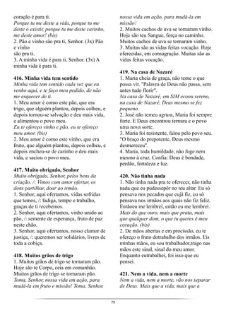 79
coração é para ti.
Porque tu me deste a vida, porque tu me
deste o existir, porque tu me deste carinho,
me deste amor! (bis)
2. Pão e vinho são pra ti, Senhor. (3x) Pão
e vinho
são pra ti.
3. A minha vida é para ti, Senhor. (3x) A
minha vida é para ti.
416. Minha vida tem sentido
Minha vida tem sentido cada vez que eu
venho aqui, e te faço meu pedido, de não
me esquecer de ti.
1. Meu amor é como este pão, que era
trigo, que alguém plantou, depois colheu, e
depois tornou-se salvação e deu mais vida,
e alimentou o povo meu.
Eu te ofereço vinho e pão, eu te ofereço
meu amor. (bis)
2. Meu amor é como este vinho, que era
fruto, que alguém plantou, depois colheu, e
depois encheu-se de carinho e deu mais
vida, e saciou o povo meu.
417. Muito obrigado, Senhor
Muito obrigado, Senhor, pelos bens da
criação. /: Vimos com amor ofertar, os
dons partilhar, doar ao irmão.
1. Senhor, aqui ofertamos, vidas sofridas
que temos, /: fadiga, tempo e trabalho,
graças de ti recebemos.
2. Senhor, aqui ofertamos, vinho unido ao
pão, /: semente de esperança, fruto de paz
neste chão.
3. Senhor, aqui ofertamos, nosso clamor de
justiça, /: queremos ser solidários, livres de
toda a cobiça.
418. Muitos grãos de trigo
1. Muitos grãos de trigo se tornaram pão.
Hoje são te Corpo, ceia em comunhão.
Muitos grãos de trigo se tornaram pão.
Toma, Senhor, nossa vida em ação, para
mudá-la em fruto e missão! Toma, Senhor,
nossa vida em ação, para mudá-la em
missão!
2. Muitos cachos de uva se tornaram vinho.
Hoje são teu Sangue, força no caminho.
Muitos cachos de uva se tornaram vinho.
3. Muitas são as vidas feitas vocação. Hoje
oferecidas, em consagração. Muitas são as
vidas feitas vocação.
419. Na casa de Nazaré
1. Maria cheia de graça, não teme o que
possa vir. "Palavra de Deus não passa, sem
antes tudo florir".
Na casa de Nazaré, em SIM ecoou sereno,
na casa de Nazaré, Deus mesmo se fez
pequeno.
2. José não temeu agrura, Maria foi sempre
forte. E Deus encontrou ternura e o povo
uma nova sorte.
3. Maria foi resistente, falou pelo povo seu.
"O braço do prepotente, Deus mesmo
desmereceu".
4. Maria, toda humildade, não foge nem
mesmo à cruz. Confia: Deus é bondade,
perdão, fortaleza e luz.
420. Não tinha nada
1. Não tinha nada pra te oferecer, não tinha
nada que eu pudessepôr no teu altar. Eu só
pensava nos pecados que eujá fiz, eu só
pensava nos irmãos aos quais não fiz feliz.
Entãoeu me lembrei, então eu me lembrei.
Mais do que ouro, mais que prata, mais
que qualquer dom, o que tu queres é meu
coração. (bis)
2. De mãos abertas e em procissão, eu te
ofereço o fruto dotrabalho dos irmãos. Eis
minhas mãos, eu sou trabalhador,trago nas
mãos este sinal, sinal do meu amor.
Enquanto eutrabalhei, foi isso que eu
pensei.
421. Nem a vida, nem a morte
Nem a vida, nem a morte, vão nos separar
de Deus. Mais que a vida, mais que a
 