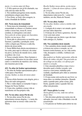80
morte, é o eterno amor de Deus.
1. É feliz quem ao céu já foi chamado, sua
vida está nas mãos do Pai.
2. Nós também peregrinos neste mundo,
caminhamos alegres para Deus.
3. Fica firme, se forte, têm coragem, tu
verás a bondade do Senhor.
422. Nesta mesa da irmandade
1. Nesta mesa da irmandade a nossa
comunidade se oferece a ti Senhor; nosso
sonho e nossa luta, nossa fé, nossa
conduta, te entregamos com amor.
Novo jeito de sermos igreja nós buscamos,
Senhor, na tua mesa. (bis)
2. Neste pão te oferecemos os mutirões que
fazemos, a partilha, a produção; neste
vinho a alegria que floresce a cada dia,
dentro da nossa união.
3. Neste Bíblia bem aberta encontramos a
luz certa, para aqui te oferecer; ela reúne
teu povo, na busca do mundo novo, onde
os pobres vão viver.
4. Nosso coração inteiro, Deus humano e
companheiro, deixamos no teu altar; nosso
canto e a memória do martírio e da vitória,
nós trazemos pra te dar.
423. No altar do Senhor apresentamos
1. No altar do Senhor apresentamos pão e
vinho para o Sacrifício.
Aceitai, Senhor, os dons do nosso amor.
(bis)
2. Nossa oferta fazemos com alegria, pois a
Deus nós tudo entregamos.
3. Pão e vinho depois se tornarão Corpo e
Sangue de Nosso Senhor.
4. Como eles, também a nossa vida se
transforme em Sua própria vida.
424. No teu altar, nosso Pai do céu
1. No teu altar, nosso Pai do céu,
depositamos nossas alegrias, /: e neste dia
queremos doar as nossas vidas como fez
Maria.
Recebe Senhor nossa oferta, aceita nossa
doação; /: é fruto do nosso esforço, é feita
de coração.
2. No teu altar, nosso Pai do céu,
depositamos toda nossa fé, /: como fez
também, um dia, Maria de Nazaré.
425. No teu altar, Senhor
No teu altar, Senhor, coloco a minha vida
em oração.
1. A alegria de te amar e ser amado, quero
em tuas mãos depositar.
2. O desejo de ser bom e generoso, faz-me
viver com mais amor.
3. Os amigos que me deste e que são teus:
tudo entrego a ti, Senhor.
426. Nos caminhos deste mundo
1. Nos caminhos deste mundo onde andei,
a tristeza me cortou o coração: ao ver
homem contra homem, ao ver vida contra
vida, desespero e solidão, violência sem
medida.
Que poderei ao Senhor apresentar, além da
oferta do vinho e do pão? Em procissão eu
me achego ao teu altar, e te ofereço por
inteiro o coração.
2. Este encontro plenifica o meu viver e
descubro qual a minha vocação: sem
reserva e sem temor, trabalhar pela
verdade, espalhando pelo chão as sementes
da bondade.
3. O meu nome está escrito no seu livro: os
meus dias e as minhas intenções. Quando
ando e quando paro, pelas costas, pela
frente, quando canto e quando falo teu
olhar está presente.
427. Nossa glória é a cruz
Nossa glória é a cruz, onde nos salvou
Jesus! (bis)
1. Nós devemos gloriar-nos nesta cruz de
salvação: traz-nos vida e liberdade e nos dá
ressurreição.
2. Foi preciso ao Senhor para entrar na sua
 