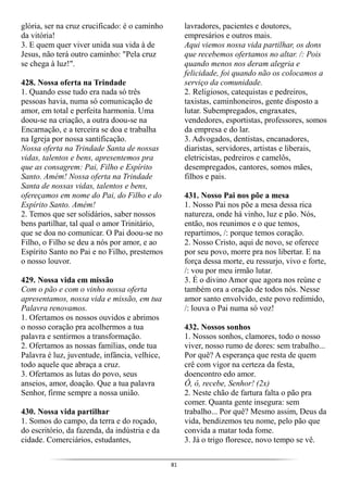 81
glória, ser na cruz crucificado: é o caminho
da vitória!
3. E quem quer viver unida sua vida à de
Jesus, não terá outro caminho: "Pela cruz
se chega à luz!".
428. Nossa oferta na Trindade
1. Quando esse tudo era nada só três
pessoas havia, numa só comunicação de
amor, em total e perfeita harmonia. Uma
doou-se na criação, a outra doou-se na
Encarnação, e a terceira se doa e trabalha
na Igreja por nossa santificação.
Nossa oferta na Trindade Santa de nossas
vidas, talentos e bens, apresentemos pra
que as consagrem: Pai, Filho e Espírito
Santo. Amém! Nossa oferta na Trindade
Santa de nossas vidas, talentos e bens,
ofereçamos em nome do Pai, do Filho e do
Espírito Santo. Amém!
2. Temos que ser solidários, saber nossos
bens partilhar, tal qual o amor Trinitário,
que se doa no comunicar. O Pai doou-se no
Filho, o Filho se deu a nós por amor, e ao
Espírito Santo no Pai e no Filho, prestemos
o nosso louvor.
429. Nossa vida em missão
Com o pão e com o vinho nossa oferta
apresentamos, nossa vida e missão, em tua
Palavra renovamos.
1. Ofertamos os nossos ouvidos e abrimos
o nosso coração pra acolhermos a tua
palavra e sentirmos a transformação.
2. Ofertamos as nossas famílias, onde tua
Palavra é luz, juventude, infância, velhice,
todo aquele que abraça a cruz.
3. Ofertamos as lutas do povo, seus
anseios, amor, doação. Que a tua palavra
Senhor, firme sempre a nossa união.
430. Nossa vida partilhar
1. Somos do campo, da terra e do roçado,
do escritório, da fazenda, da indústria e da
cidade. Comerciários, estudantes,
lavradores, pacientes e doutores,
empresários e outros mais.
Aqui viemos nossa vida partilhar, os dons
que recebemos ofertamos no altar. /: Pois
quando menos nos deram alegria e
felicidade, foi quando não os colocamos a
serviço da comunidade.
2. Religiosos, catequistas e pedreiros,
taxistas, caminhoneiros, gente disposto a
lutar. Subempregados, engraxates,
vendedores, esportistas, professores, somos
da empresa e do lar.
3. Advogados, dentistas, encanadores,
diaristas, servidores, artistas e liberais,
eletricistas, pedreiros e camelôs,
desempregados, cantores, somos mães,
filhos e pais.
431. Nosso Pai nos põe a mesa
1. Nosso Pai nos põe a mesa dessa rica
natureza, onde há vinho, luz e pão. Nós,
então, nos reunimos e o que temos,
repartimos, /: porque temos coração.
2. Nosso Cristo, aqui de novo, se oferece
por seu povo, morre pra nos libertar. E na
força dessa morte, eu ressurjo, vivo e forte,
/: vou por meu irmão lutar.
3. É o divino Amor que agora nos reúne e
também ora a oração de todos nós. Nesse
amor santo envolvido, este povo redimido,
/: louva o Pai numa só voz!
432. Nossos sonhos
1. Nossos sonhos, clamores, todo o nosso
viver, nosso rumo de dores: sem trabalho...
Por quê? A esperança que resta de quem
crê com vigor na certeza da festa,
doencontro edo amor.
Ô, ô, recebe, Senhor! (2x)
2. Neste chão de fartura falta o pão pra
comer. Quanta gente insegura: sem
trabalho... Por quê? Mesmo assim, Deus da
vida, bendizemos teu nome, pelo pão que
convida a matar toda fome.
3. Já o trigo floresce, novo tempo se vê.
 