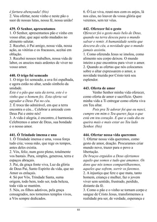 83
é fartura abençoada! (bis)
2. Vou ofertar, neste vinho e neste pão o
suor de nossas lutas, nossa fé, nossa união!
439. Ó Senhor, apresentamos
1. Ó Senhor, apresentamos pão e vinho em
vosso altar, que aqui serão mudados no
alimento salutar.
2. Recebei, ó Pai amigo, nossa vida, nossa
ação, as vitórias e os fracassos, aceitai em
oblação.
3. Recebei nossos trabalhos, nossa vida de
labor, os anseios mais ardentes de viver no
vosso amor.
440. O trigo foi semeado
1. O trigo foi semeado, a uva foi espalhada,
e agora estão no altar, sendo símbolo da
unidade.
Este é o pão que saiu da terra, este é o
vinho que o homem fez. Esta oferta vai
agradar a Deus Pai no céu.
2. É troca tão admirável, em que a terra
encontra o céu... Celebrar a amizade com
Deus Pai e entre nós!
3. A vida é alegria, é encontro, é harmonia.
Celebremos o amor de Deus, sua bondade
e o nosso amor.
441. Ó Trindade imensa e una
1. Ó Trindade imensa e uma, vossa força
tudo cria; vossa mão, que rege os tempos,
antes deles existia.
2. Vós, feliz, num gozo pleno, totalmente
vos bastais. Pura, simples, generosa, terra e
espaços abraçais.
3. Pai, da graça fonte viva, Luz da glória
de Deus Pai, Santo Espírito da vida, que no
Amor os enlaçais.
4. Só por Vós, Trindade Santa, suma
origem, todo bem, todo ser, toda beleza,
toda vida se mantém.
5. Nós, os filhos adotivos, pela graça
consagrados, nos tornemos templos vivos,
a Vós sempre dedicados.
6. Ó Luz viva, reuni-nos com os anjos, lá
nos céus, no louvor da vossa glória que
veremos, sem ter véus.
442. Oferecer foi o gesto
Oferecer foi o gesto mais belo de Deus,
quando na terra desceu para o mundo
salvar e remir. A humanidade sentiu que
descera do céu, a novidade que o mundo
jamais assistiu.
1. Como oferenda Jesus se imolou, como
alimento seu corpo deixou. O mundo
inteiro a paz encontrou para viver o amor.
2. Quando as ofertas que nós colocamos
sobre o altar expressarem o amor, a
novidade trazida por Cristo terá seu
esplendor.
443. Oferta de amor
Venho Senhor minha vida oferecer,
como oferta de amor e sacrifício. Quero
minha vida a Ti entregar como oferta viva
em Teu altar.
Pois pra Te adorar foi que eu nasci,
cumpre em mim o Teu querer, faça o que
está em teu coração. E que a cada dia eu
queira mais e mais estar ao Teu lado
Senhor. (bis)
444. Ofertar nossa vida queremos
1. Ofertar nossa vida queremos, como
gesto de amor, doação. Procuramos criar
mundo novo, trazer para o povo a
libertação.
De braços erguidos a Deus ofertamos
aquilo que somos e tudo que amamos. Os
dons que nós temos compartilharemos,
aqueles que sofrem, sorrir os faremos.
2. A injustiça que fere e que mata, tanto
homem, criança e mulher, faz o jovem
viver sem sentido, frustrado, perdido,
distante da fé.
3. Como o pão e o vinho se tornam corpo e
sangue de Cristo Jesus, transformemos a
realidade pra ser, de verdade, esperança e
 