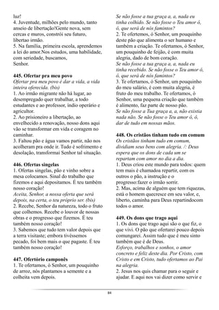 84
luz!
4. Juventude, milhões pelo mundo, tanto
anseio de libertação!Gente nova, sem
cercas e muros, constrói seu futuro,
libertao irmão.
5. Na família, primeira escola, aprendemos
a lei do amor.Nos estudos, uma habilidade,
com seriedade, buscamos,
Senhor.
445. Ofertar pra meu povo
Ofertar pra meu povo é dar a vida, a vida
inteira oferecida. (bis)
1. Ao irmão migrante não há lugar, ao
desempregado quer trabalhar, a todo
estudantes e ao professor, índio operário e
agricultor.
2. Ao prisioneiro a libertação, ao
envelhecido a renovação, nosso dons aqui
vão se transformar em vida e coragem no
caminhar.
3. Faltou pão e água vamos partir, não nos
acolheram pra onde ir. Tudo é sofrimento e
desolação, transformai Senhor tal situação.
446. Ofertas singelas
1. Ofertas singelas, pão e vinho sobre a
mesa colocamos. Sinal do trabalho que
fizemos e aqui depositamos. É teu também
nosso coração!
Aceita, Senhor, a nossa oferta que será
depois, na certa, o teu próprio ser. (bis)
2. Recebe, Senhor da natureza, todo o fruto
que colhemos. Recebe o louvor de nossas
obras e o progresso que fizemos. É teu
também nosso coração!
3. Sabemos que tudo tem valor depois que
a terra visitaste; embora tivéssemos
pecado, foi bem mais o que pagaste. É teu
também nosso coração!
447. Ofertório camponês
1. Te ofertamos, ó Senhor, um pouquinho
de arroz, nós plantamos a semente e a
colheita vem depois.
Se não fosse a tua graça a, a, nada eu
tinha colhido. Se não fosse o Teu amor ô,
ô, que será de nós famintos?
2. Te ofertemos, ó Senhor, um pouquinho
deste pão que alimenta o ser humano e
também a criação. Te ofertamos, ó Senhor,
um pouquinho de feijão, é com muita
alegria, dado de bom coração.
Se não fosse a tua graça a, a, nada eu
tinha recebido. Se não fosse o Teu amor ô,
ô, que será de nós famintos?
3. Te ofertamos, ó Senhor, um pouquinho
do meu salário, é com muita alegria, é
fruto do meu trabalho. Te ofertamos, ó
Senhor, uma pequena criação que também
é alimento, faz parte de nosso pão.
Se não fosse a Tua graça a, a, não existia
nada não. Se não fosse o Teu amor ô, ô,
dar de tudo em nossas mãos.
448. Os cristãos tinham tudo em comum
Os cristãos tinham tudo em comum,
dividiam seus bens com alegria. /: Deus
espera que os dons de cada um se
repartam com amor no dia a dia.
1. Deus criou este mundo para todos: quem
tem mais é chamadoa repartir, com os
outros o pão, a instrução e o
progresso:fazer o irmão sorrir.
2. Mas, acima de alguém que tem riquezas,
está o homem quecresce em seu valor, e,
liberto, caminha para Deus repartindocom
todos o amor.
449. Os dons que trago aqui
1. Os dons que trago aqui são o que fiz, o
que vivi. O pão que ofertarei pouco depois
comungarei. Assim tudo que é meu sinto
também que é de Deus.
Esforço, trabalhos e sonhos, o amor
concreto e feliz deste dia. Por Cristo, com
Cristo e em Cristo, tudo ofertamos ao Pai
na alegria.
2. Jesus nos quis chamar para o seguir e
ajudar. E aqui nos vai dizer como servir e
 