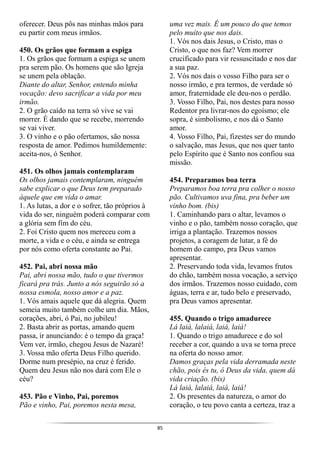 85
oferecer. Deus pôs nas minhas mãos para
eu partir com meus irmãos.
450. Os grãos que formam a espiga
1. Os grãos que formam a espiga se unem
pra serem pão. Os homens que são Igreja
se unem pela oblação.
Diante do altar, Senhor, entendo minha
vocação: devo sacrificar a vida por meu
irmão.
2. O grão caído na terra só vive se vai
morrer. É dando que se recebe, morrendo
se vai viver.
3. O vinho e o pão ofertamos, são nossa
resposta de amor. Pedimos humildemente:
aceita-nos, ó Senhor.
451. Os olhos jamais contemplaram
Os olhos jamais contemplaram, ninguém
sabe explicar o que Deus tem preparado
àquele que em vida o amar.
1. As lutas, a dor e o sofrer, tão próprios à
vida do ser, ninguém poderá comparar com
a glória sem fim do céu.
2. Foi Cristo quem nos mereceu com a
morte, a vida e o céu, e ainda se entrega
por nós como oferta constante ao Pai.
452. Pai, abri nossa mão
Pai, abri nossa mão, tudo o que tivermos
ficará pra trás. Junto a nós seguirão só a
nossa esmola, nosso amor e a paz.
1. Vós amais aquele que dá alegria. Quem
semeia muito também colhe um dia. Mãos,
corações, abri, ó Pai, no jubileu!
2. Basta abrir as portas, amando quem
passa, ir anunciando: é o tempo da graça!
Vem ver, irmão, chegou Jesus de Nazaré!
3. Vossa mão oferta Deus Filho querido.
Dorme num presépio, na cruz é ferido.
Quem deu Jesus não nos dará com Ele o
céu?
453. Pão e Vinho, Pai, poremos
Pão e vinho, Pai, poremos nesta mesa,
uma vez mais. É um pouco do que temos
pelo muito que nos dais.
1. Vós nos dais Jesus, o Cristo, mas o
Cristo, o que nos faz? Vem morrer
crucificado para vir ressuscitado e nos dar
a sua paz.
2. Vós nos dais o vosso Filho para ser o
nosso irmão, e pra termos, de verdade só
amor, fraternidade ele deu-nos o perdão.
3. Vosso Filho, Pai, nos destes para nosso
Redentor pra livrar-nos do egoísmo; ele
sopra, é simbolismo, e nos dá o Santo
amor.
4. Vosso Filho, Pai, fizestes ser do mundo
o salvação, mas Jesus, que nos quer tanto
pelo Espírito que é Santo nos confiou sua
missão.
454. Preparamos boa terra
Preparamos boa terra pra colher o nosso
pão. Cultivamos uva fina, pra beber um
vinho bom. (bis)
1. Caminhando para o altar, levamos o
vinho e o pão, também nosso coração, que
irriga a plantação. Trazemos nossos
projetos, a coragem de lutar, a fé do
homem do campo, pra Deus vamos
apresentar.
2. Preservando toda vida, levamos frutos
do chão, também nossa vocação, a serviço
dos irmãos. Trazemos nosso cuidado, com
águas, terra e ar, tudo belo e preservado,
pra Deus vamos apresentar.
455. Quando o trigo amadurece
Lá laiá, lalaiá, laiá, laiá!
1. Quando o trigo amadurece e do sol
receber a cor, quando a uva se torna prece
na oferta do nosso amor.
Damos graças pela vida derramada neste
chão, pois és tu, ó Deus da vida, quem dá
vida criação. (bis)
Lá laiá, lalaiá, laiá, laiá!
2. Os presentes da natureza, o amor do
coração, o teu povo canta a certeza, traz a
 