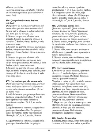 86
vida em procissão.
Abençoa nossa vida, o trabalho redentor,
as colheitas repartidas, para celebrar o
amor. (bis)
456. Que poderei ao meu Senhor
retribuir
Que poderei ao meu Senhor retribuir por
tantos dons que seu amor me concedeu?
Eu vou sair e oferecer a todo irmão fruto
dos dons que ele me deu. (2x)
1. Senhor, eu quero te oferecer meu
coração. Senhor, eu quero te oferecer a
vocação. Ó Senhor, ó meu Senhor, é todo
teu o meu amor.
2. Senhor, eu quero te oferecer a juventude.
Senhor, eu quero te oferecer minha saúde.
Ó Senhor, ó meu Senhor, é todo teu o meu
amor.
3. Senhor, eu quero te oferecer cada
momento, as minhas esperanças, meu
viver, meus pensamentos. Ó Senhor, ó meu
Senhor, é todo teu o meu amor.
4. Senhor, eu quero te oferecer tudo o que
faço, as minha alegrias, meu trabalho, meu
cansaço. Ó Senhor, ó meu Senhor, é todo
teu o meu amor.
457. Quem disse que não somos nada
Quem disse que não somos nada, que não
temos nada para oferecer? /: Repare as
nossas mãos abertas trazendo as ofertas
do nosso viver.
1. A fé do homem peregrino que busca um
destino e um pedaço de chão. A luta do
povo oprimido que abre caminho e
transforma a nação. /:Ô, ô, ô, ô, recebe,
Senhor.
2. Aqui trazemos a semente, sangue dessa
gente que fecunda o chão. Do gringo e
tantos lavradores, Santo e operários em
libertação. /:Ô, ô, ô, ô, recebe, Senhor.
3. Aqui trazemos a semente, sangue desta
gente que fecundao chão: do gringo e
tantos lavradores, santo e operários
emlibertação. /: Ô, ô, ô, ô, recebe, Senhor.
3. Coragem de quem dá a vida, seja
oferecida neste vinho e pão. É força que
destrói a morte e muda a nossa sorte, é
ressurreição. /:Ô, ô, ô, ô, recebe, Senhor.
458. Quem será contra nós?
Quem nos separará? Quem vai nos
separar do amor de Cristo? Quem nos
separará? Se ele é por nós, quem será,
quem será contra nós? Quem vai nos
separar do amor de Cristo, quem será?
1. Nem a espada, ou perigo, nem os erros
do meu irmão, nenhuma das criaturas, nem
a condenação.
2. Nem a vida, nem a morte, a tristeza o
aflição, nem o passado, nem o presente, o
futuro, nem opressão.
3. Nem as alturas, nem os abismos, nem
tampouco a perseguição, nem a angústia, a
dor ou a fome, nem a tribulação.
459. Queremos oferecer
1. O anseio de lançar as redes, queremos
oferecer. O medo das águas profundas,
queremos oferecer. O esforço de nossas
labutas, queremos oferecer.
No pão e o vinho, no pão e o vinho, nossas
vidas oferecer. Nas águas bem mais
profundas transforma nosso viver. (bis)
2. A barca que ficou na praia, queremos
oferecer. As redes jogadas no chão,
queremos oferecer. O nosso vacilante
“sim”, queremos oferecer. Mesmo que
pareça em vão, queremos oferecer.
3. Os peixes que nós pescamos, queremos
oferecer. As redes da tua graça, queremos
oferecer. A força que nós lançamos,
queremos oferecer. Os frutos que
alcançamos, queremos oferecer.
460. Recebe, Deus amigo
1. Recebe, Deus amigo, estes dons que a Ti
trazemos, e felizes,entre todos, a partilha
 