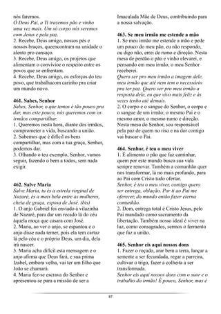 87
nós faremos.
Ó Deus Pai, a Ti trazemos pão e vinho
uma vez mais. Um só corpo nós seremos
com Jesus e pela paz.
2. Recebe, Deus amigo, nossos pés e
nossos braços, queencontram na unidade o
alento pro cansaço.
3. Recebe, Deus amigo, os projetos que
alimentam o convívioe o respeito entre os
povos que se enfrentam.
4. Recebe, Deus amigo, os esforços do teu
povo, que trabalhacom carinho pra criar
um mundo novo.
461. Sabes, Senhor
Sabes, Senhor, o que temos é tão pouco pra
dar, mas este pouco, nós queremos com os
irmãos compartilhar.
1. Queremos nesta hora, diante dos irmãos,
comprometer a vida, buscando a união.
2. Sabemos que é difícil os bens
compartilhar, mas com a tua graça, Senhor,
podemos dar.
3. Olhando o teu exemplo, Senhor, vamos
seguir, fazendo o bem a todos, sem nada
exigir.
462. Salve Maria
Salve Maria, tu és a estrela virginal de
Nazaré, és a mais bela entre as mulheres,
cheia de graça, esposa de José. (bis)
1. O anjo Gabriel foi enviado à vilazinha
de Nazaré, para dar um recado lá do céu
àquela moça que casara com José.
2. Maria, ao ver o anjo, se espantou e o
anjo disse nada temer, pois ela tem cartaz
lá pelo céu e o próprio Deus, um dia, dela
irá nascer.
3. Maria acha difícil esta mensagem e o
anjo afirma que Deus fará, e sua prima
Izabel, embora velha, vai ter um filho que
João se chamará.
4. Maria fez-se escrava do Senhor e
apresentou-se para a missão de ser a
Imaculada Mãe de Deus, contribuindo para
a nossa salvação.
463. Se meu irmão me estende a mão
1. Se meu irmão me estende a mão e pede
um pouco do meu pão, eu não respondo,
ou digo não, errei de rumo e direção. Nesta
mesa de perdão o pão e vinho elevarei, e
pensando em meu irmão, o meu Senhor
receberei.
Quero ser pro meu irmão a imagem dele,
meu irmão que até nem tem o necessário
pra ter paz. Quero ser pro meu irmão a
resposta dele, eu que vivo mais feliz e às
vezes tenho até demais.
2. O corpo e o sangue do Senhor, o corpo e
o sangue de um irmão; o mesmo Pai e o
mesmo amor, o mesmo rumo e direção.
Nesta mesa do Senhor, sou responsável
pela paz de quem no riso e na dor comigo
vai buscar o Pai.
464. Senhor, é teu o meu viver
1. É alimento o pão que faz caminhar,
quem por este mundo busca sua vida
sempre renovar. Também a comunhão quer
nos transformar, lá no mais profundo, para
ao Pai com Cristo tudo ofertar.
Senhor, é teu o meu viver, contigo quero
ser entrega, oblação. Por ti ao Pai me
oferecer, do mundo então fazer eterna
comunhão.
2. Dom, entrega total é Cristo Jesus, pelo
Pai mandado como sacramento da
libertação. Também nosso ideal é viver na
luz, como consagrados, sermos o fermento
que faz a união.
465. Senhor eis aqui nossos dons
1. Fazer o roçado, arar bem a terra, lançar a
semente a ser fecundada, regar a parreira,
cultivar o trigo, fazer a colheita a ser
transformada.
Senhor eis aqui nossos dons com o suor e o
trabalho do irmão! É pouco, Senhor, mas é
 