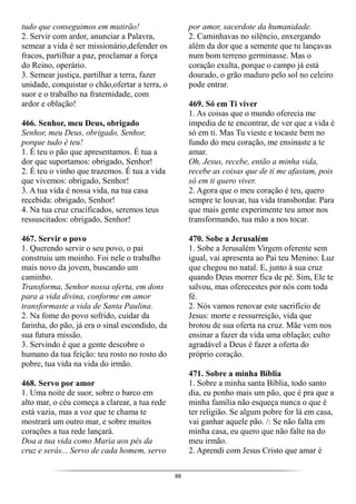 88
tudo que conseguimos em mutirão!
2. Servir com ardor, anunciar a Palavra,
semear a vida é ser missionário,defender os
fracos, partilhar a paz, proclamar a força
do Reino, operário.
3. Semear justiça, partilhar a terra, fazer
unidade, conquistar o chão,ofertar a terra, o
suor e o trabalho na fraternidade, com
ardor e oblação!
466. Senhor, meu Deus, obrigado
Senhor, meu Deus, obrigado, Senhor,
porque tudo é teu!
1. É teu o pão que apresentamos. É tua a
dor que suportamos: obrigado, Senhor!
2. É teu o vinho que trazemos. É tua a vida
que vivemos: obrigado, Senhor!
3. A tua vida é nossa vida, na tua casa
recebida: obrigado, Senhor!
4. Na tua cruz crucificados, seremos teus
ressuscitados: obrigado, Senhor!
467. Servir o povo
1. Querendo servir o seu povo, o pai
construiu um moinho. Foi nele o trabalho
mais novo da jovem, buscando um
caminho.
Transforma, Senhor nossa oferta, em dons
para a vida divina, conforme em amor
transformaste a vida de Santa Paulina.
2. Na fome do povo sofrido, cuidar da
farinha, do pão, já era o sinal escondido, da
sua futura missão.
3. Servindo é que a gente descobre o
humano da tua feição: teu rosto no rosto do
pobre, tua vida na vida do irmão.
468. Servo por amor
1. Uma noite de suor, sobre o barco em
alto mar, o céu começa a clarear, a tua rede
está vazia, mas a voz que te chama te
mostrará um outro mar, e sobre muitos
corações a tua rede lançará.
Doa a tua vida como Maria aos pés da
cruz e serás... Servo de cada homem, servo
por amor, sacerdote da humanidade.
2. Caminhavas no silêncio, enxergando
além da dor que a semente que tu lançavas
num bom terreno germinasse. Mas o
coração exulta, porque o campo já está
dourado, o grão maduro pelo sol no celeiro
pode entrar.
469. Só em Ti viver
1. As coisas que o mundo oferecia me
impedia de te encontrar, de ver que a vida é
só em ti. Mas Tu vieste e tocaste bem no
fundo do meu coração, me ensinaste a te
amar.
Oh, Jesus, recebe, então a minha vida,
recebe as coisas que de ti me afastam, pois
só em ti quero viver.
2. Agora que o meu coração é teu, quero
sempre te louvar, tua vida transbordar. Para
que mais gente experimente teu amor nos
transformando, tua mão a nos tocar.
470. Sobe a Jerusalém
1. Sobe a Jerusalém Virgem oferente sem
igual, vai apresenta ao Pai teu Menino: Luz
que chegou no natal. E, junto à sua cruz
quando Deus morrer fica de pé. Sim, Ele te
salvou, mas oferecestes por nós com toda
fé.
2. Nós vamos renovar este sacrifício de
Jesus: morte e ressurreição, vida que
brotou de sua oferta na cruz. Mãe vem nos
ensinar a fazer da vida uma oblação; culto
agradável a Deus é fazer a oferta do
próprio coração.
471. Sobre a minha Bíblia
1. Sobre a minha santa Bíblia, todo santo
dia, eu ponho mais um pão, que é pra que a
minha família não esqueça nunca o que é
ter religião. Se algum pobre for lá em casa,
vai ganhar aquele pão. /: Se não falta em
minha casa, eu quero que não falte na do
meu irmão.
2. Aprendi com Jesus Cristo que amar é
 