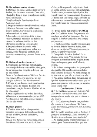 8
38. De todos os cantos viemos
1. De todos os cantos viemos para louvar o
Senhor, Pai de eterna bondade, Deus vivo,
libertador. Todo o povo reunido num canto
novo, um louvor.
Glorificado seja, bendito seja Jesus
Redentor! (bis)
2. Os pais e mães de família venham todos
celebrar, a força nova da vida vamos
alegres cantar. A juventude e as crianças,
todos reunidos no amor.
3. Lavradores e operários, todo o povo
lutador, trazendo nas mãos os frutos e as
marcas de sofredor. A vida e a luta
ofertamos no altar de Deus criador.
4. Do passado nós trazemos toda
lembrança de quem deu sua vida e seu
sangue, como Jesus fez também. No
presente, nosso esforço por um futuro sem
dor!
39. Deixa a Luz do céu entrar!
1. Tu anseias, eu bem sei, por salvação,
tens desejo de banir a escuridão; abre, pois,
de par em par, teu coração, e deixa a Luz
do céu entrar!
Deixa a Luz do céu entrar! Deixa a Luz do
céu entrar! Abre bem as portas do teu
coração e deixa a Luz do céu entrar!
2. Cristo, a Luz do céu, em ti quer habitar,
para as trevas do pecado dissipar, teu
caminho e coração iluminar. E deixa a Luz
do céu entrar!
3. Que alegria andar ao brilho dessa luz;
vida eterna, e paz no coração produz. Oh!
Aceita agora o Salvador Jesus, e deixa a
Luz do céu entrar!
40. Deus grande
1. Vinde a mim, todos vós que estais
cansados sob o peso dotrabalho deste dia.
Eu vos aliviarei, eu vos consolarei,
disseJesus.
Sim, tu és o Senhor da minha vida, sim, tu
és o Deus Altíssimo, sim, tu és, ó Jesus
Cristo, o Deus grande, onipotente. (bis)
2. Vinde a mim, todos vós sem esperança.
Vinde a mim, todosvós injustiçados. Eu
vos aliviarei, eu vos consolarei, disseJesus.
3. Tomai sob vós o meu julgo, aprendei de
mim que sou mansoe humilde de coração.
Eu vos aliviarei, eu vos consolarei,disse
Jesus.
41. Deus, nosso Pai protetor (ANO A)
(20º D. C.) Deus, nosso Pai protetor, dá-
nos hoje um sinal de tua graça! Por teu
ungido, ó Senhor/ estejamos pra sempre
em tua casa!
1. Ó Senhor, põe teu ouvido bem aqui, pra
te escutar. Infeliz eu sou e pobre, vem
depressa me ajudar! Teu amigo eu sou, tu
sabes, só em ti vou confiar.
2. Compaixão de mim, Senhor! Eu te
chamo, noite e dia. Vem me dar força e
coragem e aumentar minha alegria. Eu te
faço minha prece, pois minh’alma te
confia.
3. Tu és bom e compassivo e a quem pede,
dás perdão. Dá ouvido a meus pedidos:
meu lamento é oração. Na hora amarga eu
te procuro, sei que não te chamo em vão.
4. Não existe nenhum deus para consigo se
igualar, nem no mundo existe nada que se
possa comparar as belezas que na terra teu
amor soube criar.
Continuação - II Parte
(21º D. C.) Vem escutar-me, ó Senhor! Ó
Meu Deus, vem salvar o teu sevo! Tem
compaixão de minha dor, por ti chamo, o
dia inteiro.
(22º D. C.) Senhor, de mim tem piedade;
dia e noite, a ti meu clamor! Tu és um
Deus de bondade, para quem por ti chama,
és Senhor!
(23º D. C.) És um Deus justo, ó Senhor! E
justiça é tua sentença. Trata teu servo, ó
Senhor, de acordo com sua clemência!
1. As nações que tu criaste virão todas te
adorar, pois fizeste maravilhas que nos
 