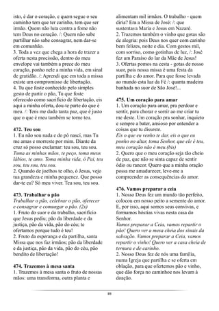 89
isto, é dar o coração, e quem segue o seu
caminho tem que ter carinho, tem que ser
irmão. Quem não luta contra a fome não
tem Deus no coração. /: Quem não sabe
partilhar não sabe consagrar, nem dar-se
em comunhão.
3. Toda a vez que chega a hora de trazer a
oferta nesta procissão, dentro do meu
envelope vai também a prece do meu
coração, ponho nele a minha vida, em sinal
de gratidão. /: Aprendi que em toda a missa
existe um compromisso de libertação.
4. Tu que foste conhecido pelo simples
gesto de partir o pão, Tu que foste
oferecido como sacrifício de libertação, eis
aqui a minha oferta, dou-te parte do que é
meu. /: Tens me dado tanta paz, que é justo
que o que é meu também se torne teu.
472. Teu sou
1. Eu não sou nada e do pó nasci, mas Tu
me amas e morreste por mim. Diante da
cruz só posso exclamar: teu sou, teu sou.
Toma as minhas mãos, te peço, toma meus
lábios, te amo. Toma minha vida, ó Pai, teu
sou, teu sou, teu sou.
2. Quando de joelhos te olho, ó Jesus, vejo
tua grandeza e minha pequenez. Que posso
dar-te eu? Só meu viver. Teu sou, teu sou.
473. Trabalhar o pão
Trabalhar o pão, celebrar o pão, oferecer
e consagrar e comungar o pão. (2x)
1. Fruto do suor e do trabalho, sacrifício
que Jesus pediu; pão da liberdade e da
justiça, pão da vida, pão do céu; te
ofertamos porque tudo é teu!
2. Fruto da esperança e da partilha, santa
Missa que nos faz irmãos; pão da liberdade
e da justiça, pão da vida, pão do céu, pão
bendito de libertação!
474. Trazemos à mesa santa
1. Trazemos à mesa santa o fruto de nossas
mãos: uma transforma, outra planta e
alimentam mil irmãos. O trabalho - quem
diria? Era a Missa de José: /: que
sustentava Maria e Jesus em Nazaré.
2. Trazemos também o vinho que gotas são
de alegria: pois Deus nos quer com carinho
bem felizes, noite e dia. Com gestos mil,
com sorriso, como gotinhas de luz, /: José
fez um Paraíso do lar da Mãe de Jesus!
3. Ofertas pomos na cesta - gotas de nosso
suor, pois nossa missa é uma festa da
partilha e do amor. Para que fosse levada
ao mundo esta luz da Fé /: quanta madeira
banhada no suor de São José!...
475. Um coração para amar
1. Um coração para amar, pra perdoar e
sentir, para chorar e sorrir ao me criar tu
me deste. Um coração pra sonhar, inquieto
e sempre a bater, ansioso por entender a
coisas que tu disseste.
Eis o que eu venho te dar, eis o que eu
ponho no altar, toma Senhor, que ele é teu,
meu coração não é meu.(bis)
2. Quero que o meu coração seja tão cheio
de paz, que não se sinta capaz de sentir
ódio ou rancor. Quero que a minha oração
possa me amadurecer, leve-me a
compreender as consequências do amor.
476. Vamos preparar a ceia
1. Nosso Deus fez um mundo tão perfeito,
colocou em nosso peito a semente do amor.
E, por isso, aqui somos seus convivas, e
formamos hóstias vivas nesta casa do
Senhor.
Vamos preparar a Ceia, vamos repartir o
pão! Quero ver a mesa cheia dos sinais da
salvação. Vamos preparar a Ceia, vamos
repartir o vinho! Quero ver a casa cheia de
ternura e de carinho.
2. Nosso Deus fez de nós uma família,
numa Igreja que partilha e se oferta em
oblação, para que ofertemos pão e vinho,
que dão força no caminhoe nos levam à
doação.
 
