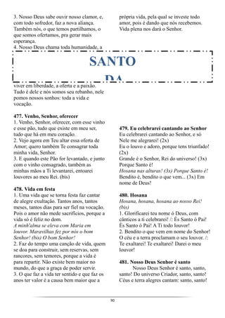 90
3. Nosso Deus sabe ouvir nosso clamor, e,
com todo sofredor, faz a nova aliança.
Também nós, o que temos partilhamos, o
que somos ofertamos, pra gerar mais
esperança.
4. Nosso Deus chama toda humanidade, a
viver em liberdade, a oferta e a paixão.
Tudo é dele e nós somos seu rebanho, nele
pomos nossos sonhos: toda a vida e
vocação.
477. Venho, Senhor, oferecer
1. Venho, Senhor, oferecer, com esse vinho
e esse pão, tudo que existe em meu ser,
tudo que há em meu coração.
2. Vejo agora em Teu altar essa oferta de
Amor; quero também Te consagrar toda
minha vida, Senhor.
3. E quando este Pão for levantado, e junto
com o vinho consagrado, também as
minhas mãos a Ti levantarei, entoarei
louvores ao meu Rei. (bis)
478. Vida em festa
1. Uma vida que se torna festa faz cantar
de alegre exultação. Tantos anos, tantos
meses, tantos dias para ser fiel na vocação.
Pois o amor não mede sacrifícios, porque a
vida só é feliz no dom.
A minh'alma se eleva com Maria em
louvor. Maravilhas fez por nós o bom
Senhor! (bis) O bom Senhor!
2. Faz do tempo uma canção de vida, quem
se doa para construir, sem reservas, sem
rancores, sem temores, porque a vida é
para repartir. Não existe bem maior no
mundo, do que a graça de poder servir.
3. O que faz a vida ter sentido e que faz os
anos ter valor é a causa bem maior que a
própria vida, pela qual se investe todo
amor, pois é dando que nós recebemos.
Vida plena nos dará o Senhor.
479. Eu celebrarei cantando ao Senhor
Eu celebrarei cantando ao Senhor, e só
Nele me alegrarei! (2x)
Eu o louvo e adoro, porque tens triunfado!
(2x)
Grande é o Senhor, Rei do universo! (3x)
Porque Santo é!
Hosana nas alturas! (3x) Porque Santo é!
Bendito é, bendito o que vem... (3x) Em
nome de Deus!
480. Hosana
Hosana, hosana, hosana ao nosso Rei!
(bis)
1. Glorificarei teu nome ó Deus, com
cânticos a ti celebrarei! /: És Santo ó Pai!
És Santo ó Pai! A Ti todo louvor!
2. Bendito o que vem em nome do Senhor!
O céu e a terra proclamam o seu louvor. /:
Te exaltarei! Te exaltarei! Darei o meu
louvor!
481. Nosso Deus Senhor é santo
Nosso Deus Senhor é santo, santo,
santo! Do universo Criador, santo, santo!
Céus e terra alegres cantam: santo, santo!
SANTO
DA
 