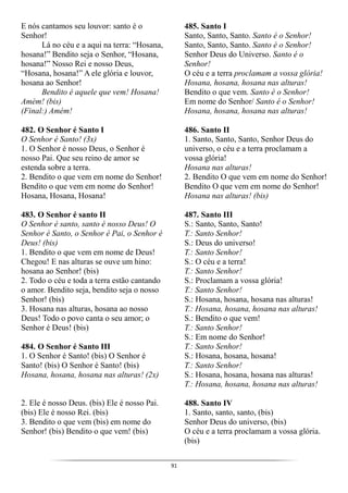 91
E nós cantamos seu louvor: santo é o
Senhor!
Lá no céu e a aqui na terra: “Hosana,
hosana!” Bendito seja o Senhor, “Hosana,
hosana!” Nosso Rei e nosso Deus,
“Hosana, hosana!” A ele glória e louvor,
hosana ao Senhor!
Bendito é aquele que vem! Hosana!
Amém! (bis)
(Final:) Amém!
482. O Senhor é Santo I
O Senhor é Santo! (3x)
1. O Senhor é nosso Deus, o Senhor é
nosso Pai. Que seu reino de amor se
estenda sobre a terra.
2. Bendito o que vem em nome do Senhor!
Bendito o que vem em nome do Senhor!
Hosana, Hosana, Hosana!
483. O Senhor é santo II
O Senhor é santo, santo é nosso Deus! O
Senhor é Santo, o Senhor é Pai, o Senhor é
Deus! (bis)
1. Bendito o que vem em nome de Deus!
Chegou! E nas alturas se ouve um hino:
hosana ao Senhor! (bis)
2. Todo o céu e toda a terra estão cantando
o amor. Bendito seja, bendito seja o nosso
Senhor! (bis)
3. Hosana nas alturas, hosana ao nosso
Deus! Todo o povo canta o seu amor; o
Senhor é Deus! (bis)
484. O Senhor é Santo III
1. O Senhor é Santo! (bis) O Senhor é
Santo! (bis) O Senhor é Santo! (bis)
Hosana, hosana, hosana nas alturas! (2x)
2. Ele é nosso Deus. (bis) Ele é nosso Pai.
(bis) Ele é nosso Rei. (bis)
3. Bendito o que vem (bis) em nome do
Senhor! (bis) Bendito o que vem! (bis)
485. Santo I
Santo, Santo, Santo. Santo é o Senhor!
Santo, Santo, Santo. Santo é o Senhor!
Senhor Deus do Universo. Santo é o
Senhor!
O céu e a terra proclamam a vossa glória!
Hosana, hosana, hosana nas alturas!
Bendito o que vem. Santo é o Senhor!
Em nome do Senhor/ Santo é o Senhor!
Hosana, hosana, hosana nas alturas!
486. Santo II
1. Santo, Santo, Santo, Senhor Deus do
universo, o céu e a terra proclamam a
vossa glória!
Hosana nas alturas!
2. Bendito O que vem em nome do Senhor!
Bendito O que vem em nome do Senhor!
Hosana nas alturas! (bis)
487. Santo III
S.: Santo, Santo, Santo!
T.: Santo Senhor!
S.: Deus do universo!
T.: Santo Senhor!
S.: O céu e a terra!
T.: Santo Senhor!
S.: Proclamam a vossa glória!
T.: Santo Senhor!
S.: Hosana, hosana, hosana nas alturas!
T.: Hosana, hosana, hosana nas alturas!
S.: Bendito o que vem!
T.: Santo Senhor!
S.: Em nome do Senhor!
T.: Santo Senhor!
S.: Hosana, hosana, hosana!
T.: Santo Senhor!
S.: Hosana, hosana, hosana nas alturas!
T.: Hosana, hosana, hosana nas alturas!
488. Santo IV
1. Santo, santo, santo, (bis)
Senhor Deus do universo, (bis)
O céu e a terra proclamam a vossa glória.
(bis)
 