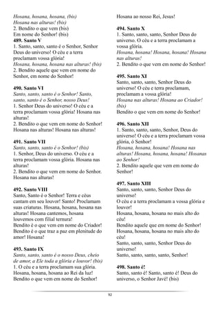 92
Hosana, hosana, hosana, (bis)
Hosana nas alturas! (bis)
2. Bendito o que vem (bis)
Em nome do Senhor! (bis)
489. Santo V
1. Santo, santo, santo é o Senhor, Senhor
Deus do universo! O céu e a terra
proclamam vossa glória!
Hosana, hosana, hosana nas alturas! (bis)
2. Bendito aquele que vem em nome do
Senhor, em nome do Senhor!
490. Santo VI
Santo, santo, santo é o Senhor! Santo,
santo, santo é o Senhor, nosso Deus!
1. Senhor Deus do universo! O céu e a
terra proclamam vossa glória! Hosana nas
alturas!
2. Bendito o que vem em nome do Senhor!
Hosana nas alturas! Hosana nas alturas!
491. Santo VII
Santo, santo, santo é o Senhor! (bis)
1. Senhor, Deus do universo. O céu e a
terra proclamam vossa glória. Hosana nas
alturas!
2. Bendito o que vem em nome do Senhor.
Hosana nas alturas!
492. Santo VIII
Santo, Santo é o Senhor! Terra e céus
cantam em seu louvor! Santo! Proclamam
suas criaturas. Hosana, hosana, hosana nas
alturas! Hosana cantemos, hosana
louvemos com filial ternura!
Bendito é o que vem em nome do Criador!
Bendito é o que traz a paz em plenitude do
amor! Hosana!
493. Santo IX
Santo, santo, santo é o nosso Deus, cheio
de amor, a Ele toda a glória e louvor! (bis)
1. O céu e a terra proclamam sua glória.
Hosana, hosana, hosana ao Rei da luz!
Bendito o que vem em nome do Senhor!
Hosana ao nosso Rei, Jesus!
494. Santo X
1. Santo, santo, santo, Senhor Deus do
universo. O céu e a terra proclamam a
vossa glória.
Hosana, hosana! Hosana, hosana! Hosana
nas alturas!
2. Bendito o que vem em nome do Senhor!
495. Santo XI
Santo, santo, santo, Senhor Deus do
universo! O céu e terra proclamam,
proclamam a vossa glória!
Hosana nas alturas! Hosana ao Criador!
(bis)
Bendito o que vem em nome do Senhor!
496. Santo XII
1. Santo, santo, santo, Senhor, Deus do
universo! O céu e a terra proclamam vossa
glória, ó Senhor!
Hosana, hosana, hosana! Hosana nas
alturas! Hosana, hosana, hosana! Hosanas
ao Senhor!
2. Bendito aquele que vem em nome do
Senhor!
497. Santo XIII
Santo, santo, santo, Senhor Deus do
universo!
O céu e a terra proclamam a vossa glória e
louvor!
Hosana, hosana, hosana no mais alto do
céu!
Bendito aquele que em nome do Senhor!
Hosana, hosana, hosana no mais alto do
céu!
Santo, santo, santo, Senhor Deus do
universo!
Santo, santo, santo, santo, Senhor!
498. Santo é!
Santo, santo é! Santo, santo é! Deus do
universo, o Senhor Javé! (bis)
 
