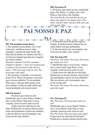 95
507. Ele assumiu nossas dores
1. Ele assumiu nossas dores, veio viver
como nós, santificou nossas vidas,
cansadas, vencidas de tanta ilusão. Ele
falou do teu Reino e te chamava de Pai, e
revelou tua imagem que deu-nos coragem
de sermos irmãos.
Ousamos chamar-te de Pai, ousamos
chamar-te Senhor. /: Jesus nos mostrou que
tu sentes e ficas presente onde mora o
amor. /: Pai nosso que estás no céu, Pai
nosso que estás aqui!
2. Ele mostrou o caminho, veio mostrar
quem Tu és. Disse com graça e com jeito
que os nossos defeitos Tu vais perdoar.
Disse que a vida que deste queres com
juros ganhar. Cuidas de cada cabelo que
vamos perdendo sem mesmo notar.
508. Pai nosso I
Pai nosso que estais no céu!
Santificado seja o vosso Nome! Venha a
nós o vosso Reino! Seja feita a vossa
vontade, assim na terra como no céu!
O pão nosso de cada dia nos dai
hoje! Perdoai-nos as nossas ofensas assim
como nós perdoamos a quem nos ofendeu,
e não nos deixeis cair em tentação, mas
livrai-nos do mal, Senhor!
509. Pai nosso II
1. Pai nosso, que estais no céu, santificado
seja o Teu Nome. E venha a nós o Teu
Reino e seja feita a Tua Vontade.
Pai, meu Pai do céu, meu Pai do céu, eu
quase me esqueci, me esqueci que o Teu
amor vela por mim, vela por mim, que seja
feito assim. (bis)
2. O alimento desse dia dai-nos agora e
sempre. E perdoai nossas ofensas de um
modo maior com que perdoamos.
3. E não nos deixei cair em tentação, mas
livrai-nos de todo o mal. Amém!
510. Pai nosso III
Pai nosso, Pai nosso, Pai nosso, Pai nosso
que estais nos céus!
1. Santificado seja o vosso nome, venha a
nós o vosso reino! Seja feita a vossa
vontade, assim na terra como no céu!
2. O pão nosso de cada dia nos dai hoje,
perdoai-nos as nossas ofensas, assim como
nós perdoamos a quem nos tem ofendido!
Não nos deixeis cair em tentação, mas
livrai-nos do mal!
Pai nosso, Pai nosso, Pai nosso, Pai nosso
que estás aqui!
511. Pai nosso IV
Pai, Pai nosso, Pai nosso que estais no
céu!
Santificado seja o vosso Nome! Venha a
nós o vosso Reino! Seja feita a vossa
vontade, assim na terra como no céu!
Pai, Pai nosso, Pai nosso que estais aqui!
O pão nosso de cada dia nos dai hoje!
Perdai-nos as nossas ofensas assim como
PAI NOSSO E PAZ
DA
 