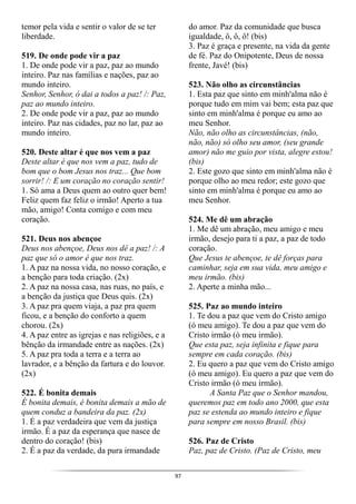 97
temor pela vida e sentir o valor de se ter
liberdade.
519. De onde pode vir a paz
1. De onde pode vir a paz, paz ao mundo
inteiro. Paz nas famílias e nações, paz ao
mundo inteiro.
Senhor, Senhor, ó dai a todos a paz! /: Paz,
paz ao mundo inteiro.
2. De onde pode vir a paz, paz ao mundo
inteiro. Paz nas cidades, paz no lar, paz ao
mundo inteiro.
520. Deste altar é que nos vem a paz
Deste altar é que nos vem a paz, tudo de
bom que o bom Jesus nos traz... Que bom
sorrir! /: E um coração no coração sentir!
1. Só ama a Deus quem ao outro quer bem!
Feliz quem faz feliz o irmão! Aperto a tua
mão, amigo! Conta comigo e com meu
coração.
521. Deus nos abençoe
Deus nos abençoe, Deus nos dê a paz! /: A
paz que só o amor é que nos traz.
1. A paz na nossa vida, no nosso coração, e
a benção para toda criação. (2x)
2. A paz na nossa casa, nas ruas, no país, e
a benção da justiça que Deus quis. (2x)
3. A paz pra quem viaja, a paz pra quem
ficou, e a benção do conforto a quem
chorou. (2x)
4. A paz entre as igrejas e nas religiões, e a
bênção da irmandade entre as nações. (2x)
5. A paz pra toda a terra e a terra ao
lavrador, e a bênção da fartura e do louvor.
(2x)
522. É bonita demais
É bonita demais, é bonita demais a mão de
quem conduz a bandeira da paz. (2x)
1. É a paz verdadeira que vem da justiça
irmão. É a paz da esperança que nasce de
dentro do coração! (bis)
2. É a paz da verdade, da pura irmandade
do amor. Paz da comunidade que busca
igualdade, ô, ô, ô! (bis)
3. Paz é graça e presente, na vida da gente
de fé. Paz do Onipotente, Deus de nossa
frente, Javé! (bis)
523. Não olho as circunstâncias
1. Esta paz que sinto em minh'alma não é
porque tudo em mim vai bem; esta paz que
sinto em minh'alma é porque eu amo ao
meu Senhor.
Não, não olho as circunstâncias, (não,
não, não) só olho seu amor, (seu grande
amor) não me guio por vista, alegre estou!
(bis)
2. Este gozo que sinto em minh'alma não é
porque olho ao meu redor; este gozo que
sinto em minh'alma é porque eu amo ao
meu Senhor.
524. Me dê um abração
1. Me dê um abração, meu amigo e meu
irmão, desejo para ti a paz, a paz de todo
coração.
Que Jesus te abençoe, te dê forças para
caminhar, seja em sua vida, meu amigo e
meu irmão. (bis)
2. Aperte a minha mão...
525. Paz ao mundo inteiro
1. Te dou a paz que vem do Cristo amigo
(ó meu amigo). Te dou a paz que vem do
Cristo irmão (ó meu irmão).
Que esta paz, seja infinita e fique para
sempre em cada coração. (bis)
2. Eu quero a paz que vem do Cristo amigo
(ó meu amigo). Eu quero a paz que vem do
Cristo irmão (ó meu irmão).
A Santa Paz que o Senhor mandou,
queremos paz em todo ano 2000, que esta
paz se estenda ao mundo inteiro e fique
para sempre em nosso Brasil. (bis)
526. Paz de Cristo
Paz, paz de Cristo. (Paz de Cristo, meu
 