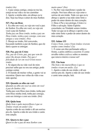 98
irmão) (4x)
1. A paz esteja contigo, esteja no teu lar,
esteja na tua vida e no teu caminhar
2. Aperte a minha mão, em abraço eu te
dou. Seja tua força o amor do meu Senhor.
527. Paz em Deus
1. Eu olho em você, eu vejo em você a paz
do Senhor. Eu olho em você, eu vejo em
você a paz do Senhor.
Tenha paz em Deus irmão, tenha a paz em
Deus irmão, tenha a paz consigo, com seus
amigos e seus irmãos. (bis)
2. Desejo ao irmão, fiel conversão,
buscando também a paz do Senhor, que ele
dará a quem se entregar.
528. Paz, paz de Cristo
Paz, paz de Cristo, paz, paz que vem do
amor lhe desejo irmão. Paz que é
felicidade de ver em você Cristo nosso
irmão.
1. Se algum dia na vida você de mim
precisar saiba que eu sou seu amigo, pode
comigo contar.
2. O mundo dá muitas voltas, a gente vai se
encontrar. Quero nas voltas da vida a sua
mão apertar.
529. Quando eu olho em você
Quando eu olho em você eu sinto em você
a paz do Senhor. (4x)
Tenha paz com Deus meu irmão, tenha paz
com Deus minha irmã, tenha paz consigo,
com seu inimigo e com seu irmão. (bis)
530. Quão bom
Quão bom e quão maravilhoso é que os
irmãos vivam em união! (2x)
Aperta a mão do seu irmão e dê um sorriso
pra ele. Aperta a mão do seu irmão e canta
esta canção.
531. Quero te dar a paz
Quero te dar a paz do meu Senhor com
muito amor! (bis)
1. Na flor vejo manifestar o poder da
criação. Nos teus olhos eu vejo estar o
sorriso de um irmão. Toda vez que eu te
abraço e aperto a tua mão sinto forte o
poder do amor dentro do meu coração.
2. Deus é Pai e nos protege, Cristo é o
Filho e salvação. Santo Espírito
consolador, na Trindade somos irmãos.
Toda vez que eu te abraço e aperto a tua
mão sinto forte o poder do amor dentro do
meu coração.
532. Salmo 133
Como é bom, como é bom irmãos viverem
unidos como irmãos! (2x)
1. É como um óleo perfumado sobre a
fronte, e pelos ombros a escorrer. É como
orvalho sobre a relva e sobre os montes:
que renova inteiro o nosso ser!
533. Tão bom
Tão bom e tão maravilhoso é que os
irmãos vivam em união. (2x)
1. Aperte a mão do seu irmão e dê um
sorriso pra ele. Aperte a mão do seu irmão
e cante uma canção, laiá.
 
