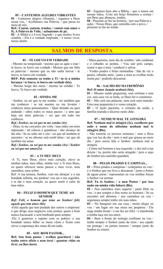 05 – CANTEMOS ALEGRES VIBRANTES
01 - Cantemos alegres vibrantes, / ergamos a Deus
nossa voz, / Acolhamos sua Palavra, / que passa no
meio de nós.
Ref.: Cantai, cantem, irmãos, / cantai com amor e
fé, A Palavra de Vida, / aclamemos de pé.
02 - A Bíblia é o Livro Sagrado / e que muitos livros
contêm; / Ela é a verdade inspirada, / é nosso viver,
nosso amém
03 - Ergamos bem alto a Bíblia, / que a temos em
nossas mãos, /Com um beijo firmemos a crença /
em Deus que abençoa, irmãos.
04 - Presente se faz na história, / por sua Palavra e
ação; / Nosso Deus, que caminha com o povo, /
presente se faz no irmão.
SALMOS DE RESPOSTA
01 – TE LOUVO EM VERDADE
- Mesmo na tempestade / mesmo que se agite o mar /
te louvo, te louvo em verdade / Mesmo que me falte
as palavras / mesmo que eu não saiba louvar / te
louvo, te louvo em verdade.
REF: Pois somente eu tenho a Ti / tu és a minha
herança / te louvo, te louvo em verdade (bis).
- Mesmo longe dos meus / mesmo na solidão / Te
louvo, Te louvo em verdade.
02 - SONDA-ME
- Senhor, eu sei que tu me sondas / sei também que
me conheces / se me assento ou me levanto /
conheces meus pensamentos. / Quer deitado ou quer
andando / sabes todos os meus passos / e ante que
haja em mim palavras / sei que em tudo me
conheces.
Ref.: Senhor, eu sei que tu me sondas (4x)
- Deus, tu me cercastes em volta / tuas mãos em mim
repousam / tal ciência é grandiosa / não alcanço de
tão alta / Se eu subo até o céu / sei que ali também te
encontro / se no abismo está minh’alma / sei que ali
também me amas.
Ref.: Senhor, eu sei que tu me sondas (4x) / Senhor
eu sei que me amas(2x)
03 – A TI MEU DEUS
-A Ti, meu Deus, elevo meu coração, elevo as
minhas mãos, meu olhar, minha voz/ a Ti meu Deus,
eu quero oferecer meus passos e meu viver, meu
caminhos, meu sofrer.
Ref: A tua ternura, Senhor, vem me abraçar/ e a tua
bondade infinita, me perdoar/ vou ser o teu seguidor,
e te dar o meu coração, eu quero sentir o calor de
tuas mãos.
04 – FELIZ O HOMEM QUE TEME AO
SENHOR
Ref: Feliz o homem que teme ao Senhor/ feliz
aquele que tem amor (bis)
-Feliz aquele que tem piedade dos outros e empresta/
e que dirige seus negócios com justiça/ quem é bom
nunca fracassará/ e será lembrado para sempre.
-Ele é generoso e reparte com os pobres/ e sua
bondade nunca falha/ os maus vêem e ficam com
raiva/ a esperança dos maus dá em nada.
05 – SOU BOM PASTOR...
Ref: Sou bom pastor / ovelhas guardarei / não
tenho outro ofício e nem terei / quantas vidas eu
tiver, eu lhes darei.
- Maus pastores, num dia de sombra / não cuidaram
e o rebanho se perdeu. / Vou sair pelo campo,
reunir o que é meu / conduzir e salvar.
- Verdes prados e belas montanhas / hão de ver o
pastor, rebanho atrás / junto a mim as ovelhas terão
muita paz / poderão descansar.
06 – SALMO DO MATRIMÔNIO
Ref: O amor Jamais acabará (bis).
01 – Mesmo sendo pequenina, sem cortinas e sem
cor, esta casa vai se linda, se Deus for o construtor.
02 – Não será um palacete, nem será uma mansão.
Esta casa pequenina é o vosso coração.
03 – O tijolo paciente, o cimento da união, a
família reunida o alicerce neste chão.
07 – NENHUM MAL TE ATINGIRÁ
Ref: Nenhum mal te atingirá (2x). escolheste por
asilo o nome do altíssimo nenhum mal te
atingirá (Bis).
- Não temerás os terrores noturnos / nem a flexa
que voa luz do dia / nem o mal que grassa ao meio
dia / pois assim fala o Senhor: nenhum mal te
atingirá.
- Caiam mil homens a tua esquerda / e dez mil a tua
direita / tu, porém não serás atingido / pois o anjo
do Senhor teu caminho guardará.
08 – PELOS PRADOS E CAMPINAS...
01 – Pelos prados e campinas / verdejantes eu vou /
é o Senhor que me leva a descansar / junto a fontes
de águas puras / repousantes eu vou minhas forças
o Senhor vai animar.
Ref: Tu és Senhor, / o meu Pastor / por isso
nada em minha vida faltará (Bis).
02 – Nos caminhos mais seguros / junto Dele eu
vou / e pra sempre o Seu nome eu honrarei / Se eu
encontro mil abismos / nos caminhos eu vou /
segurança sempre tenho em suas mãos.
03 – No banquete em sua casa / muito alegre eu
vou / um lugar em sua mesa me preparou / Ele
unge minha fronte / e me faz ser feliz / e transborda
a minha taça em seu amor.
04 – Bem a frente do inimigo confiante eu vou /
tenho sempre o Senhor junto de mim / seu cajado
me protege / eu jamais temerei / sempre junto do
Senhor eu estarei.
 