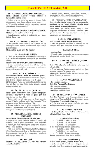 CANTOS DE ACLAMAÇÃO
01 – VAMOS ACLAMAR O EVANGELHO...
Refr.: Aleluia! Aleluia! Vamos aclamar o
Evangelho, aleluia! (bis)
- Cristo vive no meio da gente / ontem, hoje,
eternamente / cada dia nos chama à conversão!
- O Evangelho será proclamado / o mistério revelado
/ corações e olhares atenção!
02 – ALELUIA, QUANDO ESTAMOS UNIDOS.
REF: Aleluia, aleluia, aleluia (2x).
- Quando estamos unidos, tu estás entre nós / e nos
falarás da tua vida.
03 – A TUA PALAVRA VAMOS OUVIR
-A tua palavra vamos ouvir / fala Senhor, do teu
amor/ pois como servos queremos ser/ aqui viemos
para aprender.
Ref: Aleluia, glória a Ti (3x) Senhor.
04 – COMO SÃO BELOS...
- Como são belos os pés do mensageiro que anuncia
a paz. Como são os pés do mensageiro que anuncia o
senhor.
Ref:Ele vive, Ele reina, Ele Deus e senhor (bis)
- O meu senhor chegou como toda Glória, vivo Ele
está, Ele está / bem junto a nós, seu corpo santo a nos
tocar, e vivo eu sei, ele está.
05 – LOUVOR E GLÓRIA A TI...
Ref: Louvor a vós, ó Cristo, Rei da eterna glória!
(1o
Domingo) -O homem não vive somente de pão,/
mas de toda a palavra que sai da boca de Deus.
(2o
Domingo) -Numa nuvem resplendente fez ouvir a
voz do Pai/ eis meu Filho muito amado, escutai,
escutai-o, todos vós.
06 – É COMO A CHUVA QUE LAVA
Ref: É como a chuva que lava / É como o fogo que
abrasa / Tua palavra é assim não passa por mim
sem deixar um sinal (bis)
- Tenho medo de não responder de fingir que não
escutei / Tenho medo de ouvir Teu chamado / Virar
pro outro lado e fingir que não sei (bis)
- Tenho medo de estar a gritar e negar-Te o meu
coração / Tenho medo do Cristo que passa e oferece
uma graça e eu Lhe digo que não (bis)
07 – ALELUIA, ALGUÉM DO POVO
EXCLAMA
Ref: Aleluia. Aleluia. Aleluia. Aleluia (bis).
- Alguém do povo exclama: Como é grande, oh
Senhor! Quem te gerou e alimentou. Jesus responde:
ó mulher, pra mim é feliz quem soube ouvir a voz de
Deus e tudo guardou.
- Nem todo que me diz: “Senhor, Senhor”, chega ao
Céu. Mas só quem obedece ao Pai. Jesus, se a Igreja
louva tua mãe, louva a Ti, e espera que a conduzas
pela estrada aonde vais.
08 – ALÊ, ALÊ
Refrão: Alê, Alê, Aleluia (2x) Alê, Alê, Aleluia,
Alê, Aleluia (2X)
- Vamos ouvir, Aleluia, Jesus falar, Aleluia, o
Evangelho, Aleluia, ale, vai nos libertar (bis).
09 – ALELUIA, COMO O PAI ME AMOU
Ref: Aleluia, aleluia/ como o Pai me amou, assim
também eu vos amei/ Aleluia, aleluia/ como
estou no Pai, permanecei em mim!
-Vós todos que sofreis aflitos vinde a mim/
Repouso encontrarão os vossos corações./ Dou
graças a meu Pai que revelou/ ao pobre, ao
pequenino, seu grande amor.
10 – CADA UM PARTILHE...
Ref: Aleluia, aleluia, aleluia, aleluia (bis)
-Cada um partilhe conforme o impulso do seu
coração/ pois Deus ama quem dá com alegria.
11 – PASSARÁ O CÉU...
- Aleluia (7x).
- Passará o céu, e passará a terra, mas tua palavra
não passará, aleluia, aleluia (bis).
12 – A TUA PALAVRA, SENHOR QUERO
OUVIR...
Ref: Alê, ale, ale, aleluia(bis)/ Alê, ale, ale,
aleluia(bis).
- A tua palavra, Senhor, quero ouvir / pra bem
entender o que o Pai quer de mim.
- O Espírito Santo me ajude a seguir / que eu saiba
dizer, ó Senhor, o meu sim.
13 – EU VIM PARA ESCUTAR
- Eu vim para escutar...
Ref: Tua Palavra (3x) de amor.
- Eu gosto de escutar...
- Eu quero entender melhor...
- O mundo ainda vai viver...
14 – TUA PALAVRA É VIDA SENHOR
Ref. Tua Palavra é vida Senhor, a boa nova nos
congregou. Tua verdade é paz é justiça é amor.
No irmão o Evangelho é Salvação.
- O Pai nos ama seu amor é infinito, por Jesus
Cristo seu amor nos congregou.
15 - A MINH’ALMA ABRIREI
- Aleluia, aleluia, a minh’alma abrirei. Aleluia,
aleluia, Cristo é meu Rei.
16 – JESUS VAI FALAR
- Tra, lá, lá, ... Jesus vai falar.
- Tra, lá, lá, ... eu vou escutar.
- Tra, lá, lá, ... no Evangelho.
É nas palavras que ensinam como amar.
- Tra, lá, lá, ... Jesus é bom
- Tra, lá, lá, ... e nos quer bem
- Tra, lá, lá, ...Jesus sempre amou.
Com o Jesus sempre amar quero também.
17 – ALELUIA (DÍZIMO)
Ref: Aleluia, Aleluia, Aleluia, Aleluia (bis).
- Cada um partilhe conforme o impulso do seu
coração, pois Deus ama quem reparte com alegria.
 