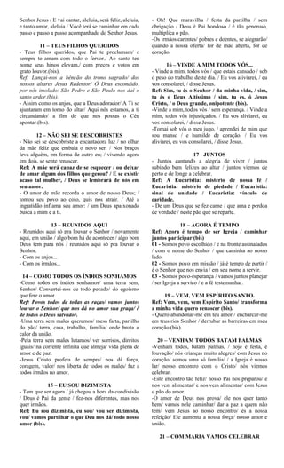Senhor Jesus / E vai cantar, aleluia, será feliz, aleluia,
e tanto amor, aleluia / Você terá se caminhar em cada
passo e passo a passo acompanhado do Senhor Jesus.
11 – TEUS FILHOS QUERIDOS
- Teus filhos queridos, que Pai te proclamam/ e
sempre te amam com todo o fervor./ Ao santo teu
nome seus hinos elevam,/ com preces e votos em
grato louvor.(bis).
Ref: Lançai-nos a bênção do trono sagrado/ dos
nossos altares Jesus Redentor/ Ó Deus escondido,
por nós imolado/ São Pedro e São Paulo nos daí o
santo ardor.(bis).
- Assim como os anjos, que a Deus adorador/ A Ti se
ajuntaram em torno do altar/ Aqui nós estamos, a ti
circundando/ a fim de que nos possas o Céu
apontar.(bis).
12 – NÃO SEI SE DESCOBRISTES
- Não sei se descobriste a encantadora luz / no olhar
da mãe feliz que embala o novo ser. / Nos braços
leva alguém, em forma de outro eu; / vivendo agora
em dois, se sente renascer.
Ref: A mãe será capaz de se esquecer / ou deixar
de amar algum dos filhos que gerou? / E se existir
acaso tal mulher, / Deus se lembrará de nós em
seu amor.
- O amor de mãe recorda o amor de nosso Deus; /
tomou seu povo ao colo, quis nos atrair. / Até a
ingratidão inflama seu amor: / um Deus apaixonado
busca a mim e a ti.
13 – REUNIDOS AQUI
- Reunidos aqui só pra louvar o Senhor / novamente
aqui, em união / algo bom há de acontecer / algo bom
Deus tem para nós / reunidos aqui só pra louvar o
Senhor.
- Com os anjos...
- Com os irmãos...
14 – COMO TODOS OS ÍNDIOS SONHAMOS
-Como todos os índios sonhamos/ uma terra sem,
Senhor/ Convertei-nos de todo pecado/ do egoísmo
que fere o amor.
Ref: Povos todos de todas as raças/ vamos juntos
louvar o Senhor/ que nos dá no amor sua graça/ é
de todos o Deus salvador.
-Uma terra sem males queremos/ mesa farta, partilha
do pão/ terra, casa, trabalho, família/ onde brota o
calor da união.
-Pela terra sem males lutamos/ ver sorrisos, direitos
iguais/ na corrente infinita que almeja/ vida plena de
amor e de paz.
-Jesus Cristo profeta de sempre/ nos dá força,
coragem, valor/ nos liberta de todos os males/ faz a
todos irmãos no amor.
15 – EU SOU DIZIMISTA
- Tem que ser agora / já chegou a hora da condivisão
/ Deus é Pai da gente / fez-nos diferentes, mas nos
quer irmãos.
Ref: Eu sou dizimista, eu sou/ vou ser dizimista,
vou/ vamos partilhar o que Deu nos dá/ todo nosso
amor (bis).
- Oh! Que maravilha / festa da partilha / sem
obrigação / Deus é Pai bondoso / é tão generoso,
multiplica o pão.
-Os irmãos carentes/ pobres e doentes, se alegrarão/
quando a nossa oferta/ for de mão aberta, for de
coração.
16 – VINDE A MIM TODOS VÓS...
- Vinde a mim, todos vós / que estais cansado / sob
o peso do trabalho deste dia. / Eu vos aliviarei, / eu
vos consolarei, / disse Jesus.
Ref: Sim, tu és o Senhor / da minha vida, / sim,
tu és o Deus Altíssimo / sim, tu és, ó Jesus
Cristo, / o Deus grande, onipotente (bis).
-Vinde a mim, todos vós / sem esperança. / Vinde a
mim, todos vós injustiçados. / Eu vos aliviarei, eu
vos consolarei, / disse Jesus.
-Tomai sob vós o meu jugo, / aprendei de mim que
sou manso / e humilde de coração. / Eu vos
aliviarei, eu vos consolarei, / disse Jesus.
17 - JUNTOS
- Juntos cantando a alegria de viver / juntos
subindo bem felizes ao altar / juntos viemos de
perto e de longe a celebrar.
Ref: A Eucaristia: mistério de nossa fé /
Eucaristia: mistério de piedade / Eucaristia:
sinal de unidade / Eucaristia: vínculo de
caridade.
- De um Deus que se fez carne / que ama e perdoa
de verdade / neste pão que se reparte.
18 – AGORA É TEMPO
Ref: Agora é tempo de ser Igreja / caminhar
juntos participar (bis)
01 - Somos povo escolhido / e na fronte assinalados
/ com o nome do Senhor / que caminha ao nosso
lado.
02 - Somos povo em missão / já é tempo de partir /
é o Senhor que nos envia / em seu nome a servir.
03 - Somos povo-esperança / vamos juntos planejar
/ ser Igreja a serviço / e a fé testemunhar.
19 – VEM, VEM ESPÍRITO SANTO.
Ref: Vem, vem, vem Espírito Santo/ transforma
a minha vida quero renascer (bis).
- Quero abandonar-me em teu amor / encharcar-me
em teus rios Senhor / derrubar as barreiras em meu
coração (bis).
20 – VENHAM TODOS BATAM PALMAS
-Venham todos, batam palmas, / hoje é festa, é
louvação/ nós crianças muito alegres/ com Jesus no
coração/ somos uma só família/ / a Igreja é nosso
lar/ nosso encontro com o Cristo/ nós viemos
celebrar.
-Este encontro tão feliz/ nosso Pai nos preparou/ e
nos vem alimentar/ e nos vem alimentar/ com Jesus
o pão do amor.
-O amor de Deus nos prova/ ele nos quer tanto
bem/ vamos nele caminhar/ dar a paz a quem não
tem/ vem Jesus ao nosso encontro/ és a nossa
refeição/ Ele aumenta a nossa força/ nosso amor e
união.
21 – COM MARIA VAMOS CELEBRAR
 