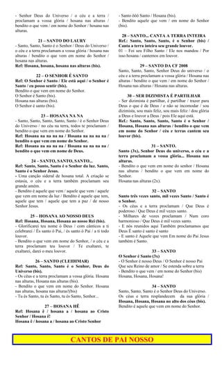 - Senhor Deus do Universo / o céu e a terra /
proclamam a vossa glória / hosana nas alturas /
bendito o que vem / em nome do Senhor / hosana nas
alturas.
21 – SANTO DO LAURY
- Santo, Santo, Santo é o Senhor / Deus do Universo /
o céu e a terra proclamam a vossa glória / hosana nas
alturas / bendito o que vem em nome do Senhor /
hosana nas alturas.
Ref: Hosana, hosana, hosana nas alturas (bis).
22 – O SENHOR É SANTO
Ref: O Senhor é Santo / Ele está aqui / o Senhor é
Santo / eu posso sentir (bis).
Bendito o que vem em nome do Senhor.
O Senhor é Santo (bis).
Hosana nas alturas (bis).
O Senhor é santo (bis).
23 – HOSANA NA NA
- Santo, Santo, Santo, Santo, Santo / é o Senhor Deus
do Universo / no céu na terra, todos te proclamam /
bendito o que vem em nome do Senhor.
Ref: Hosana na na na na / Hosana na na na na /
bendito o que vem em nome do Senhor.
Ref: Hosana na na na na / Hosana na na na na /
bendito o que vem em nome de Deus.
24 – SANTO, SANTO, SANTO...
Ref: Santo, Santo, Santo é o Senhor da luz. Santo,
Santo é o Senhor Jesus.
- Uma canção sideral de hosana total. A criação se
estasia, o céu e a terra também proclamam seu
grande amém.
- Bendito é aquele que vem / aquele que vem / aquele
que vem em nome da luz / Bendito é aquele que tem,
aquele que tem / aquele que tem a paz / de nosso
Senhor Jesus.
25 – HOSANA AO NOSSO DEUS
Ref: Hosana, Hosana, Hosana ao nosso Rei (bis).
- Glorificarei teu nome ó Deus / com cânticos a ti
celebrarei / És santo ó Pai, / és santo ó Pai / a ti todo
louvor.
- Bendito o que vem em nome do Senhor, / o céu e a
terra proclamam teu louvor / Te exaltarei, te
exaltarei, darei o meu louvor.
26 – SANTO (CLEIDIMAR)
Ref: Santo, Santo, Santo é o Senhor, Deus do
Universo (bis).
- Os céus e a terra proclamam a vossa glória. Hosana
nas alturas, Hosana nas alturas (bis).
- Bendito o que vem em nome do Senhor. Hosana
nas alturas, hosana nas alturas!(bis)
- Tu és Santo, tu és Santo, tu és Santo, Senhor...
27 – HOSANA HÊ
Ref: Hosana ê / hosana a / hosana ao Cristo
Senhor / Hosana ê!
Hosana ê / hosana a / hosana ao Cristo Senhor
- Santo ôôô Santo / Hosana (bis).
- Bendito aquele que vem / em nome do Senhor
(bis).
28 – SANTO... CANTA A TERRA INTEIRA
Ref.: Santo, Santo, Santo, é o Senhor (bis) /
Canta a terra inteira seu grande louvor.
01 – Foi seu Filho Santo / Ele nos mandou / Por
isso hosana / cantemos em louvor.
29 – SANTO DA CF 2008
Santo, Santo, Santo, Senhor Deus do universo / o
céu e a terra proclamam a vossa glória / Hosana nas
alturas / bendito o que vem / em nome do Senhor /
Hosana nas alturas / Hosana nas alturas.
30 – SER DIZIMISTA É PARTILHAR
- Ser dizimista é partilhar, é partilhar / trazer para
Deus o que é de Deus / e não se incomodar / sou
dizimista, sou mais feliz, sou mais feliz / dou glória
a Deus e louvor a Deus / pois Ele aqui está.
Ref.: Santo, Santo, Santo, Santo é o Senhor /
Hosana, Hosana nas alturas / bendito o que vem
em nome do Senhor / céu e terras cantem seu
louvor (bis).
31 – SANTO.
Santo (3x), Senhor Deus do universo, o céu e a
terra proclamam a vossa glória... Hosana nas
alturas.
- Bendito o que vem em nome do senhor / Hosana
nas alturas / bendito o que vem em nome do
Senhor.
Hosana nas alturas (2x).
32 – SANTO
Santo três vezes santo, mil vezes Santo / Santo é
o Senhor.
- Os céus e a terra proclamam / Que Deus é
poderoso / Que Deus é mil vezes santo.
- Milhares de vozes proclamam / Num coro
harmonioso / Que Deus é mil vezes santo.
- E nós reunidos aqui Também proclamamos que
Deus É santo é santo é santo
- E santo é Aquele que vem Em nome do Pai Jesus
também é Santo.
33 – SANTO
O Senhor é Santo (3x)
- O Senhor é nosso Deus / O Senhor é nosso Pai
Que seu Reino de amor / Se estenda sobre a terra
- Bendito o que vem / em nome do Senhor (bis)
Hosana, Hosana, Hosana!
34 – SANTO
Santo, Santo, Santo é o Senhor Deus do Universo.
Os céus e terra resplandecem da sua glória /
Hosana, Hosana, Hosana no alto dos céus (bis).
Bendito é aquele que vem em nome do Senhor.
CANTOS DE PAI NOSSO
 