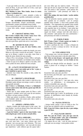 - A paz que tenho eu te dou, a paz que tenho vem do
amor de Deus. A paz que tenho eu te dou, a paz que
vem do meu Senhor.
Ref: Shalom te amo. Meu irmão. Jesus és nossa
união, a verdadeira paz.
- Buscando a graça e o amor, amando a todos os
irmãos, colheremos o perdão, realizando a salvação.
06 – SEMPRE ENCONTRANDO
Sempre encontrando, sempre encontrando, sempre
encontrando, sempre encontrando nosso irmão.
Viva a nossa bela união, viva a nossa bela união, viva
a nossa bela união, sempre encontrando o nosso
irmão.
07 – CRISTO É MINHA VIDA
Ref: Cristo é minha vida, Cristo é meu viver / Ele
me amou e mandou que eu ame você.
-Não pode amar Deus, quem não ama seu o irmão /
não serve pra Deus, quem não serve o seu irmão.
08 - QUERO TE DAR A PAZ
Ref: Quero te dar a paz, do meu Senhor, com
muito amor. (bis)
- Na flor vejo manifestar o poder da criação, nos seus
lábios eu vejo estar o sorriso de um irmão. / Toda vez
que eu te abraço e aperto a sua mão, sinto forte o
poder do amor, dentro do meu coração.
- Deus é Pai e nos protege, Cristo é filho e salvação,
Santo Espírito consolador, na trindade somos irmãos.
/ Toda vez que eu te abraço e aperto a tua mão, sinto
forte o poder do amor, dentro do meu coração.
09 – A PAZ É UM SONHO QUE SE FAZ
Ref: A paz, a paz é um sonho que se faz / a paz, a
paz é também se querer mais.
- Quando meu irmão lhe estende a mão, então lhe
dou um abração.
10 – CRISTO É A FELICIDADE
- Andar sem temor pela vida é sentir o valor de se ter
liberdade/ poder abraçar um amigo e sentir o valor de
uma grande amizade.
Ref: Cristo é a felicidade, Cristo é a felicidade/
sem ter amor nesta vida não há, quem seja feliz de
verdade (bis).
- Sentir que se estar sempre perto de Deus e nele
encontrar a verdade/ sorrir com a paz de um menino,
ao olhar o sol que começa a brilhar.
- Saber que jamais se perdeu a ilusão, saber perdoar
com bondade/ andar sem temor pela vida e sentir o
valor de se ter liberdade.
11 – APERTE A MINHA MÃO
- Aperte a minha mão irmão quero te dar a paz / do
meu Senhor / me dê um abraço forte, bem mais forte,
muito forte / num gesto de amor.
- A paz do Senhor / quero te dar meu irmão / com
toda alegria que existe no meu coração (bis).
12 – PELA AMIZADE...
- Pela amizade que você me vota / por meus defeitos
que você nem nota / por meus valores que você
aumenta / por essa paz que você alimenta. / Por essa
fé que nós nos transmitimos / por esse pão de amor
que repartimos / pelo silêncio que diz quase tudo /
por esse olhar que me reprova mudo. / Por essa
mão que diz pra eu seguir em frente / porque você
não cala nunca e não consente / pela pureza dos
seus sentimentos / pela presença em todos os
momentos.
REF: Hei amigo, hei meu irmão / aceita minha
gratidão.(bis)
- Por ser presente mesmo quando ausente / ficar
feliz quando me vê contente / por rir comigo
quando estou risonho / e ficar triste quando estou
tristonho. / Por repreender-me quando estou errado
/ por meus segredos sempre bem guardados / por
seus segredos que só eu conheço / e por achar que
apenas eu mereço. / Por essa mão que diz pra eu
seguir em frente / porque você não cala nunca e
não consente / pela pureza dos seus sentimentos /
pela presença em todos os momentos.
13 - É BOM, É BOM
Ref: É bom, é bom / é bom a gente ser irmão / é
bom, é bom, viver a paz e a união.
-É como o perfume da vida / é como a bênção do
orvalho / é como o começo na terra / do céu que
esperamos no céu.
14 - VEM AMIGO VEM
- Vem amigo vem, vem pra entregar / este coração
que Deus te deu para amar e não pra odiar (bis).
Ref: Abre os teus braços / até aquele que está lá
/ vem abre os teus braços / ao teu irmão ao teu
amigo.
- Dá-lhe um abração dá-lhe um abração / que de
pouco a pouco ele se achega ao Senhor / nosso
Senhor.
15 – EUCARISTIA É PAZ
Eucaristia é paz, paz, paz, paz (bis)
Paz de Jesus, paz feito pão / que se doa neste altar.
Paz, paz, paz.
Eucaristia é paz, paz, paz, paz (bis)
Paz pra mim / paz pra ti / paz para nós, meus
irmãos / se celebramos / se comungamos, se
criamos comunhão: paz, paz, paz.
Eucaristia é paz, paz, paz, paz (bis)
Paz de Jesus, pra todos nós / comunidade de amor:
paz, paz, paz.
Eucaristia é paz, paz, paz, paz
Paz para Igreja, paz e amor. Se perdoamos, se nos
amamos, se partilhamos neste mundo de missão.
Paz, paz, paz.
Eucaristia é paz, paz, paz, paz.
16 – PAZ DA ZENEUZA
- Amigo irmão, amigo, a paz eu venho te dar. Foi
Cristo que me ordenou a paz no mundo levar.
Ref: A paz de Cristo, a paz do céu, a paz amigo,
a paz de Deus.
17 – PAZ, PAZ DE CRISTO
Ref: Paz, paz de Cristo / paz, paz que vem do
amor / te desejo irmão / paz, que a felicidade /
de ver em você / Cristo nosso irmão.
- Se algum dia na vida / você de mim precisar /
saiba que sou seu amigo / como podes contar.
 