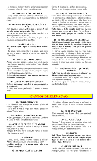 - O mundo dá muitas voltar / a gente vai se encontrar
/ quero nas voltas da vida / a sua mão apertar.
18 – ESTEJA SEMPRE COM VOCÊ
- Esteja sempre com você a paz do Senhor Jesus (3x).
Esteja sempre com você meu irmão / a paz do Senhor
Jesus.
19 – DEUS NOS ABENÇOE, DEUS NOS DÊ A
PAZ
Ref: Deus nos abençoe, Deus nos de a paz! A paz
que só o amor é que nos trás! (bis)
1 – A paz na nossa vida, no nosso coração / e a
bênção para toda criação! (bis)
2 – A paz na nossa casa, nas ruas, no país / e a
bênção da justiça que Deus quis!(bis)
20 - TE DAR A PAZ
Ref: Te dar a paz, / a paz de Cristo / Nosso Senhor
(4x)
- Te amar / com meu olhar / te amar / com meu
sorriso / te amar / e desejar a paz / a paz, a paz de
Cristo (bis).
21 – AMIGO SEJA MAIS AMIGO
Amigo seja mais amigo / vamos com Cristo agora
viver / vamos levar logo nosso dízimo / para a Igreja
vamos devolver.
A paz de Cristo esteja contigo / em comunhão vamos
sempre viver / Fraternidade, amor e justiça / e o dom
da partilha nós devemos ter (2x).
Ref.: Amigo meu amigo / meu irmão a paz que eu
te dou vem do coração.
22 – AI QUE PRAZER QUE ALEGRIA
Ref.: Ai que prazer, que alegria o nosso encontro
de irmão (bis).
É como um banho perfumado / gostosa é nossa
união.
Sereno da madrugada / gostosa é nossa união.
Senhor tu nos abençoa / gostosa é nossa união.
23 – UMA ESTRELA IRÁ BRILHAR
Deixa desse cansaço / esqueça tudo que te faz triste
/ o amor existe e está tão perto / estende a mão ao
teu irmão / dê um sorriso para vida. Jesus te a
chama e ilumina teu caminho, perdoa tudo, te
fortalece, pede somente que você abra o coração.
Levanta as mãos, vamos cantar, vamos louvar a
Ref.: Deus de todo coração, dentro de ti, para
sempre, uma estrela irá brilhar. Porque Jesus te
ama meu irmão, porque eu também, te amo,
meu irmão.
24 – EU VOU ABRAÇAR O MEU IRMÃO
Ref.: Eu vou abraçar o meu irmão, vou lhe dar o
meu sorriso e vou lhe dar as mãos / eu vou lhe
mostrar que o sorriso / faz parte do paraíso
onde reina a união.
1 – Eu vou segurar a sua mão para que veja e faça a
sua comparação / e veja que os dedos são irmãos /
trabalhando todos juntos e não tem separação.
2 – Espero que não se feche comigo pois eu sou seu
amigo e lhe peço a sua mão / a paz esteja sempre
contigo, é Cristo que agora comigo que faz esta
saudação.
25 – VEM MEU IRMÃO EU QUERO TE
ABRAÇAR
Ref.: Vem meu irmão eu quero te abraçar, me
dá um abraço, e um aperto de mão.
1 – Vem meu irmão / me dá a paz e eu te dou a paz
e um aperto de mão (bis).
2 – Eu levo a paz onde eu for / a paz de Cristo, a
paz do Senhor (bis).
CANTOS DE ELEVAÇÃO
01 – EIS O DOM DA VIDA
- Eis o dom da vida o sangue do Senhor / gerado no
seio da Virgem Maria.
- Eis o dom da vida o corpo do Senhor / gerado no
seio da Virgem Maria.
02 – GLÓRIA (MARTIN VALVERDE)
-Glória, glória (bis)./ A Jesus o Senhor/ ao Cordeiro
de Deus/ ao nome sobre todo nome (bis).
03 – CORPO DE CRISTO EU TE ADORO
-Corpo de Cristo eu te adoro, te ofereço a minha
vida, como eu te amo!
-Sangue de Cristo eu te adoro, te ofereço a minha
vida, como eu te amo!
04 - ADORAI
-Adorai, adorai, adorai, ao Deus supremo e criador/
Adorai, adorai, adorai, ao Deus sublime de amor.
-Ao Deus que fez o céu a terra e o mar, adorai ao
Deus de amor (bis).
05 – MINHAS MÃOS SE ELEVAM
- As minhas mãos eu quero levantar e em louvor te
adorar. Meu coração eu quero derramar, diante do
teu altar.
06 – EU TE EXALTAREI
-Eu te exaltarei, meu Senhor e Rei, eu te exaltarei,
meu Senhor (bis).
07 – SÓ POR TI JESUS
-Só por Ti Jesus, quero me consumir, como vela
que queima no altar, me consumir de amor.
-Só por Ti Jesus, quero me derramar, como rio se
entrega ao mar, me derramar de amor.
08 – DIGNO
Ref: Digno, digno, digno de louvor / toda a terra
o exaltará / Ele é / Ele o Senhor / Digno, digno,
digno de louvor / santo é o seu nome / Ele é
único / digno de louvor.
09 – JESUS ESTÁ AQUI
- Jesus está aqui, aleluia / tão certo como o ar que
eu respiro, aleluia / tão certo como o amanhã que se
 