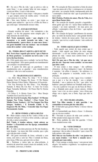 02 – Eu sou o Pão da vida / que se prova e não se
sente fome / o que sempre bebe do meu sangue /
viverá em Mim / e terá a vida eterna.
03 – O que eu darei é meu corpo / vida para o mundo
/ o que sempre comer de minha carne / viverá em
mim como eu vivo no Pai.
04 – Sim, meu Senhor, eu creio / que vieste ao
mundo para redimi-lo / que tu és o Filho de Deus e
que estás aqui / alimentando nossas vidas.
29 – ESTAR CONTIGO
- Grande mistério de amor / tão verdadeiro e tão
singelo / se fez tão pequeno neste simples pão / é
todo alimento de minh’alma.
Ref: Neste momento santo / que alegria é te
encontrar e te sentir tocando em mim / me
transformando / quero dizer: te amo meu Jesus /
teu gesto humilde vem me ensinar / me revelando
como devo andar / estar contigo.
30 – TERRA BOA É AQUELA QUE OUVIU
Ref: Terra boa é aquela que ouviu / que a Palavra
de Deus praticou / a semente na terra caiu / e de
terra tão boa brotou.
01 – Feliz quem ama com a verdade / na luz de Deus,
com integridade / feliz quem guarda seu mandamento
/ no coração e no pensamento.
02 – A quem me dera que eu guardasse / seus
mandamentos pra se guardar / seus mandamentos
obedecer / não vai o mal acontecer.
31 – MAJESTOSA EUCARISTIA
- Ao Abrir Meus Olhos No Altar / Vi O Cálice
Sagrado Com O Sangue De Jesus / E De Dentro
Desse Mesmo Cálice Subia / Majestosa A Eucaristia
- Em Tua Presença Eu Me Sinto / Um Mendigo
Sentado À Mesa De Um Rei / E Sem Ter Como
Pagar Tamanha Refeição / Só Posso Dar-Te Eterna
Gratidão
- O Cálice E A Hóstia Eram Um / Meu Desejo
Também Era Com Eles Ser Um
Ref: Ser Um Só Coração, Meu Senhor! / O Mesmo
Sangue Nas Veias, Senhor! / (Tua Carne Em
Minha Carne, Senhor). / (O Teu Sangue Em Meu
Sangue, Senhor). / E Estando Unido A Ti,
Esquecer-Me De Mim, / Concedei Que Eu Fique
Eternamente Assim.
32 – BEM-VINDOS A MESA DO PAI
01 – Bem-vindos a mesa do Pai / onde o Filho se faz
fraternal refeição / é Cristo a forte comida, o pão que
dá vida, o amor comunhão.
Ref: Vinde, ó irmãos adorar, vinde adorar ao
Senhor / a Eucaristia nos faz Igreja, comunidade
de amor (bis).
02 – A vida é um dom precioso do Pai tão bondoso,
total doação / na mesa não falte comida, que o pão
seja vida pra todo o irmão.
03 – Há gente morrendo de fome, sofrendo e sem
nome, sem terra e sem lar. Não é vontade de Deus,
pois Jesus, Filho seu, quis por nós se doar.
04 – Partimos o único pão no altar-refeição, ó
mistério de amor!nós somos sinais de unidade, na fé,
na verdade, convosco, ó Senhor.
33 – PROFETA DO AMOR
01 – No coração de Deus encontrei a fonte do amor
/ que me amou até o fim / e entregou-se a si mesmo
por mim / no coração ferido, transpassado pela dor
/ contemplei a fonte da vida / que eu proclamo com
novo ardor.
Ref: Profeta, Profeta do amor, Pão da Vida, és o
meu Bom Pastor (bis).
02 – No coração do mundo, percebi a ingratidão /
desta gente que não vê / nosso Deus também tem
coração / no rosto oprimido / do meu povo em
aflição / contemplei a face de Cristo / que suplica
por libertação.
03 – No coração da Igreja / partilhamos do mesmo
pão / ao redor da mesma mesa / uma grande família
de irmãos / dentro do nosso peito / bate um novo
coração / que revive a cada instante / este sonho de
libertação.
34 – TODO AQUELE QUE COMER
- Todo aquele que comer do meu corpo que é
doado / todo aquele que beber do meu sangue
derramado / e crê nas minhas palavras / que são
plenas de vida / nunca mais sentirá fome e nem
sede em sua lida.
Ref: Eis que sou o Pão da vida / eis que sou o
pão do céu / faço-me vossa comida / eu sou mais
que leite e mel.
- O meu corpo e meu sangue / são sublimes
alimentos / do fraco indigente é vigor / do faminto
é sustento / do aflito é consolo / do enfermo é a
unção / do pequeno e excluído, rocha viva e
proteção.
- Eu sou o caminho, a vida / água viva e verdade /
sou a paz e a luz do mundo / sou a própria
liberdade / sou a palavra do Pai / que entre vós
habitou / para que habiteis na Trindade onde estou.
- Eu sou a palavra viva que sai da boca de Deus /
sou a lâmpada para guiar vossos passos, irmãos
meus / sou o rio, eu sou a ponte / sou a brisa que
afaga, sou a águia, sou a fonte, fogo que não se
apaga.
35 – TEU FILHO AMADO...
Ref: Teu filho amado, ó mãe querida / na
comunhão se tornou pão da vida (bis).
01 - O Salvador que geraste Maria / é nossa vida na
Eucaristia.
02 - A humanidade que deste a Jesus / é alimento
que ao céu nos conduz.
03 - Ouvindo as preces da mãe com carinho / o
Filho amado tornou água em vinho.
04 - Pelos pedidos da mãe tão querida / Cristo
Jesus mudará nossa vida.
36 – VEM COMIGO
01 - Vem comigo a minha mesa / vem nutrir toda
esperança / dar as mãos é descobrir / que o meu Pai
tudo anima e não cansa.
Ref: Sim eu vou Senhor da vida / vou juntar-me
aos meus irmãos / vai florir o mundo novo /
semeado por suas mãos.
02 – Vem comigo a minha mesa / vem provar toda
alegria / de manter a vigilância / as surpresas que a
vida nos cria.
 