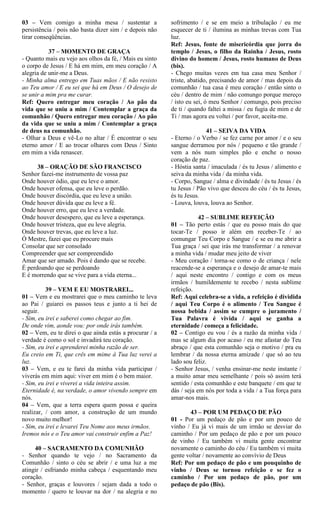 03 – Vem comigo a minha mesa / sustentar a
persistência / pois não basta dizer sim / e depois não
tirar conseqüências.
37 – MOMENTO DE GRAÇA
- Quanto mais eu vejo aos olhos da fé, / Mais eu sinto
o corpo de Jesus / E há em mim, em meu coração / A
alegria de unir-me a Deus.
- Minha alma entrego em Tuas mãos / E não resisto
ao Teu amor / E eu sei que há em Deus / O desejo de
se unir a mim pra me curar.
Ref: Quero entregar meu coração / Ao pão da
vida que se uniu a mim / Contemplar a graça da
comunhão / Quero entregar meu coração / Ao pão
da vida que se uniu a mim / Contemplar a graça
de deus na comunhão.
- Olhar a Deus e vê-Lo no altar / É encontrar o seu
eterno amor / E ao trocar olhares com Deus / Sinto
em mim a vida renascer.
38 – ORAÇÃO DE SÃO FRANCISCO
Senhor fazei-me instrumento de vossa paz
Onde houver ódio, que eu leve o amor.
Onde houver ofensa, que eu leve o perdão.
Onde houver discórdia, que eu leve a união.
Onde houver dúvida que eu leve a fé.
Onde houver erro, que eu leve a verdade.
Onde houver desespero, que eu leve a esperança.
Onde houver tristeza, que eu leve alegria.
Onde houver trevas, que eu leve a luz.
Ó Mestre, fazei que eu procure mais
Consolar que ser consolado
Compreender que ser compreendido
Amar que ser amado. Pois é dando que se recebe.
É perdoando que se perdoando
E é morrendo que se vive para a vida eterna...
39 – VEM E EU MOSTRAREI...
01 – Vem e eu mostrarei que o meu caminho te leva
ao Pai / guiarei os passos teus e junto a ti hei de
seguir.
- Sim, eu irei e saberei como chegar ao fim.
De onde vim, aonde vou: por onde irás também.
02 – Vem, eu te direi o que ainda estás a procurar / a
verdade é como o sol e invadirá teu coração.
- Sim, eu irei e aprenderei minha razão de ser.
Eu creio em Ti, que crês em mime à Tua luz verei a
luz.
03 – Vem, e eu te farei da minha vida participar /
viverás em mim aqui: viver em mim é o bem maior.
- Sim, eu irei e viverei a vida inteira assim.
Eternidade é, na verdade, o amor vivendo sempre em
nós.
04 – Vem, que a terra espera quem possa e queira
realizar, / com amor, a construção de um mundo
novo muito melhor!
- Sim, eu irei e levarei Teu Nome aos meus irmãos.
Iremos nós e o Teu amor vai construir enfim a Paz!
40 – SACRAMENTO DA COMUNHÃO
- Senhor quando te vejo / no Sacramento da
Comunhão / sinto o céu se abrir / e uma luz a me
atingir / esfriando minha cabeça / esquentando meu
coração.
- Senhor, graças e louvores / sejam dada a todo o
momento / quero te louvar na dor / na alegria e no
sofrimento / e se em meio a tribulação / eu me
esquecer de ti / ilumina as minhas trevas com Tua
luz.
Ref: Jesus, fonte de misericórdia que jorra do
templo / Jesus, o filho da Rainha / Jesus, rosto
divino do homem / Jesus, rosto humano de Deus
(bis).
- Chego muitas vezes em tua casa meu Senhor /
triste, abatido, precisando de amor / mas depois da
comunhão / tua casa é meu coração / então sinto o
céu / dentro de mim / não comungo porque mereço
/ isto eu sei, ó meu Senhor / comungo, pois preciso
de ti / quando faltei a missa / eu fugia de mim e de
Ti / mas agora eu voltei / por favor, aceita-me.
41 – SEIVA DA VIDA
- Eterno / o Verbo / se fez carne por amor / e o seu
sangue derramou por nós / pequeno e tão grande /
vem a nós num simples pão e enche o nosso
coração de paz.
- Hóstia santa / imaculada / és tu Jesus / alimento e
seiva da minha vida / da minha vida.
- Corpo, Sangue / alma e divindade / és tu Jesus / és
tu Jesus / Pão vivo que desceu do céu / és tu Jesus,
és tu Jesus.
- Louva, louva, louva ao Senhor.
42 – SUBLIME REFEIÇÃO
01 – Tão perto estás / que eu posso mais do que
tocar-Te / posso ir além em receber-Te / ao
comungar Teu Corpo e Sangue / e se eu me abrir a
Tua graça / sei que irás me transformar / a renovar
a minha vida / mudar meu jeito de viver
- Meu coração / torna-se como o de criança / nele
reacende-se a esperança e o desejo de amar-te mais
/ aqui neste encontro / contigo e com os meus
irmãos / humildemente te recebo / nesta sublime
refeição.
Ref: Aqui celebra-se a vida, a refeição é dividida
/ aqui Teu Corpo é o alimento / Teu Sangue é
nossa bebida / assim se cumpre o juramento /
Tua Palavra é vivida / aqui se ganha a
eternidade / começa a felicidade.
02 – Contigo eu vou / és a razão da minha vida /
mas se algum dia por acaso / eu me afastar do Teu
abraço / que esta comunhão seja o motivo / pra eu
lembrar / da nossa eterna amizade / que só ao teu
lado sou feliz.
- Senhor Jesus, / venha ensinar-me neste instante /
a muito amar meu semelhante / pois só assim terá
sentido / esta comunhão e este banquete / em que te
dás / seja em nós por toda a vida / a Tua força para
amar-nos mais.
43 – POR UM PEDAÇO DE PÃO
01 - Por um pedaço de pão e por um pouco de
vinho / Eu já vi mais de um irmão se desviar do
caminho / Por um pedaço de pão e por um pouco
de vinho / Eu também vi muita gente encontrar
novamente o caminho do céu / Eu também vi muita
gente voltar / novamente ao convívio de Deus
Ref: Por um pedaço de pão e um pouquinho de
vinho / Deus se tornou refeição e se fez o
caminho / Por um pedaço de pão, por um
pedaço de pão (Bis).
 