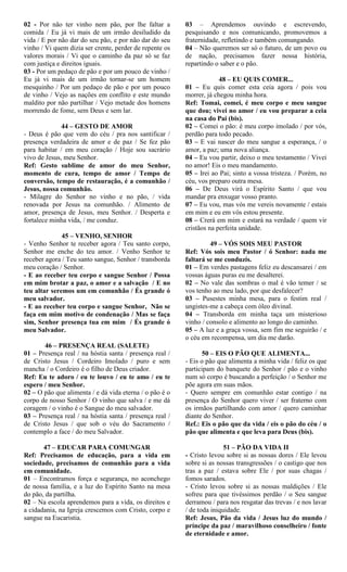02 - Por não ter vinho nem pão, por lhe faltar a
comida / Eu já vi mais de um irmão desiludido da
vida / E por não dar do seu pão, e por não dar do seu
vinho / Vi quem dizia ser crente, perder de repente os
valores morais / Vi que o caminho da paz só se faz
com justiça e direitos iguais.
03 - Por um pedaço de pão e por um pouco de vinho /
Eu já vi mais de um irmão tornar-se um homem
mesquinho / Por um pedaço de pão e por um pouco
de vinho / Vejo as nações em conflito e este mundo
maldito por não partilhar / Vejo metade dos homens
morrendo de fome, sem Deus e sem lar.
44 – GESTO DE AMOR
- Deus é pão que vem do céu / pra nos santificar /
presença verdadeira de amor e de paz / Se fez pão
para habitar / em meu coração / Hoje sou sacrário
vivo de Jesus, meu Senhor.
Ref: Gesto sublime de amor do meu Senhor,
momento de cura, tempo de amor / Tempo de
conversão, tempo de restauração, é a comunhão /
Jesus, nossa comunhão.
- Milagre do Senhor no vinho e no pão, / vida
renovada por Jesus na comunhão. / Alimento de
amor, presença de Jesus, meu Senhor. / Desperta e
fortalece minha vida, / me conduz.
45 – VENHO, SENHOR
- Venho Senhor te receber agora / Teu santo corpo,
Senhor me enche do teu amor. / Venho Senhor te
receber agora / Teu santo sangue, Senhor / transborda
meu coração / Senhor.
- E ao receber teu corpo e sangue Senhor / Possa
em mim brotar a paz, o amor e a salvação / E no
teu altar seremos um em comunhão / És grande ó
meu salvador.
- E ao receber teu corpo e sangue Senhor, Não se
faça em mim motivo de condenação / Mas se faça
sim, Senhor presença tua em mim / És grande ó
meu Salvador.
46 – PRESENÇA REAL (SALETE)
01 – Presença real / na hóstia santa / presença real /
de Cristo Jesus / Cordeiro Imolado / puro e sem
mancha / o Cordeiro é o filho de Deus criador.
Ref: Eu te adoro / eu te louvo / eu te amo / eu te
espero / meu Senhor.
02 – O pão que alimenta / e dá vida eterna / o pão é o
corpo de nosso Senhor / O vinho que salva / e me dá
coragem / o vinho é o Sangue do meu salvador.
03 – Presença real / na hóstia santa / presença real /
de Cristo Jesus / que sob o véu do Sacramento /
contemplo a face / do meu Salvador.
47 – EDUCAR PARA COMUNGAR
Ref: Precisamos de educação, para a vida em
sociedade, precisamos de comunhão para a vida
em comunidade.
01 – Encontramos força e segurança, no aconchego
de nossa família, e a luz do Espírito Santo na mesa
do pão, da partilha.
02 – Na escola aprendemos para a vida, os direitos e
a cidadania, na Igreja crescemos com Cristo, corpo e
sangue na Eucaristia.
03 – Aprendemos ouvindo e escrevendo,
pesquisando e nos comunicando, promovemos a
fraternidade, refletindo e também comungando.
04 – Não queremos ser só o futuro, de um povo ou
de nação, precisamos fazer nossa história,
repartindo o saber e o pão.
48 – EU QUIS COMER...
01 – Eu quis comer esta ceia agora / pois vou
morrer, já chegou minha hora.
Ref: Tomai, comei, é meu corpo e meu sangue
que dou; vivei no amor / eu vou preparar a ceia
na casa do Pai (bis).
02 – Comei o pão: é meu corpo imolado / por vós,
perdão para todo pecado.
03 – E vai nascer do meu sangue a esperança, / o
amor, a paz; uma nova aliança.
04 – Eu vou partir, deixo o meu testamento / Vivei
no amor! Eis o meu mandamento.
05 – Irei ao Pai; sinto a vossa tristeza. / Porém, no
céu, vos preparo outra mesa.
06 – De Deus virá o Espírito Santo / que vou
mandar pra enxugar vosso pranto.
07 – Eu vou, mas vós me vereis novamente / estais
em mim e eu em vós estou presente.
08 – Crerá em mim e estará na verdade / quem vir
cristãos na perfeita unidade.
49 – VÓS SOIS MEU PASTOR
Ref: Vós sois meu Pastor / ó Senhor: nada me
faltará se me conduzis.
01 – Em verdes pastagens feliz eu descansarei / em
vossas águas puras eu me desalterei.
02 – No vale das sombras o mal é vão temer / se
vos tenho ao meu lado, por que desfalecer?
03 – Pusestes minha mesa, para o festim real /
ungistes-me a cabeça com óleo divinal.
04 – Transborda em minha taça um misterioso
vinho / consolo e alimento ao longo do caminho.
05 – A luz e a graça vossa, sem fim me seguirão / e
o céu em recompensa, um dia me darão.
50 – EIS O PÃO QUE ALIMENTA...
- Eis o pão que alimenta a minha vida / feliz os que
participam do banquete do Senhor / pão e o vinho
num só corpo é buscando a perfeição / o Senhor me
põe agora em suas mãos.
- Quero sempre em comunhão estar contigo / na
presença do Senhor quero viver / ser fraterno com
os irmãos partilhando com amor / quero caminhar
diante do Senhor.
Ref.: Eis o pão que da vida / eis o pão do céu / o
pão que alimenta e que leva para Deus (bis).
51 – PÃO DA VIDA II
- Cristo levou sobre si as nossas dores / Ele levou
sobre si as nossas transgressões / o castigo que nos
tras a paz / estava sobre Ele / por suas chagas /
fomos sarados.
- Cristo levou sobre si as nossas maldições / Ele
sofreu para que tivéssimos perdão / o Seu sangue
derramou / para nos resgatar das trevas / e nos lavar
/ de toda iniquidade.
Ref: Jesus, Pão da vida / Jesus luz do mundo /
príncipe da paz / maravilhoso conselheiro / fonte
de eternidade e amor.
 