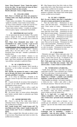 Jesus / Deus Emanoel / Jesus / Santo dos santos /
árvore da vida / rio que brota do trono de Deus /
alegria profunda no meu coração.
Recebe adoração / Jesus, és digno de louvor.
52 – CEIA DO AMOR
Ref.: Esta é a refeição que Jesus nos preparou /
Venham todos com alegria participar da ceia do
Amor (bis).
- Todos somos convidados / Pra comungar deste pao
/ tenha fé e acredite / Jesus Cristo é nosso irmão.
- É Jesus o nosso alimento / O pão que veio do Céu /
Pra ser força e sustento / nesta nossa caminhada.
- Nesta mesa somos irmãos / vivendo em unidade /
vida nova para a Igreja / construindo fraternidade.
53 – MISTÉRIO DE SALVAÇÃO
- Ao me aproximar da mesa do Senhor / Pra receber
corpo e sangue de Jesus / A sua misericórdia me
envolve me conduz / é a certeza de viver a vitória da
cruz.
Ref.: Ouço Jesus chamando meu nome / me
convidando à ser santo, à ser luz / o que eu vivo
neste momento / é mistério de salvação / é
verdadeiramente Jesus tocando meu coração (bis).
- Este alimento que vou receber agora / santifica
minha vida e me leva para o céu / eu creio na
Eucaristia Jesus está aqui / amando e perdoando os
pecados meus.
- Como é grande o meu Senhor / imenso é o seu
poder / mergulho na tua paz me abandono em teu
amor / doce suave melodia os anjos cantam lá no céu
/ pra celebrar a salvação e a glória de Deus.
54 – SE A MISSÃO SE FAZ ...
01 – Se a missão se faz cansaço, Jesus convida a
descansar e se há ovelhas sem pastar, é necessário
delas cuidar.
Ref.: Daí-lhe vós mesmos de comer, o meu corpo
que se faz pão, diz Jesus a seus amigos partilhar é
vocação, partilhar é vocação.
02 – E se a hora vai adiantada e despedir se faz
tentação a nossa fé seja mais forte para servir nossos
irmãos.
03 – A quem duvida do seu pouco Jesus pergunta o
que tens vai ver então responde Senhor este pouco
partilhando tu fazes crescer.
04 – Se nos sentarmos sobre a relva a qual nos
conduz o bom pastor nossa união expresse sempre o
pão de Deus sinal de amor.
05 – Os nossos pães, os nossos peixes abençoados
pelo Senhor saciarão dados os presentes que fatura
cantem louvor.
55 – AONDE IREMOS NÓS
01 – Esta é a ceia do Pai, vinde todos, tomai o
Alimento Eterno. Hoje desejo saciar vossa fome de
Paz, acolhei-me no coração.
Ref.: Aonde iremos nós? Aonde iremos nós? Tu
tens Palavras de Vida e Amor! Aonde iremos nós?
Aonde iremos nós? Tu és o verdadeiro Santo de
Deus!
02 – Toda a verdade falei, feito pão eu deixei o meu
Corpo na mesa. Hoje desejo estar outra vez entre vós,
acolhei-me no coração...
03 – Meu Sangue deixei ficar feito vinho no Altar,
quem beber tem a vida. Hoje desejo unir todos vós,
vinde a mim, acolhei-me no coração...
04 – Minha promessa cumpri, teus pecados remi,
preparai o caminho. Hoje desejo fazer minha Igreja
crescer, acolhei-me no coração...
56 – EU SOU A VIDEIRA
Ref.: Eu sou a videira, meu Pai é o agricultor /
vós sois os ramos, permanecei no meu amor.
1 – Para dar muito fruto – Permanecei no meu
amor / para dar amor puro – Permanecei no meu
amor /como ramos ao tronco – Permanecei em
mim.
2 – Para amar sem medida – Permanecei no meu
amor /para dar vossas vidas – Permanecei no meu
amor /para ser meus amigos – Permanecei em mim.
3 – Para ver o caminho – Permanecei no meu amor
/para ser luz do mundo – Permanecei no meu amor
/ para ter sempre vida – Permanecei em mim.
4 – Para ser o sal da terra – Permanecei no meu
amor /Para ser luz do mundo – Permanecei no meu
amor / para testemunhar – Permanecei em mim.
5 – S o mundo odeia – Permanecei no meu amor /
se a dor vos assalta – Permanecei no meu amor / se
a morte vos achega – Permanecei em mim.
57 – CADA PASSO
- Momento sem igual / Deixo tudo para estar / Na
presença do meu Deus / Que em minha vida quer
entrar / Como Dom ele me dá / O alimento lá do
céu / O pão vivo que desceu / Para me alimentar
Ref.: Cada passo que eu dou / Em direção ao
meu senhor / Faz feliz meu coração / Que tem
sede de amor. / Como é bom te receber senhor!
58 – VENDO JESUS APARECER...
- Vendo Jesus aparecer / e com eles vir comer /
explicando a paixão / todos entendem que o Senhor
/ está vivo e por amor / os envia em missão.
Re.: Ressuscitado o Cristo apareceu / com seus
amigos fez a refeição / e dando a paz mandou
anunciar / o amor de seu Pai a toda nação.
- Hoje também na refeição / revivemos a paixão / e
a vitória da cruz / vinho e pão sobre o altar /
servirão pra anunciar / Deus nos salva em Jesus.
59 – A MESA ESTÁ PRONTA
- Vinde todos / a mesa está pronta / o Cordeiro já
foi imolado / todos nós somos convidados / a
comer a beber na ceia do Senhor (bis).
Ref.: A, A, Aqui está / a a aqui está / eis a
videira verdadeira / entre nós está / entre nós
está / Cristo Jesus / presente nesta comunhão de
amor.
- Vinde irmãos / mais todos os homens / eis a
comida que nos alimenta / é o pão vivo que nos
sustenta / que nos faz mais irmãos nesta comunhão
(bis).
60 – COMUNGAR COM OS OPRIMIDOS
Comungar com os oprimidos / receber a
comunhão / com este povo sofrido / é fazer a
aliança com a causa do oprimido. (bis).
 