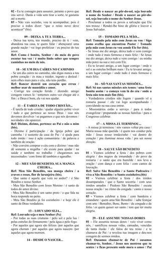 02 - Eu te consagro para assumir, perante o povo que
irás servir. Darás a vida sem tirar a sorte, te gastarás
até a morte.
03 - Não vais sozinho, vou te acompanhar, pois é
preciso a todos dizer: “que o reino novo deve
acontecer” (bis).
09 – DEIXA A TUA TERRA...
- Deixa tua terra, teu mundo, preciso de ti / vem,
abandona tua casa, te quero falar / abençoarei uma
grande nação / vai logo profetizar / eu preciso do teu
amor.
Ref: Como é bonito, Senhor / do meio do povo
escutar tua voz / é muito lindo saber que sempre
caminhas no meio de nós.
10 – SE UM DIA CAÍRES NO CAMINHO
- Se um dia caíres no caminho, não digas nunca a teu
pobre coração / és mau e traidor, ingrato e desleal /
nem olhes mais para o céu, não tens perdão.
Ref: Rancor destrói um coração que errou /
melhor usar de mansidão e amor.
- Corrige teu coração ferido / dizendo: amigo
coragem vamos lá / tentemos outra vez chegar até o
fim / e Deus é bom, ele vai nos ajudar.
11 – É TAREFA DE TODO CRISTÃO...
- É tarefa de todo cristão / ajudar alguém pobre viver
/ tudo o que pertence ao nosso Deus / isso nós
devemos devolver / se pagarmos o que nós devemos /
novidades vão aparecer.
Ref: Dízimo, dízimo, pertence ao Pai e não a mim
(bis).
- Dízimo é participação / da Igreja pobre que
caminha / é sustento da casa do Pai / é ajuda para
todo irmão / isso é ação comunitária / de palavra e
também de oração.
- Não convém comprar o céu com o dízimo / mas não
dê somente a migalha / ele existe para ajudar / na
saúde e também no trabalho / chegaremos aos
necessitados / com fome dê também o agasalho.
12 – MEU SÃO BENEDITO, SUA MANGA
CHEIRA...
Ref: Meu São Benedito, sua manga cheira / a
cravos e rosas, flor de laranjeira (bis).
- Que santo é aquele que vem no andor? / é São
Bendito e nosso Senhor.
- Meu São Benedito com Jesus Menino / é santo de
todos do amor divino.
- Meu São Benedito é um santo preto / o que fala na
boca responde no peito.
- Meu São Bendito já foi cozinheiro / e hoje ele é
santo de Deus verdadeiro.
13 – LOUVADO SEJA...
Ref: Louvado seja o meu Senhor (5x)
- Por todas as suas criaturas / pelo sol e pela lua /
pelas estrelas do firmamento / pela água e pelo fogo.
- Por aqueles que agora são felizes /por aqueles que
agora choram / por aqueles que agora nascem /por
aqueles que agora morrem.
14 – DESDE O NASCER...
Ref: Desde o nascer ao pôr-do-sol, seja louvado
o nome do Senhor / Desde o nascer ao pôr-do-
sol, seja louvado o nome do Senhor Jesus.
- Proclamai a todos os povos a salvação que Ele
nos trouxe / Rendei-lhe hino de glória e louvor a
Jesus Salvador.
15 – TOMADO PELA MÃO...
Ref: Tomado pela mão com Jesus eu vou / Sigo
como ovelha que encontrou Pastor / Tomado
pela mão com Jesus eu vou aonde Ele for (bis).
- Se Jesus me diz amigo, deixa tudo e vem comigo
/ onde tudo é mais formoso e mais feliz / Se Jesus
me diz amigo, deixa tudo e vem comigo / eu minha
mão porei na sua e irei com Ele.
- Eu te levarei amigo, a um lugar comigo / onde o
sol e as estrelas brilham mais / Eu te levarei amigo,
a um lugar comigo / onde tudo é mais formoso e
mais feliz.
16 – SÓ NAS SANTAS MISSÕES...
Ref: Só nas santas missões nós temos / uma festa
bonita assim / o começo vem lá do céu / onde a
festa não tem mais fim (bis).
- Verdadeiros cristãos não fogem / quando vê a
romaria passar / ele vai logo acompanhando /
convidando na sua casa entrar.
- Missionários estão a serviço / para à todos
evangelizar / preparando as nossas famílias / para o
Congresso celebrar.
17 – A MISSA JÁ TERMINOU...
- A missa já terminou / nós vamos voltar pra casa /
Maria nossa mãe querida / é quem nos conduz pela
mão / Jesus nosso irmãozinho / vai dentro do
coração / pra iluminar nossa vida / pra ser nossa
direção.
18 – SALVE SÃO BENEDITO
01 - Viemos celebrar a festa / dos pobres com
alegria / dos negros da irmandade / do povo da
romaria / o santo que era humilde / nos leva a
oração / com dança e com folia / com cantos de
louvação.
Ref: Salve São Benedito / o Santo Padroeiro /
viva a São Benedito / o Santo cozinheiro.(bis)
02 - Viemos celebrar a festa / dos irmãos
desamparados / que o Santo socorria / com seus
irmãos amados / Piedoso São Benedito / escuta
nossa oração / no ritmo da congada / canta o nosso
coração.
03 - Viemos celebrar a festa / com bandeira e
estandarte / quem ama São Benedito / sabe festejar
com arte / Benedito, Bene, Bento / da congada e da
folia / oi quem quiser ser santo / tem que ter muita
alegria.
29 – ELE ASSUMIU NOSSAS DORES
01 – Ele assumiu nossas dores / veio viver como
nós, / santificou nossas vidas, cansadas, vencidas
de tanta ilusão / ele falou do teu reino / e te
chamava de Pai / e revelou tua imagem e deu-nos
coragem de sermos irmãos.
Ref: Ousamos chamar-te de Pai / ousamos
chamar-te, Senhor, / Jesus nos mostrou que tu
sentes / e ficas presente onde mora o amor / Pai
 