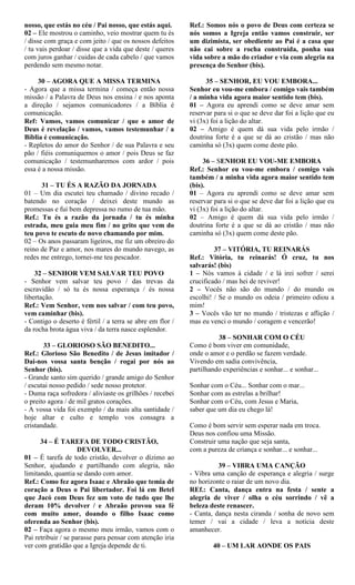 nosso, que estás no céu / Pai nosso, que estás aqui.
02 – Ele mostrou o caminho, veio mostrar quem tu és
/ disse com graça e com jeito / que os nossos defeitos
/ tu vais perdoar / disse que a vida que deste / queres
com juros ganhar / cuidas de cada cabelo / que vamos
perdendo sem mesmo notar.
30 – AGORA QUE A MISSA TERMINA
- Agora que a missa termina / começa então nossa
missão / a Palavra de Deus nos ensina / e nos aponta
a direção / sejamos comunicadores / a Bíblia é
comunicação.
Ref: Vamos, vamos comunicar / que o amor de
Deus é revelação / vamos, vamos testemunhar / a
Bíblia é comunicação.
- Repletos do amor do Senhor / de sua Palavra e seu
pão / fiéis comuniquemos o amor / pois Deus se faz
comunicação / testemunharemos com ardor / pois
essa é a nossa missão.
31 – TU ÉS A RAZÃO DA JORNADA
01 – Um dia escutei teu chamado / divino recado /
batendo no coração / deixei deste mundo as
promessas e fui bem depressa no rumo de tua mão.
Ref.: Tu és a razão da jornada / tu és minha
estrada, meu guia meu fim / no grito que vem do
teu povo te escuto de novo chamando por mim.
02 – Os anos passaram ligeiros, me fiz um obreiro do
reino de Paz e amor, nos mares do mundo navego, as
redes me entrego, tornei-me teu pescador.
32 – SENHOR VEM SALVAR TEU POVO
- Senhor vem salvar teu povo / das trevas da
escravidão / só tu és nossa esperança / és nossa
libertação.
Ref.: Vem Senhor, vem nos salvar / com teu povo,
vem caminhar (bis).
- Contigo o deserto é fértil / a terra se abre em flor /
da rocha brota água viva / da terra nasce esplendor.
33 – GLORIOSO SÃO BENEDITO...
Ref.: Glorioso São Benedito / de Jesus imitador /
Dai-nos vossa santa benção / rogai por nós ao
Senhor (bis).
- Grande santo sim querido / grande amigo do Senhor
/ escutai nosso pedido / sede nosso protetor.
- Duma raça sofredora / aliviaste os grilhões / recebei
o preito agora / de mil gratos corações.
- A vossa vida foi exemplo / da mais alta santidade /
hoje altar e culto e templo vos consagra a
cristandade.
34 – É TAREFA DE TODO CRISTÃO,
DEVOLVER...
01 – É tarefa de todo cristão, devolver o dízimo ao
Senhor, ajudando e partilhando com alegria, não
limitando, quantia se dando com amor.
Ref.: Como fez agora Isaac e Abraão que temia de
coração a Deus o Pai libertador. Foi lá em Betel
que Jacó com Deus fez um voto de tudo que lhe
deram 10% devolver / e Abraão provou sua fé
com muito amor, doando o filho Isaac como
oferenda ao Senhor (bis).
02 – Faça agora o mesmo meu irmão, vamos com o
Pai retribuir / se parasse para pensar com atenção iria
ver com gratidão que a Igreja depende de ti.
Ref.: Somos nós o povo de Deus com certeza se
nós somos a Igreja então vamos construir, ser
um dizimista, ser obediente ao Pai é a casa que
não cai sobre a rocha construída, ponha sua
vida sobre a mão do criador e via com alegria na
presença do Senhor (bis).
35 – SENHOR, EU VOU EMBORA...
Senhor eu vou-me embora / comigo vais também
/ a minha vida agora maior sentido tem (bis).
01 – Agora eu aprendi como se deve amar sem
reservar para si o que se deve dar foi a lição que eu
vi (3x) foi a lição do altar.
02 – Amigo é quem dá sua vida pelo irmão /
doutrina forte é a que se dá ao cristão / mas não
caminha só (3x) quem come deste pão.
36 – SENHOR EU VOU-ME EMBORA
Ref.: Senhor eu vou-me embora / comigo vais
também / a minha vida agora maior sentido tem
(bis).
01 – Agora eu aprendi como se deve amar sem
reservar para si o que se deve dar foi a lição que eu
vi (3x) foi a lição do altar.
02 – Amigo é quem dá sua vida pelo irmão /
doutrina forte é a que se dá ao cristão / mas não
caminha só (3x) quem come deste pão.
37 – VITÓRIA, TU REINARÁS
Ref.: Vitória, tu reinarás! Ó cruz, tu nos
salvarás! (bis)
1 – Nós vamos à cidade / e lá irei sofrer / serei
crucificado / mas hei de reviver!
2 – Vocês não são do mundo / do mundo os
escolhi! / Se o mundo os odeia / primeiro odiou a
mim!
3 – Vocês vão ter no mundo / tristezas e aflição /
mas eu venci o mundo / coragem e vencerão!
38 – SONHAR COM O CÉU
Como é bom viver em comunidade,
onde o amor e o perdão se fazem verdade.
Vivendo em sadia convivência,
partilhando experiências e sonhar... e sonhar...
Sonhar com o Céu... Sonhar com o mar...
Sonhar com as estrelas a brilhar!
Sonhar com o Céu, com Jesus e Maria,
saber que um dia eu chego lá!
Como é bom servir sem esperar nada em troca.
Deus nos confiou uma Missão.
Construir uma nação que seja santa,
com a pureza de criança e sonhar... e sonhar...
39 – VIBRA UMA CANÇÃO
- Vibra uma canção de esperança e alegria / surge
no horizonte o raiar de um novo dia.
REf.: Canta, dança entra na festa / sente a
alegria de viver / olha o céu sorrindo / vê a
beleza deste renascer.
- Canta, dança nesta ciranda / sonha de novo sem
temer / vai a cidade / leva a notícia deste
amanhecer.
40 – UM LAR AONDE OS PAIS
 