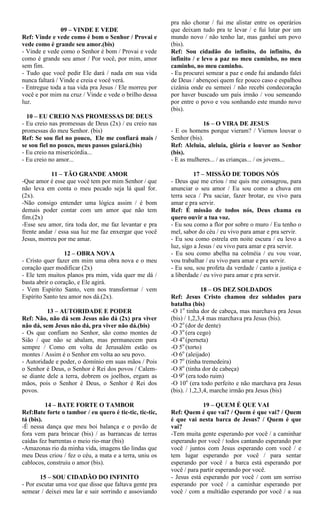 09 – VINDE E VEDE
Ref: Vinde e vede como é bom o Senhor / Provai e
vede como é grande seu amor.(bis)
- Vinde e vede como o Senhor é bom / Provai e vede
como é grande seu amor / Por você, por mim, amor
sem fim.
- Tudo que você pedir Ele dará / nada em sua vida
nunca faltará / Vinde e creia e você verá.
- Entregue toda a tua vida pra Jesus / Ele morreu por
você e por mim na cruz / Vinde e vede o brilho dessa
luz.
10 – EU CREIO NAS PROMESSAS DE DEUS
- Eu creio nas promessas de Deus (2x) / eu creio nas
promessas do meu Senhor. (bis)
Ref: Se sou fiel no pouco, Ele me confiará mais /
se sou fiel no pouco, meus passos guiará.(bis)
- Eu creio na misericórdia...
- Eu creio no amor...
11 – TÃO GRANDE AMOR
-Que amor é esse que você tem por mim Senhor / que
não leva em conta o meu pecado seja lá qual for.
(2x).
-Não consigo entender uma lógica assim / é bom
demais poder contar com um amor que não tem
fim.(2x)
-Esse seu amor, tira toda dor, me faz levantar e pra
frente andar / essa sua luz me faz enxergar que você
Jesus, morreu por me amar.
12 – OBRA NOVA
- Cristo quer fazer em mim uma obra nova e o meu
coração quer modificar (2x)
- Ele tem muitos planos pra mim, vida quer me dá /
basta abrir o coração, e Ele agirá.
- Vem Espírito Santo, vem nos transformar / vem
Espírito Santo teu amor nos dá.(2x).
13 – AUTORIDADE E PODER
Ref: Não, não dá sem Jesus não dá (2x) pra viver
não dá, sem Jesus não dá, pra viver não dá.(bis)
- Os que confiam no Senhor, são como montes de
Sião / que não se abalam, mas permanecem para
sempre / Como em volta de Jerusalém estão os
montes / Assim é o Senhor em volta ao seu povo.
- Autoridade e poder, o domínio em suas mãos / Pois
o Senhor é Deus, o Senhor é Rei dos povos / Calem-
se diante dele a terra, dobrem os joelhos, ergam as
mãos, pois o Senhor é Deus, o Senhor é Rei dos
povos.
14 – BATE FORTE O TAMBOR
Ref:Bate forte o tambor / eu quero é tic-tic, tic-tic,
tá (bis).
-É nessa dança que meu boi balança e o povão de
fora vem para brincar (bis) / as barrancas de terras
caídas fez barrentas o meio rio-mar (bis)
-Amazonas rio da minha vida, imagens tão lindas que
meu Deus criou / fez o céu, a mata e a terra, uniu os
cablocos, construiu o amor (bis).
15 – SOU CIDADÃO DO INFINITO
- Por escutar uma voz que disse que faltava gente pra
semear / deixei meu lar e sair sorrindo e assoviando
pra não chorar / fui me alistar entre os operários
que deixam tudo pra te levar / e fui lutar por um
mundo novo / não tenho lar, mas ganhei um povo
(bis).
Ref: Sou cidadão do infinito, do infinito, do
infinito / e levo a paz no meu caminho, no meu
caminho, no meu caminho.
- Eu procurei semear a paz e onde fui andando falei
de Deus / abençoei quem fez pouco caso e espalhou
cizânia onde eu semeei / não recebi condecoração
por haver buscado um país irmão / vou semeando
por entre o povo e vou sonhando este mundo novo
(bis).
16 – O VIRA DE JESUS
- E os homens porque vieram? / Viemos louvar o
Senhor (bis).
Ref: Aleluia, aleluia, glória e louvor ao Senhor
(bis).
- E as mulheres... / as crianças... / os jovens...
17 – MISSÃO DE TODOS NÓS
- Deus que me criou / me quis me consagrou, para
anunciar o seu amor / Eu sou como a chuva em
terra seca / Pra saciar, fazer brotar, eu vivo para
amar e pra servir.
Ref: É missão de todos nós, Deus chama eu
quero ouvir a tua voz.
- Eu sou como a flor por sobre o muro / Eu tenho o
mel, sabor do céu / eu vivo para amar e pra servir.
- Eu sou como estrela em noite escura / eu levo a
luz, sigo a Jesus / eu vivo para amar e pra servir.
- Eu sou como abelha na colméia / eu vou voar,
vou trabalhar / eu vivo para amar e pra servir.
- Eu sou, sou profeta da verdade / canto a justiça e
a liberdade / eu vivo para amar e pra servir.
18 – OS DEZ SOLDADOS
Ref: Jesus Cristo chamou dez soldados para
batalha (bis)
-O 1o
tinha dor de cabeça, mas marchava pra Jesus
(bis) / 1,2,3,4 mas marchava pra Jesus (bis).
-O 2o
(dor de dente)
-O 3o
(era cego)
-O 4o
(perneta)
-O 5o
(torto)
-O 6o
(aleijado)
-O 7o
(tinha tremedeira)
-O 8o
(tinha dor de cabeça)
-O 9o
(era todo ruim)
-O 10o
(era todo perfeito e não marchava pra Jesus
(bis). / 1,2,3,4, marche irmão pra Jesus (bis)
19 – QUEM É QUE VAI
Ref: Quem é que vai? / Quem é que vai? / Quem
é que vai nesta barca de Jesus? / Quem é que
vai?
-Tem muita gente esperando por você / a caminhar
esperando por você / todos cantando esperando por
você / juntos com Jesus esperando com você / e
tem lugar esperando por você / para sentar
esperando por você / a barca está esperando por
você / para partir esperando por você.
- Jesus está esperando por você / com um sorriso
esperando por você / a caminhar esperando por
você / com a multidão esperando por você / a sua
 