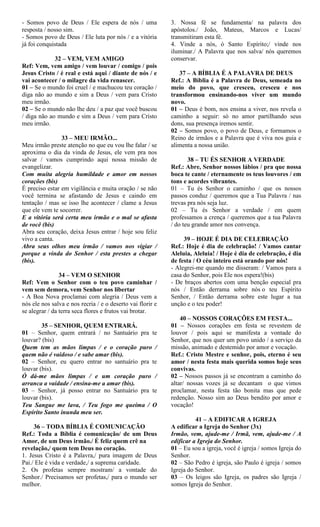 - Somos povo de Deus / Ele espera de nós / uma
resposta / nosso sim.
- Somos povo de Deus / Ele luta por nós / e a vitória
já foi conquistada
32 – VEM, VEM AMIGO
Ref: Vem, vem amigo / vem louvar / comigo / pois
Jesus Cristo / é real e está aqui / diante de nós / e
vai acontecer / o milagre da vida renascer.
01 – Se o mundo foi cruel / e machucou teu coração /
diga não ao mundo e sim a Deus / vem para Cristo
meu irmão.
02 – Se o mundo não lhe deu / a paz que você buscou
/ diga não ao mundo e sim a Deus / vem para Cristo
meu irmão.
33 – MEU IRMÃO...
Meu irmão preste atenção no que eu vou lhe falar / se
aproxima o dia da vinda de Jesus, ele vem pra nos
salvar / vamos cumprindo aqui nossa missão de
evangelizar.
Com muita alegria humildade e amor em nossos
corações (bis)
É preciso estar em vigilância e muita oração / se não
você termina se afastando de Jesus e caindo em
tentação / mas se isso lhe acontecer / clame a Jesus
que ele vem te socorrer.
E a vitória será certa meu irmão e o mal se afasta
de você (bis)
Abra seu coração, deixa Jesus entrar / hoje sou feliz
vivo a canta.
Abra seus olhos meu irmão / vamos nos vigiar /
porque a vinda do Senhor / esta prestes a chegar
(bis).
34 – VEM O SENHOR
Ref: Vem o Senhor com o teu povo caminhar /
vem sem demora, vem Senhor nos libertar
- A Boa Nova proclamai com alegria / Deus vem a
nós ele nos salva e nos recria / e o deserto vai florir e
se alegrar / da terra seca flores e frutos vai brotar.
35 – SENHOR, QUEM ENTRARÁ.
01 – Senhor, quem entrará / no Santuário pra te
louvar? (bis)
Quem tem as mãos limpas / e o coração puro /
quem não é vaidoso / e sabe amar (bis).
02 – Senhor, eu quero entrar no santuário pra te
louvar (bis).
Ó dá-me mãos limpas / e um coração puro /
arranca a vaidade / ensina-me a amar (bis).
03 – Senhor, já posso entrar no Santuário pra te
louvar (bis).
Teu Sangue me lava, / Teu fogo me queima / O
Espírito Santo inunda meu ser.
36 – TODA BÍBLIA É COMUNICAÇÃO
Ref.: Toda a Bíblia é comunicação/ de um Deus
Amor, de um Deus irmão./ É feliz quem crê na
revelação,/ quem tem Deus no coração.
1. Jesus Cristo é a Palavra,/ pura imagem de Deus
Pai./ Ele é vida e verdade,/ a suprema caridade.
2. Os profetas sempre mostram/ a vontade do
Senhor./ Precisamos ser profetas,/ para o mundo ser
melhor.
3. Nossa fé se fundamenta/ na palavra dos
apóstolos./ João, Mateus, Marcos e Lucas/
transmitiram esta fé.
4. Vinde a nós, ó Santo Espírito;/ vinde nos
iluminar./ A Palavra que nos salva/ nós queremos
conservar.
37 – A BÍBLIA É A PALAVRA DE DEUS
Ref.: A Bíblia é a Palavra de Deus, semeada no
meio do povo, que cresceu, cresceu e nos
transformou ensinando-nos viver um mundo
novo.
01 – Deus é bom, nos ensina a viver, nos revela o
caminho a seguir: só no amor partilhando seus
dons, sua presença iremos sentir.
02 – Somos povo, o povo de Deus, e formamos o
Reino de irmãos e a Palavra que é viva nos guia e
alimenta a nossa união.
38 – TU ÉS SENHOR A VERDADE
Ref.: Abre, Senhor nossos lábios / pra que nossa
boca te cante / eternamente os teus louvores / em
tons e acordes vibrantes.
01 – Tu és Senhor o caminho / que os nossos
passos conduz / queremos que a Tua Palavra / nas
trevas pra nós seja luz.
02 – Tu és Senhor a verdade / em quem
professamos a crença / queremos que a tua Palavra
/ do teu grande amor nos convença.
39 – HOJE É DIA DE CELEBRAÇÃO
Ref.: Hoje é dia de celebração! / Vamos cantar
Aleluia, Aleluia! / Hoje é dia de celebração, é dia
de festa / O céu inteiro está orando por nós!
- Alegrei-me quando me disseram: / Vamos para a
casa do Senhor, pois Ele nos espera!(bis)
- De braços abertos com uma benção especial pra
nós / Então derrama sobre nós o teu Espírito
Senhor, / Então derrama sobre este lugar a tua
unção e o teu poder!
40 – NOSSOS CORAÇÕES EM FESTA...
01 – Nossos corações em festa se revestem de
louvor / pois aqui se manifesta a vontade do
Senhor, que nos quer um povo unido / a serviço da
missão, animado e destemido por amor e vocação.
Ref.: Cristo Mestre e senhor, pois, eterno é seu
amor / nesta festa mais querida somos hoje seus
convivas.
02 – Nossos passos já se encontram a caminho do
altar/ nossas vozes já se decantam o que vimos
proclamar, nesta festa tão bonita mas que pede
redenção. Nosso sim ao Deus bendito por amor e
vocação!
41 – A EDIFICAR A IGREJA
A edificar a Igreja do Senhor (3x)
Irmão, vem, ajude-me / Irmã, vem, ajude-me / A
edificar a Igreja do Senhor.
01 – Eu sou a igreja, você é igreja / somos Igreja do
Senhor.
02 – São Pedro é igreja, são Paulo é igreja / somos
Igreja do Senhor.
03 – Os leigos são Igreja, os padres são Igreja /
somos Igreja do Senhor.
 