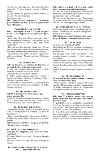 Há uma chuva de graça aqui / Está chovendo sobre
todos nós / E quem mais se entregar / Mais se
molhará
Há uma semente pra germinar/ E muitos frutos a se
produzir / Na terra do coração
Derrama tua graça
Ref.: Chuva de graça pedimos a Ti / Chuva de
graça derrama em nós / Chuva de graça Neste
lugar / Derrama!
78 –O MEU LUGAR É O CÉU
Ref.: O meu lugar é o Céu / E lá que eu quero
morar / O meu lugar é o Céu / E lá que eu quero
morar.
– Eu sei não vale a pena / Tanta grana, poder, fama /
Pois isso tudo aqui vou deixar / E sei que lá no céu só
chega aquele que na terra / Seus bens soube
compartilhar.
- Por isso todo dia, dia-a-dia, a cada hora / Eu sei
com Deus eu posso contar / E a cada passo certo que
eu der aqui na terra / Mais perto Dele eu vou ficar .
- Buscar, bater, saber pedir e até mesmo suplicar / Eu
tenho um endereço / No céu vou morar / Eu tenho
um lugar.
79 – EU LOUVAREI
Ref.: Eu louvarei, eu louvarei, Eu louvarei, eu
louvarei / Eu louvarei o meu Senhor (bis).
1. João viu o número dos redimidos / E todos
louvavam o Senhor / Uns oravam, outros
Cantavam / E todos louvavam o Senhor.
2. Todos unidos, alegres cantavam / Glória e
louvores ao Senhor / Glória ao Pai, glória ao Filho, /
Glória ao Espírito de Amor.
3. Somos filhos de Ti, Pai Eterno, / Tu nos criaste por
amor, / Nós te adoramos, te bendizemos / E todos
cantamos teu louvor.
80 – DEUS PRECISA DE TI
Ref.: Deus precisa de ti / Muito mais do que
possas imaginar (bis)
Precisa de ti / Muito mais que das estrelas / Precisa
de ti / Muito mais que do mar / Precisa de ti
Muito mais que da terra / Precisa de ti (bis).
81 – EU QUERO SER DE DEUS
- Uma vida de graça e vitória / É o que Deus tem pra
te dar / A condição pra você recebê-la / É a busca da
Santidade (2x).
- Lutar contra todo pecado / Que te separa de Deus /
Romper com todas cadeias / Ser livre e ter a mente
de Deus
Ref.: Eu quero ser de Deus / Eu quero ser de Deus
/ Eu quero viver esse amor.
82 – VOCÊ QUE ESTÁ CHEGANDO
Você que está chegando, bem-vindo, seja bem-
vindo!(bis)
Só estava faltando você aqui. Só estava faltando
você, irmão.
Só estava faltando você aqui, bem-vindo ao Grupo de
Oração!
83 – HOJE EU VOU PEDIR A DEUS A PAZ E
MUITO AMOR (ZENEUZA)
Ref.: Hoje eu vou pedir a Deus a paz e muito
amor / pra mim, pra você, pra todos nós.
01 - Para ter a paz é preciso pedir / Pra ser feliz
basta ser e fazer / Pra ter amor e amar de verdade /
Quando temos tudo é só felicidade
02 - Hoje eu vou dar a paz pra você / Pra construir
um mundo novo e feliz / Sem violência sem ódio e
sem dor / Pra cantar a paz, a paz e o amor.
84 – JESUS CRISTO NÃO VAI PASSAR
Jesus Cristo não vai passar / Jesus Cristo não vai
passar / Jesus Cristo não vai passar / Porque está
dentro do meu coração!
Ref.: O fogo cai, cai, cai. Os males saem, saem,
saem. / E nós que cremos louvamos ao senhor.
85 – LEVANTA-TE
Levanta-te, levanta-te Senhor.(4X)
Saiam Diante de Ti Teus inimigos / Se dispersem
diante de Ti / Todos aqueles que aborrecem Tua
presença. (bis)
Tua presença reinará sobre todo Império / Tua
presença reinará, governará / Sobre todos os
principados.
Espírito de temor (saía), espírito de maldição (saía),
Espírito de rancor (saía), espírito de divisão (saía),
Espírito de enfermidade (saía), espírito de rebelião
(saía),
Espírito de moralidade (saía), espírito de confusão
(saía).
86 – DÊ UM SORRISO SÓ
Dê um sorriso só,/ Sorriso aberto, / Sorriso
certo, / Cheio de amor. (bis)
- Quem tem Jesus / Gosta de cantar / Está sempre
sorrindo / Mesmo quando não dá / Tropeça aqui,oi,
cai acolá / Mas depressa levanta / E começa cantar
Mas depressa levanta / E começa rezar.
87 – VEM, VEM LOUVAR
Ref.: Vem, Vem louvar, encher esse lugar de
glória, encher esse lugar de glória, com a glória
do Senhor (bis)
1 - Quando Deus envia o seu Espírito nos conduz à
fé / E nos faz cantar o seu louvor, seu amor em
cada coração. / Nos garante a paz e nos faz cantar o
seu louvor. / (Cante forte ao Senhor)
2 - É tão bom estar neste lugar de alegria e paz /
Que nos faz cantar o seu louvor. Eu também sou
templo do Senhor / E o meu coração vai cantar pra
sempre o seu louvor. / (Cante a glória do Senhor)
 