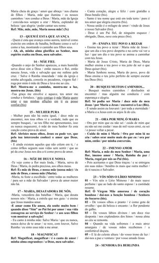 Maria cheia de graça / amor que abraça / nos chama
de filhos / Maria, mãe que ilumina / os nossos
caminhos / nos conduz a Deus / Maria, mãe da Igreja
/ convida-nos sempre a orar / Maria, esplendor de
beleza / que alegria / poder cantar seu nome.
Ref: Mãe, mãe, mãe, Maria nossa mãe! (3x)
13 – QUEM É ESTA QUE AVANÇA
- Quem é esta que avança como aurora, temível como
exército em ordem de batalha, brilhante como o sol e
como a lua, mostrando o caminho aos filhos seus.
- Ah, ah, minha alma glorifica ao Senhor, meu
espírito exulta em Deus, meu salvador.
14 – MÃE FIEL
-Quando o anjo do Senhor apareceu, a mais humilde
serva disse sim a Deus / então nasceu o Rei, então
nasceu Jesus, vida e salvação que me redime pela
cruz. / Salve ó Rainha imaculada / mãe da igreja e
minha advogada, consola os pecadores, virgem fiel /
roga por mim ó mãe de Deus e leva-me ao céu.
Ref: Mostra-me o caminho, mostra-me a luz,
mostra-me Jesus. (bis)
-Tua graça me envolve e aquece, teu amor me
conduz e fortalece, / pois contigo ó mãe Maria quero
estar e nas minhas aflições em ti eu posso
confiar.(bis)
15 – MULHER PURA
- Mulher pura não há outra igual, / doce mãe eu
encontrei, nos teus olhos vi a verdade, tudo que eu
sempre busquei, / ao teu filho me apresentastes, isso
eu nunca esquecerei, ó mãe do meu Senhor fiz esta
canção como prova de amor.
Ref: Abristes meus olhos, Jesus eu pude ver, que
pela tua intercessão conheci o amor que Deus.
(bis)
- E ainda existem aqueles que não crêem em ti, / e
como órfãos seguem suas vidas sem sentir / que ao
pé da cruz Jesus nos deu a ti como prova de amor.
16 – MÃE DE DEUS E NOSSA
-Te vejo como a flor mais linda, / Maria, serva de
Deus / Maria, és pedra preciosa, aos olhos meus.
Ref: És mãe de Deus, e nossa mãe (nossa mãe) / és
mãe de Deus, e nossa mãe (Maria).
-Maria, tu foste a escolhida / entre todas as mulheres
/ para ser a mãe do Salvador / prova de amor maior
não há.
17 – MARIA, DESATADORA DE NÓS.
-Maria, vencedora das batalhas / Maria, que desata
nossos nós / Maria, a estrela que nos guia / e ensina
que Jesus mandou amar.
-E amar como Ele amou, ela soube muito bem /
quando disse “Sim” ao Pai foi por amor / sua vida
consagrou ao serviço do Senhor / e aos seus filhos
vem mostrar a salvação!
- Eu canto à minha mãe: Salve Maria / que eu nunca,
nunca deixe de te amar / se rezo, com louvor, Salve
Rainha / eu sinto essa mãe a me amar.
18 – MAGNIFICAT
Ref: Magnificat, magnificat / é o canto de amor /
minha alma engrandece / a Deus, meu salvador.
- Canta coração, alegre e feliz / com gratidão a
Deus bendiz (bis).
- Santo é teu nome que está em toda terra / puro é
teu amor que alegria encerra (bis).
- Nossa união é o milagre de amor / vindo de Jesus
o nosso Salvador (bis).
- Deus é um Pai fiel, de ninguém esquece /
obrigado, Deus, ouve esta prece (bis).
19 – ENSINA TEU POVO A REZAR
- Ensina teu povo a rezar / Maria mãe de Jesus /
que um dia o teu povo desperta e na certa vai ver a
luz / que um dia o teu povo se anima a caminhar
com teu Jesus.
- Maria de Jesus Cristo, Maria de Deus, Maria
mulher ensina a teu povo o teu jeito de ser o que
Deus quiser (bis).
- Maria Senhora nossa, Maria do povo, povo de
Deus ensina o teu jeito perfeito de sempre escutar
teu Deus (bis).
20 – BUSQUEI MUITOS CAMINHOS...
- Busquei muitos caminhos / desilusões só
encontrei / mas alguém me conduziu / com
esperança e alegria.
Ref: Só podia ser Maria / doce mãe do meu
Jesus / por Maria a Jesus / encontrei a Luz (Bis).
- E sendo assim eu louvarei / por toda a eternidade /
a Maria e a Jesus com os anjos lá do céu.
21 – ORA POR MIM, Ó MARIA
- Ora por mim que eu não sei / cuida de mim que
eu não sei me cuidar / mas de mil vezes errei, eu sei
/ e posso voltar a pecar.
- Cuida de mim ó Maria / Ora por mim lá no
céu / sabes orar muito mais do que eu / ora por
mim, então / por minha conversão.
22 – IMENSO AMOR
Ref: Maria, a mãe do meu Senhor / Maria, uma
flor, imenso amor / Maria, Rainha da paz /
Maria, rogai por nós ao Pai (bis).
- Pois aceitastes o que Deus traçou / e se entregou
em suas mãos / bendita és mais que outra mulher /
de ti nasceu o Salvador.
23 – VÓS SÓIS O LÍRIO MIMOSO
01 – Vós sóis o Lírio Mimoso / do mais suave
perfume / que ao lado do santo esposo / a castidade
resume.
Ref: Ó Virgem Mãe amorosa / de coração
bondoso / daí-nos a benção bondosa / Senhora
do Socorro (bis).
02 – De vossos olhos o pranto / é como gota de
orvalho / que dá beleza e encanto / a flor pendente
do galho.
03 – De vossos lábios divinos / um doce riso
desponta / nos explendores dos hinos / nossa alma
ao céu se remonta.
04 – Quando na vida sofremos / a mais atroz
amargura / de vossas mãos recebemos / a
confortável doçura.
05 – E lá do celeste altura / do vosso trono de luz /
daí-nos a paz e ventura / por vosso amado Jesus
24 – SENHORA DA BERLINDA
 