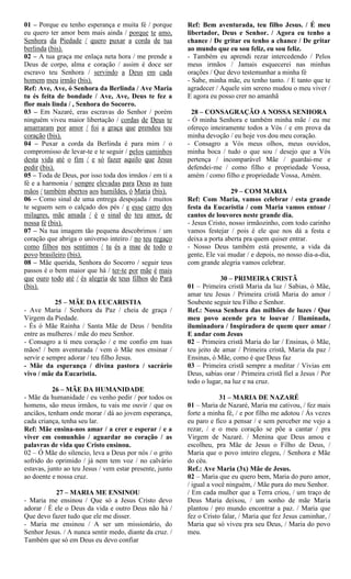 01 – Porque eu tenho esperança e muita fé / porque
eu quero ter amor bem mais ainda / porque te amo,
Senhora da Piedade / quero puxar a corda de tua
berlinda (bis).
02 – A tua graça me enlaça neta hora / me prende a
Deus de corpo, alma e coração / assim é doce ser
escravo teu Senhora / servindo a Deus em cada
homem meu irmão (bis).
Ref: Ave, Ave, ó Senhora da Berlinda / Ave Maria
tu és feita de bondade / Ave, Ave, Deus te fez a
flor mais linda / , Senhora do Socorro.
03 – Em Nazaré, eras escravas do Senhor / porém
ninguém viveu maior libertação / cordas de Deus te
amarraram por amor / foi a graça que prendeu teu
coração (bis).
04 – Puxar a corda da Berlinda é para mim / o
compromisso de levar-te e te seguir / pelos caminhos
desta vida até o fim / e só fazer aquilo que Jesus
pedir (bis).
05 – Toda de Deus, por isso toda dos irmãos / em ti a
fé e a harmonia / sempre elevadas para Deus as tuas
mãos / também abertos aos humildes, ó Maria (bis).
06 – Como sinal de uma entrega despojada / muitos
te seguem sem o calçado dos pés / e esse carro dos
milagres, mãe amada / é o sinal do teu amor, de
nossa fé (bis).
07 – Na tua imagem tão pequena descobrimos / um
coração que abriga o universo inteiro / no teu regaço
como filhos nos sentimos / tu és a mae de todo o
povo brasileiro (bis).
08 – Mãe querida, Senhora do Socorro / seguir teus
passos é o bem maior que há / ter-te por mãe é mais
que ouro todo até / és alegria de teus filhos do Pará
(bis).
25 – MÃE DA EUCARISTIA
- Ave Maria / Senhora da Paz / cheia de graça /
Virgem da Piedade.
- És ó Mãe Rainha / Santa Mãe de Deus / bendita
entre as mulheres / mãe do meu Senhor.
- Consagro a ti meu coração / e me confio em tuas
mãos! / bem aventurada / vem ó Mãe nos ensinar /
servir e sempre adorar / teu filho Jesus.
- Mãe da esperança / divina pastora / sacrário
vivo / mãe da Eucaristia.
26 – MÃE DA HUMANIDADE
- Mãe da humanidade / eu venho pedir / por todos os
homens, são meus irmãos, tu vais me ouvir / que os
anciãos, tenham onde morar / dá ao jovem esperança,
cada criança, tenha seu lar.
Ref: Mãe ensina-nos amar / a crer e esperar / e a
viver em comunhão / aguardar no coração / as
palavras de vida que Cristo ensinou.
02 – Ó Mãe do silencio, leva a Deus por nós / o grito
sofrido do oprimido / já nem tem voz / no calvário
estavas, junto ao teu Jesus / vem estar presente, junto
ao doente e nossa cruz.
27 – MARIA ME ENSINOU
- Maria me ensinou / Que só a Jesus Cristo devo
adorar / É ele o Deus da vida e outro Deus não há /
Que devo fazer tudo que ele me disser.
- Maria me ensinou / A ser um missionário, do
Senhor Jesus. / A nunca sentir medo, diante da cruz. /
Também que só em Deus eu devo confiar
Ref: Bem aventurada, teu filho Jesus. / É meu
libertador, Deus e Senhor. / Agora eu tenho a
chance / De gritar eu tenho a chance / De gritar
ao mundo que eu sou feliz, eu sou feliz.
- Também eu aprendi rezar intercedendo / Pelos
meus irmãos / Jamais esquecerei nas minhas
orações / Que devo testemunhar a minha fé
- Sabe, minha mãe, eu tenho tanto. / E tanto que te
agradecer / Aquele sim sereno mudou o meu viver /
E agora eu posso crer no amanhã
28 – CONSAGRAÇÃO A NOSSA SENHORA
- Ó minha Senhora e também minha mãe / eu me
ofereço inteiramente todos a Vós / e em prova da
minha devoção / eu hoje vos dou meu coração.
- Consagro a Vós meus olhos, meus ouvidos,
minha boca / tudo o que sou / desejo que a Vós
pertença / incomparável Mãe / guardai-me e
defendei-me / como filho e propriedade Vossa,
amém / como filho e propriedade Vossa, Amém.
29 – COM MARIA
Ref: Com Maria, vamos celebrar / esta grande
festa da Eucaristia / com Maria vamos entoar /
cantos de louvores neste grande dia.
- Jesus Cristo, nosso irmãozinho, com todo carinho
vamos festejar / pois é ele que nos dá a festa e
deixa a porta aberta pra quem quiser entrar.
- Nosso Deus também está presente, a vida da
gente, Ele vai mudar / e depois, no nosso dia-a-dia,
com grande alegria vamos celebrar.
30 – PRIMEIRA CRISTÃ
01 – Primeira cristã Maria da luz / Sabias, ó Mãe,
amar teu Jesus / Primeira cristã Maria do amor /
Soubeste seguir teu Filho e Senhor.
Ref.: Nossa Senhora das milhões de luzes / Que
meu povo acende pra te louvar / Iluminada,
iluminadora / Inspiradora de quem quer amar /
E andar com Jesus
02 – Primeira cristã Maria do lar / Ensinas, ó Mãe,
teu jeito de amar / Primeira cristã, Maria da paz /
Ensinas, ó Mãe, como é que Deus faz
03 – Primeira cristã sempre a meditar / Vivias em
Deus, sabias orar / Primeira cristã fiel a Jesus / Por
todo o lugar, na luz e na cruz.
31 – MARIA DE NAZARÉ
01 – Maria de Nazaré, Maria me cativou, / fez mais
forte a minha fé, / e por filho me adotou / Ás vezes
eu paro e fico a pensar / e sem perceber me vejo a
rezar, / e o meu coração se põe a cantar / pra
Virgem de Nazaré. / Menina que Deus amou e
escolheu, pra Mãe de Jesus o Filho de Deus, /
Maria que o povo inteiro elegeu, / Senhora e Mãe
do céu.
Ref.: Ave Maria (3x) Mãe de Jesus.
02 – Maria que eu quero bem, Maria do puro amor,
/ igual a você ninguém, / Mãe pura do meu Senhor.
/ Em cada mulher que a Terra criou, / um traço de
Deus Maria deixou, / um sonho de mãe Maria
plantou / pro mundo encontrar a paz. / Maria que
fez o Cristo falar, / Maria que fez Jesus caminhar, /
Maria que só viveu pra seu Deus, / Maria do povo
meu.
 
